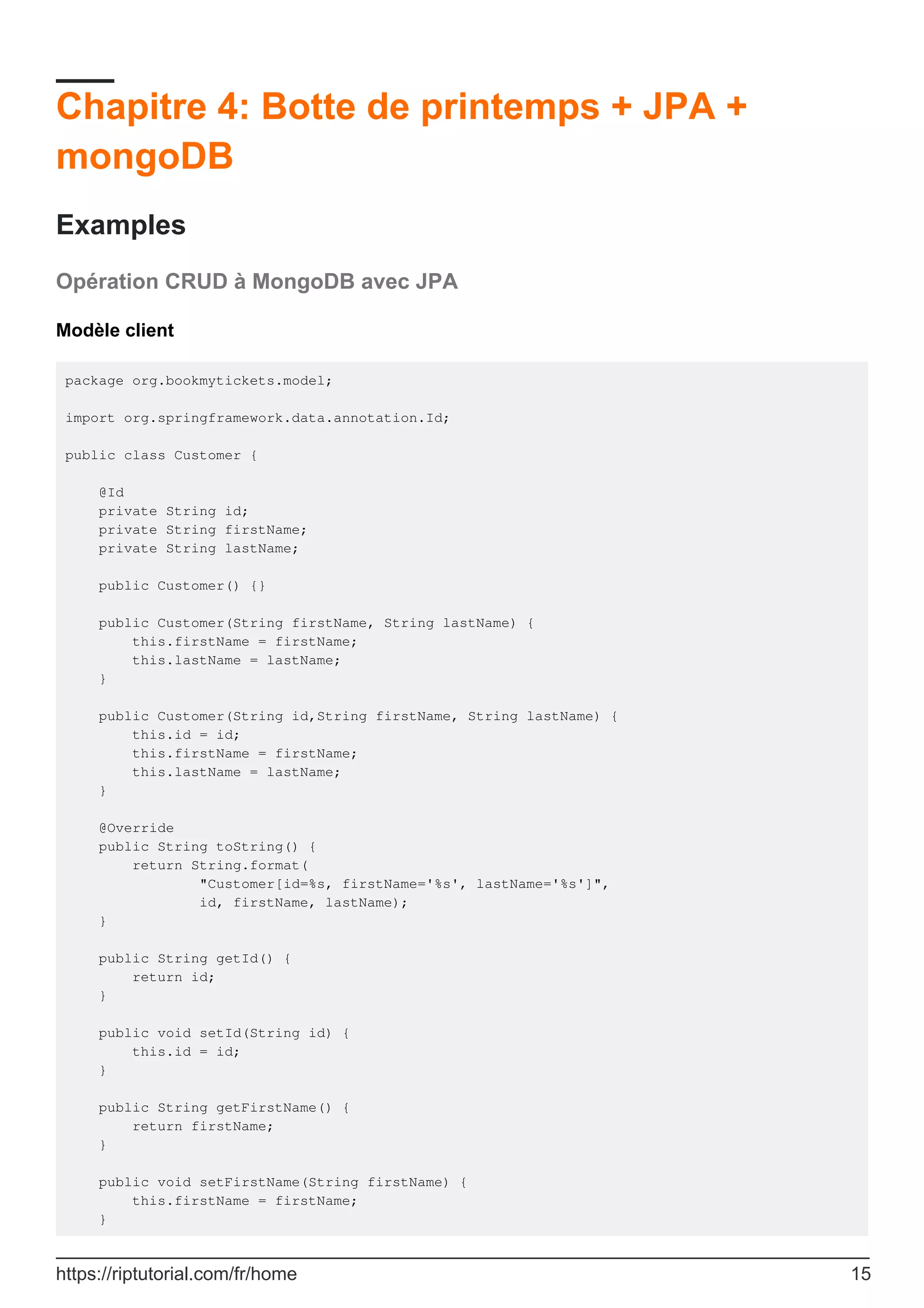 Chapitre 4: Botte de printemps + JPA +
mongoDB
Examples
Opération CRUD à MongoDB avec JPA
Modèle client
package org.bookmytickets.model;
import org.springframework.data.annotation.Id;
public class Customer {
@Id
private String id;
private String firstName;
private String lastName;
public Customer() {}
public Customer(String firstName, String lastName) {
this.firstName = firstName;
this.lastName = lastName;
}
public Customer(String id,String firstName, String lastName) {
this.id = id;
this.firstName = firstName;
this.lastName = lastName;
}
@Override
public String toString() {
return String.format(
"Customer[id=%s, firstName='%s', lastName='%s']",
id, firstName, lastName);
}
public String getId() {
return id;
}
public void setId(String id) {
this.id = id;
}
public String getFirstName() {
return firstName;
}
public void setFirstName(String firstName) {
this.firstName = firstName;
}
https://riptutorial.com/fr/home 15
 