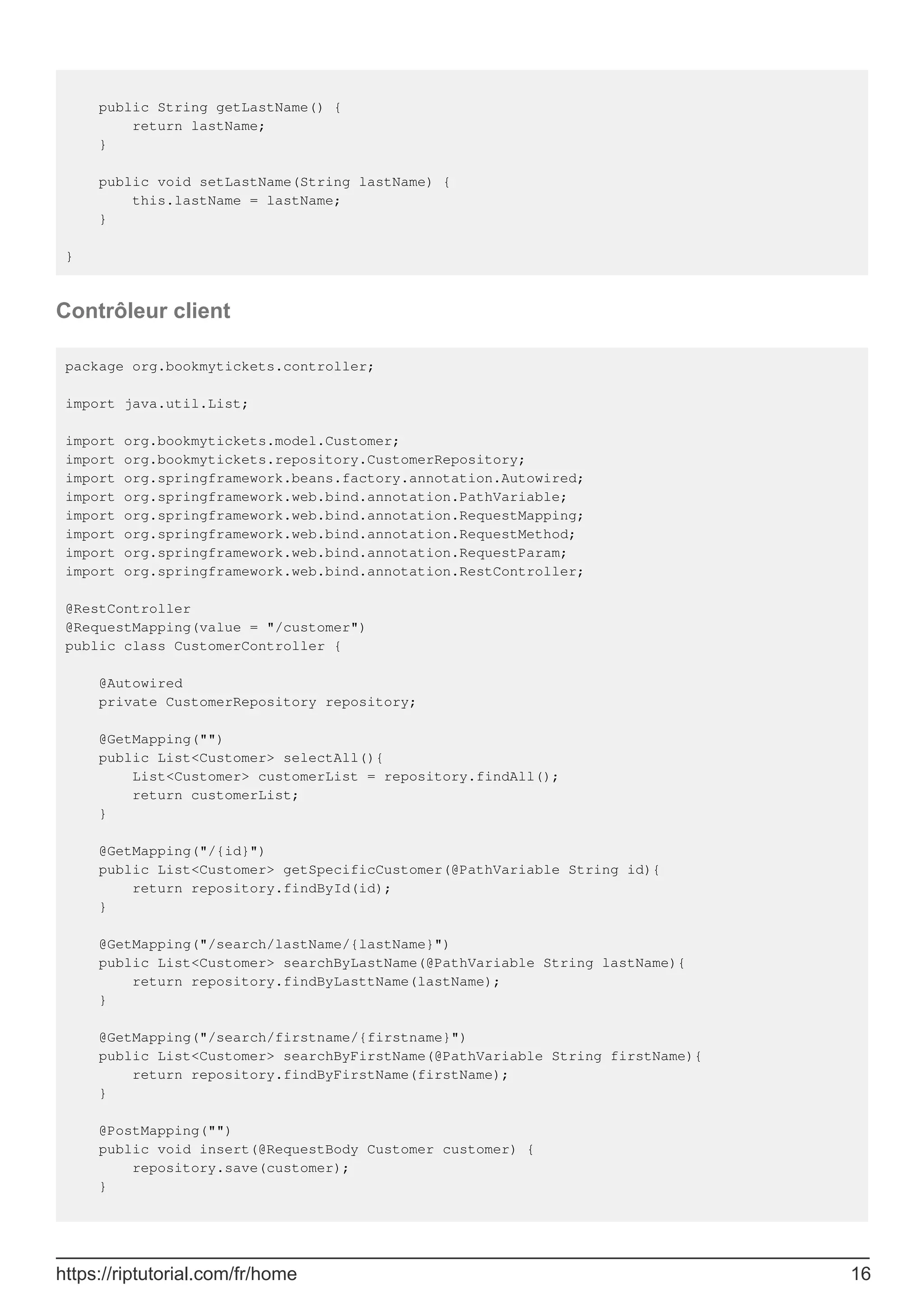 public String getLastName() {
return lastName;
}
public void setLastName(String lastName) {
this.lastName = lastName;
}
}
Contrôleur client
package org.bookmytickets.controller;
import java.util.List;
import org.bookmytickets.model.Customer;
import org.bookmytickets.repository.CustomerRepository;
import org.springframework.beans.factory.annotation.Autowired;
import org.springframework.web.bind.annotation.PathVariable;
import org.springframework.web.bind.annotation.RequestMapping;
import org.springframework.web.bind.annotation.RequestMethod;
import org.springframework.web.bind.annotation.RequestParam;
import org.springframework.web.bind.annotation.RestController;
@RestController
@RequestMapping(value = "/customer")
public class CustomerController {
@Autowired
private CustomerRepository repository;
@GetMapping("")
public List<Customer> selectAll(){
List<Customer> customerList = repository.findAll();
return customerList;
}
@GetMapping("/{id}")
public List<Customer> getSpecificCustomer(@PathVariable String id){
return repository.findById(id);
}
@GetMapping("/search/lastName/{lastName}")
public List<Customer> searchByLastName(@PathVariable String lastName){
return repository.findByLasttName(lastName);
}
@GetMapping("/search/firstname/{firstname}")
public List<Customer> searchByFirstName(@PathVariable String firstName){
return repository.findByFirstName(firstName);
}
@PostMapping("")
public void insert(@RequestBody Customer customer) {
repository.save(customer);
}
https://riptutorial.com/fr/home 16
 