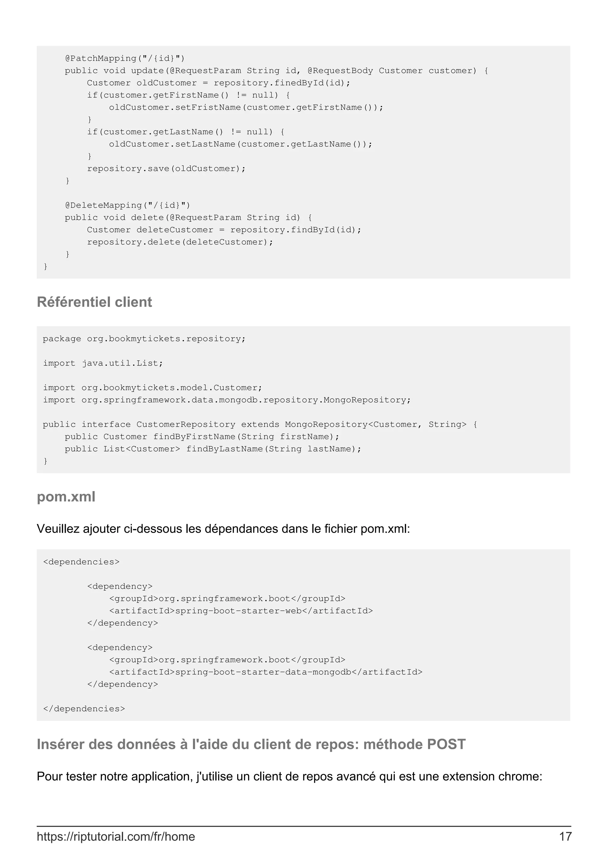 @PatchMapping("/{id}")
public void update(@RequestParam String id, @RequestBody Customer customer) {
Customer oldCustomer = repository.finedById(id);
if(customer.getFirstName() != null) {
oldCustomer.setFristName(customer.getFirstName());
}
if(customer.getLastName() != null) {
oldCustomer.setLastName(customer.getLastName());
}
repository.save(oldCustomer);
}
@DeleteMapping("/{id}")
public void delete(@RequestParam String id) {
Customer deleteCustomer = repository.findById(id);
repository.delete(deleteCustomer);
}
}
Référentiel client
package org.bookmytickets.repository;
import java.util.List;
import org.bookmytickets.model.Customer;
import org.springframework.data.mongodb.repository.MongoRepository;
public interface CustomerRepository extends MongoRepository<Customer, String> {
public Customer findByFirstName(String firstName);
public List<Customer> findByLastName(String lastName);
}
pom.xml
Veuillez ajouter ci-dessous les dépendances dans le fichier pom.xml:
<dependencies>
<dependency>
<groupId>org.springframework.boot</groupId>
<artifactId>spring-boot-starter-web</artifactId>
</dependency>
<dependency>
<groupId>org.springframework.boot</groupId>
<artifactId>spring-boot-starter-data-mongodb</artifactId>
</dependency>
</dependencies>
Insérer des données à l'aide du client de repos: méthode POST
Pour tester notre application, j'utilise un client de repos avancé qui est une extension chrome:
https://riptutorial.com/fr/home 17
 