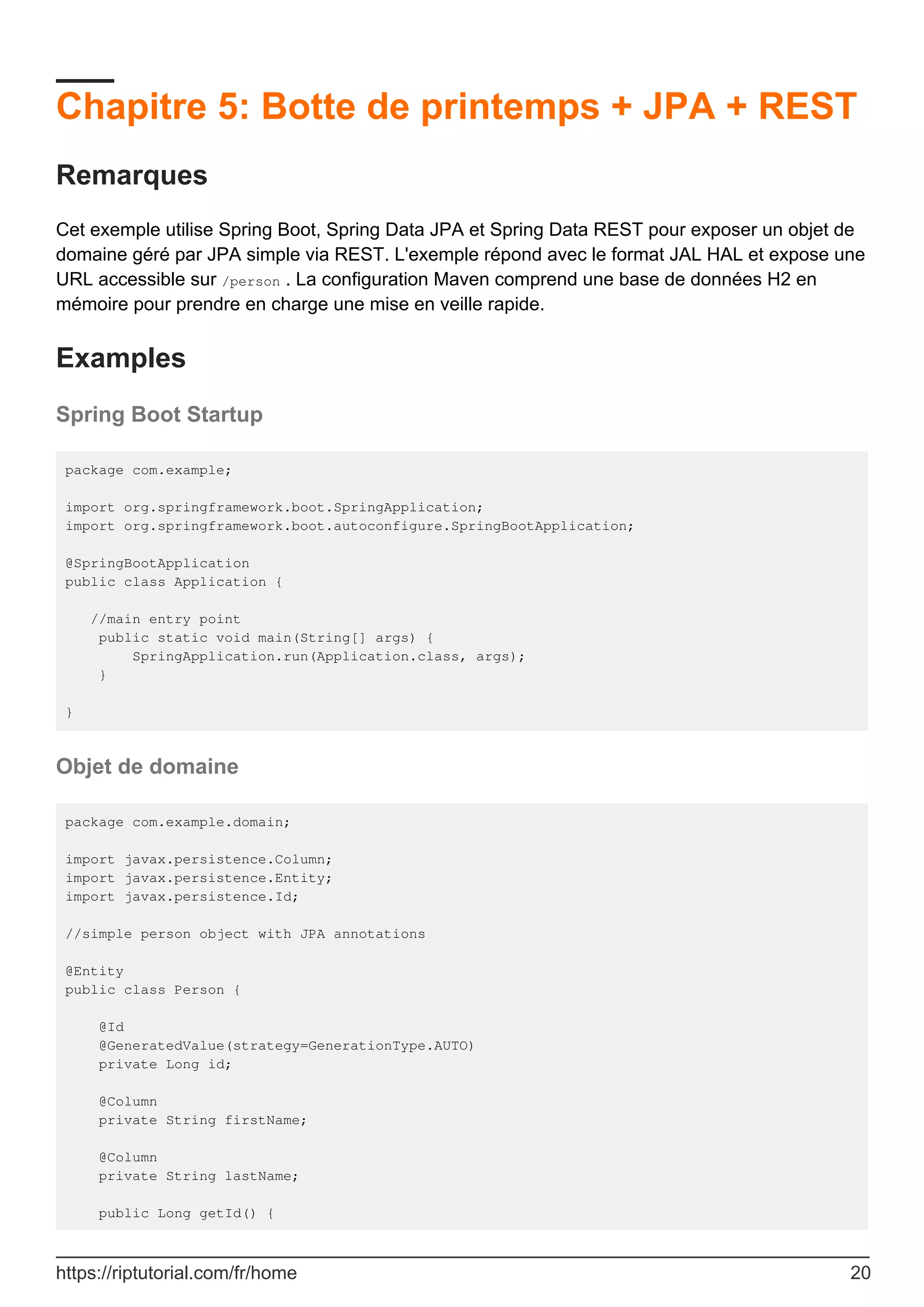 Chapitre 5: Botte de printemps + JPA + REST
Remarques
Cet exemple utilise Spring Boot, Spring Data JPA et Spring Data REST pour exposer un objet de
domaine géré par JPA simple via REST. L'exemple répond avec le format JAL HAL et expose une
URL accessible sur /person . La configuration Maven comprend une base de données H2 en
mémoire pour prendre en charge une mise en veille rapide.
Examples
Spring Boot Startup
package com.example;
import org.springframework.boot.SpringApplication;
import org.springframework.boot.autoconfigure.SpringBootApplication;
@SpringBootApplication
public class Application {
//main entry point
public static void main(String[] args) {
SpringApplication.run(Application.class, args);
}
}
Objet de domaine
package com.example.domain;
import javax.persistence.Column;
import javax.persistence.Entity;
import javax.persistence.Id;
//simple person object with JPA annotations
@Entity
public class Person {
@Id
@GeneratedValue(strategy=GenerationType.AUTO)
private Long id;
@Column
private String firstName;
@Column
private String lastName;
public Long getId() {
https://riptutorial.com/fr/home 20
 