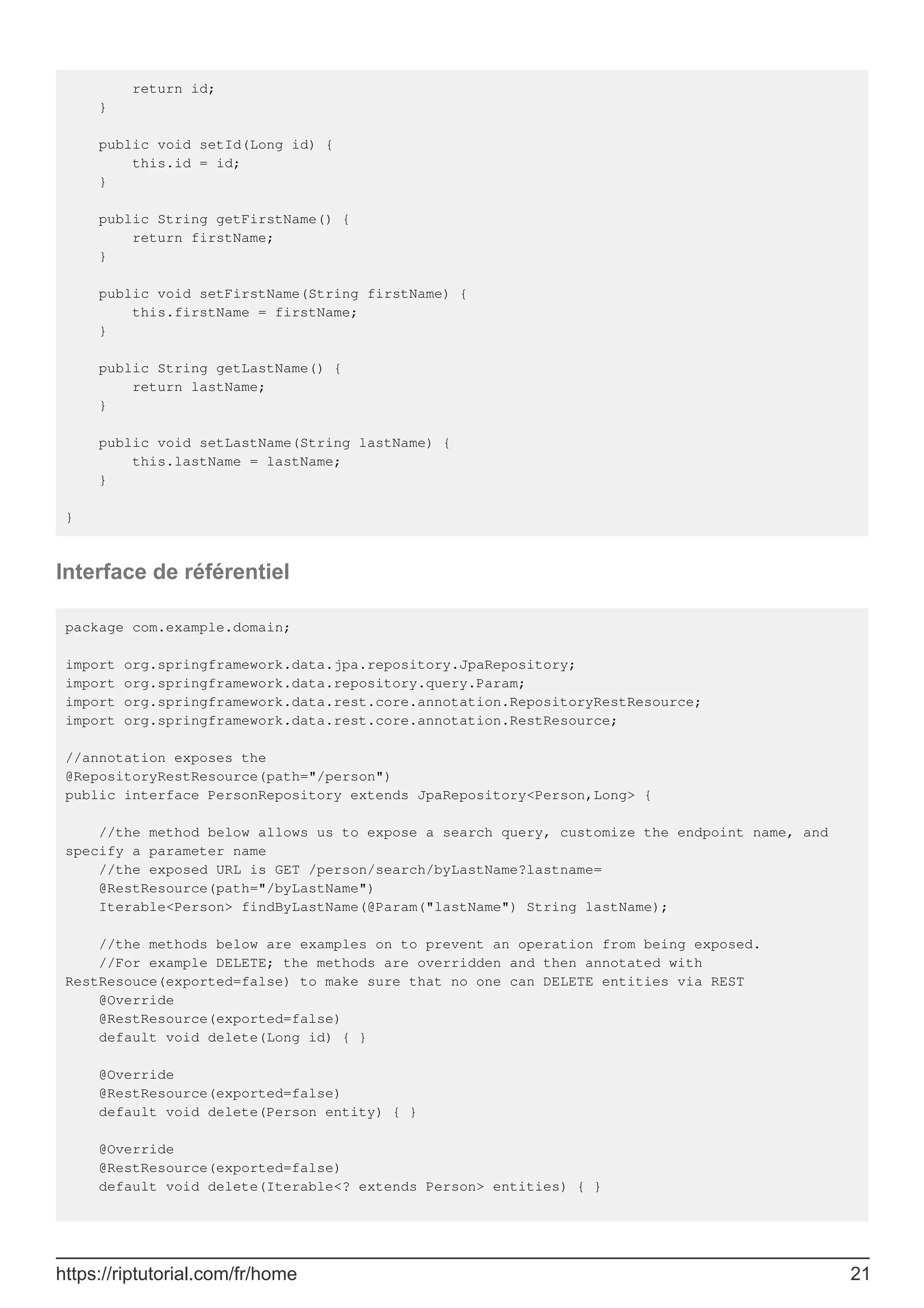 return id;
}
public void setId(Long id) {
this.id = id;
}
public String getFirstName() {
return firstName;
}
public void setFirstName(String firstName) {
this.firstName = firstName;
}
public String getLastName() {
return lastName;
}
public void setLastName(String lastName) {
this.lastName = lastName;
}
}
Interface de référentiel
package com.example.domain;
import org.springframework.data.jpa.repository.JpaRepository;
import org.springframework.data.repository.query.Param;
import org.springframework.data.rest.core.annotation.RepositoryRestResource;
import org.springframework.data.rest.core.annotation.RestResource;
//annotation exposes the
@RepositoryRestResource(path="/person")
public interface PersonRepository extends JpaRepository<Person,Long> {
//the method below allows us to expose a search query, customize the endpoint name, and
specify a parameter name
//the exposed URL is GET /person/search/byLastName?lastname=
@RestResource(path="/byLastName")
Iterable<Person> findByLastName(@Param("lastName") String lastName);
//the methods below are examples on to prevent an operation from being exposed.
//For example DELETE; the methods are overridden and then annotated with
RestResouce(exported=false) to make sure that no one can DELETE entities via REST
@Override
@RestResource(exported=false)
default void delete(Long id) { }
@Override
@RestResource(exported=false)
default void delete(Person entity) { }
@Override
@RestResource(exported=false)
default void delete(Iterable<? extends Person> entities) { }
https://riptutorial.com/fr/home 21
 
