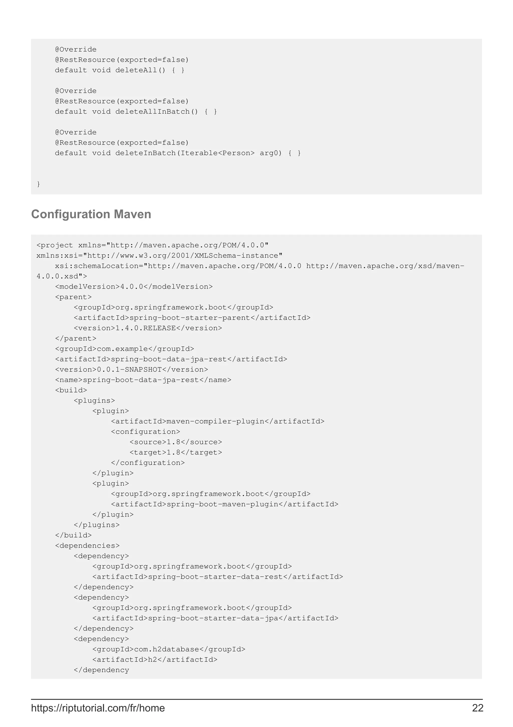 @Override
@RestResource(exported=false)
default void deleteAll() { }
@Override
@RestResource(exported=false)
default void deleteAllInBatch() { }
@Override
@RestResource(exported=false)
default void deleteInBatch(Iterable<Person> arg0) { }
}
Configuration Maven
<project xmlns="http://maven.apache.org/POM/4.0.0"
xmlns:xsi="http://www.w3.org/2001/XMLSchema-instance"
xsi:schemaLocation="http://maven.apache.org/POM/4.0.0 http://maven.apache.org/xsd/maven-
4.0.0.xsd">
<modelVersion>4.0.0</modelVersion>
<parent>
<groupId>org.springframework.boot</groupId>
<artifactId>spring-boot-starter-parent</artifactId>
<version>1.4.0.RELEASE</version>
</parent>
<groupId>com.example</groupId>
<artifactId>spring-boot-data-jpa-rest</artifactId>
<version>0.0.1-SNAPSHOT</version>
<name>spring-boot-data-jpa-rest</name>
<build>
<plugins>
<plugin>
<artifactId>maven-compiler-plugin</artifactId>
<configuration>
<source>1.8</source>
<target>1.8</target>
</configuration>
</plugin>
<plugin>
<groupId>org.springframework.boot</groupId>
<artifactId>spring-boot-maven-plugin</artifactId>
</plugin>
</plugins>
</build>
<dependencies>
<dependency>
<groupId>org.springframework.boot</groupId>
<artifactId>spring-boot-starter-data-rest</artifactId>
</dependency>
<dependency>
<groupId>org.springframework.boot</groupId>
<artifactId>spring-boot-starter-data-jpa</artifactId>
</dependency>
<dependency>
<groupId>com.h2database</groupId>
<artifactId>h2</artifactId>
</dependency
https://riptutorial.com/fr/home 22
 