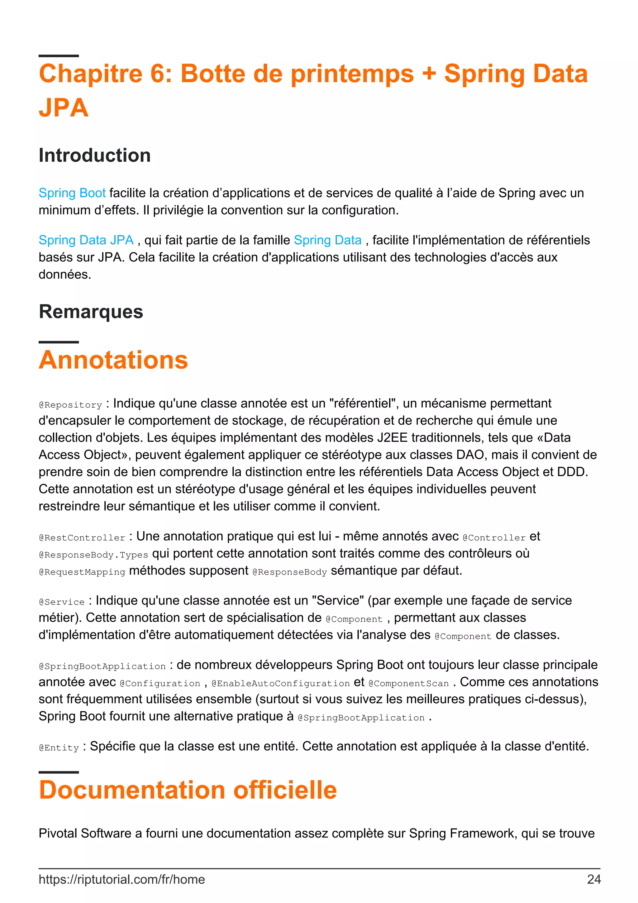 Chapitre 6: Botte de printemps + Spring Data
JPA
Introduction
Spring Boot facilite la création d’applications et de services de qualité à l’aide de Spring avec un
minimum d’effets. Il privilégie la convention sur la configuration.
Spring Data JPA , qui fait partie de la famille Spring Data , facilite l'implémentation de référentiels
basés sur JPA. Cela facilite la création d'applications utilisant des technologies d'accès aux
données.
Remarques
Annotations
@Repository : Indique qu'une classe annotée est un "référentiel", un mécanisme permettant
d'encapsuler le comportement de stockage, de récupération et de recherche qui émule une
collection d'objets. Les équipes implémentant des modèles J2EE traditionnels, tels que «Data
Access Object», peuvent également appliquer ce stéréotype aux classes DAO, mais il convient de
prendre soin de bien comprendre la distinction entre les référentiels Data Access Object et DDD.
Cette annotation est un stéréotype d'usage général et les équipes individuelles peuvent
restreindre leur sémantique et les utiliser comme il convient.
@RestController : Une annotation pratique qui est lui - même annotés avec @Controller et
@ResponseBody.Types qui portent cette annotation sont traités comme des contrôleurs où
@RequestMapping méthodes supposent @ResponseBody sémantique par défaut.
@Service : Indique qu'une classe annotée est un "Service" (par exemple une façade de service
métier). Cette annotation sert de spécialisation de @Component , permettant aux classes
d'implémentation d'être automatiquement détectées via l'analyse des @Component de classes.
@SpringBootApplication : de nombreux développeurs Spring Boot ont toujours leur classe principale
annotée avec @Configuration , @EnableAutoConfiguration et @ComponentScan . Comme ces annotations
sont fréquemment utilisées ensemble (surtout si vous suivez les meilleures pratiques ci-dessus),
Spring Boot fournit une alternative pratique à @SpringBootApplication .
@Entity : Spécifie que la classe est une entité. Cette annotation est appliquée à la classe d'entité.
Documentation officielle
Pivotal Software a fourni une documentation assez complète sur Spring Framework, qui se trouve
https://riptutorial.com/fr/home 24
 