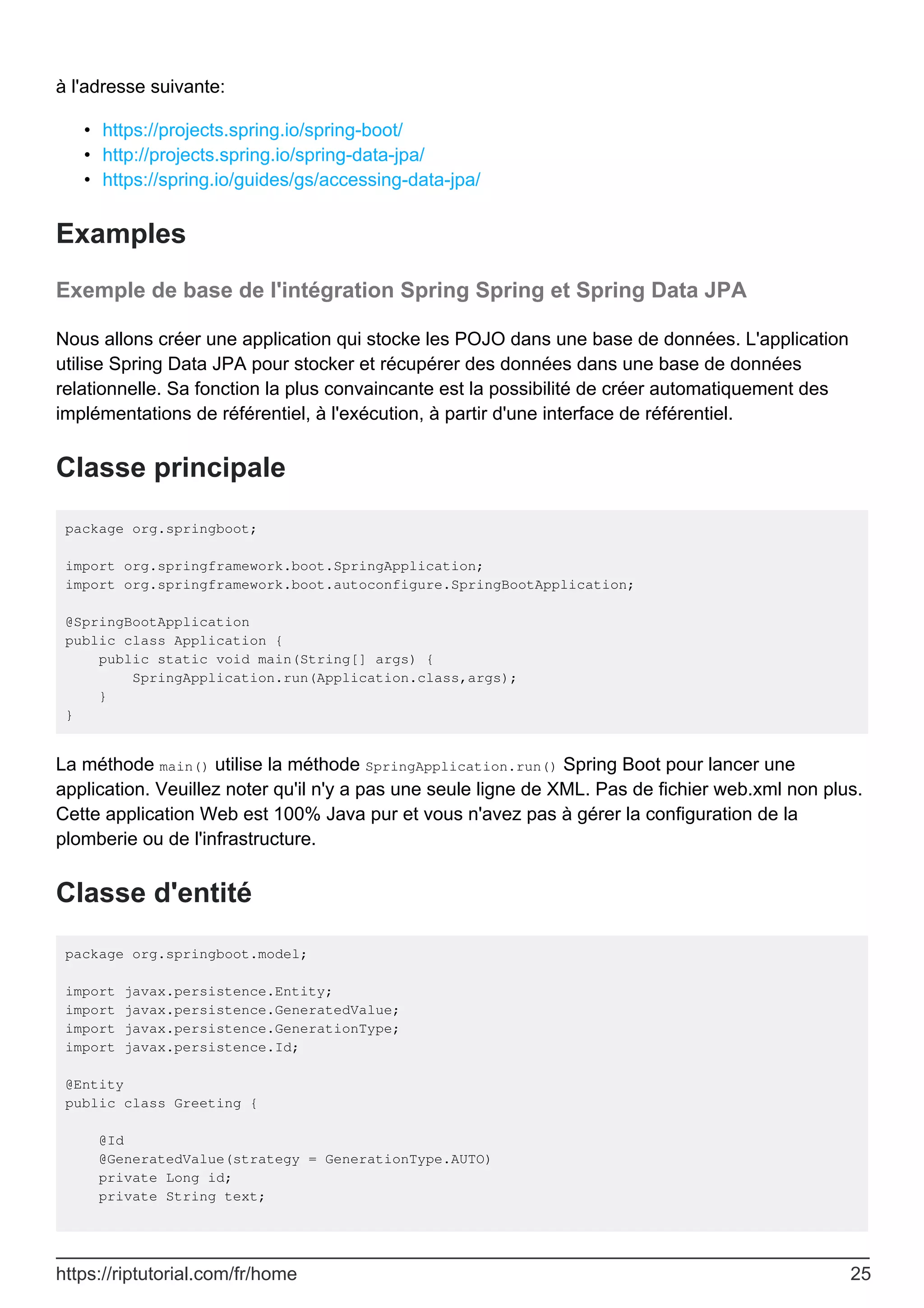 à l'adresse suivante:
https://projects.spring.io/spring-boot/
•
http://projects.spring.io/spring-data-jpa/
•
https://spring.io/guides/gs/accessing-data-jpa/
•
Examples
Exemple de base de l'intégration Spring Spring et Spring Data JPA
Nous allons créer une application qui stocke les POJO dans une base de données. L'application
utilise Spring Data JPA pour stocker et récupérer des données dans une base de données
relationnelle. Sa fonction la plus convaincante est la possibilité de créer automatiquement des
implémentations de référentiel, à l'exécution, à partir d'une interface de référentiel.
Classe principale
package org.springboot;
import org.springframework.boot.SpringApplication;
import org.springframework.boot.autoconfigure.SpringBootApplication;
@SpringBootApplication
public class Application {
public static void main(String[] args) {
SpringApplication.run(Application.class,args);
}
}
La méthode main() utilise la méthode SpringApplication.run() Spring Boot pour lancer une
application. Veuillez noter qu'il n'y a pas une seule ligne de XML. Pas de fichier web.xml non plus.
Cette application Web est 100% Java pur et vous n'avez pas à gérer la configuration de la
plomberie ou de l'infrastructure.
Classe d'entité
package org.springboot.model;
import javax.persistence.Entity;
import javax.persistence.GeneratedValue;
import javax.persistence.GenerationType;
import javax.persistence.Id;
@Entity
public class Greeting {
@Id
@GeneratedValue(strategy = GenerationType.AUTO)
private Long id;
private String text;
https://riptutorial.com/fr/home 25
 