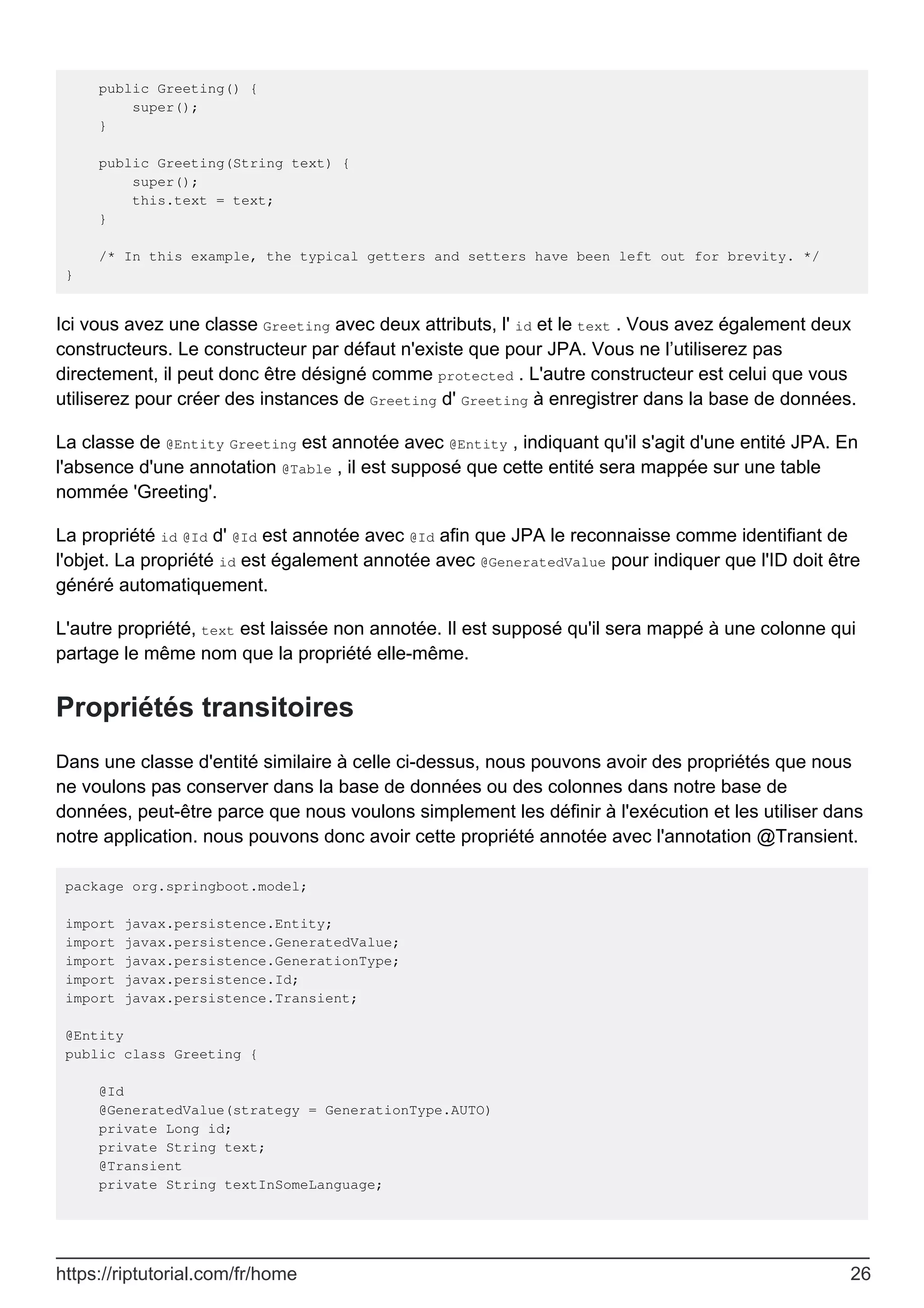 public Greeting() {
super();
}
public Greeting(String text) {
super();
this.text = text;
}
/* In this example, the typical getters and setters have been left out for brevity. */
}
Ici vous avez une classe Greeting avec deux attributs, l' id et le text . Vous avez également deux
constructeurs. Le constructeur par défaut n'existe que pour JPA. Vous ne l’utiliserez pas
directement, il peut donc être désigné comme protected . L'autre constructeur est celui que vous
utiliserez pour créer des instances de Greeting d' Greeting à enregistrer dans la base de données.
La classe de @Entity Greeting est annotée avec @Entity , indiquant qu'il s'agit d'une entité JPA. En
l'absence d'une annotation @Table , il est supposé que cette entité sera mappée sur une table
nommée 'Greeting'.
La propriété id @Id d' @Id est annotée avec @Id afin que JPA le reconnaisse comme identifiant de
l'objet. La propriété id est également annotée avec @GeneratedValue pour indiquer que l'ID doit être
généré automatiquement.
L'autre propriété, text est laissée non annotée. Il est supposé qu'il sera mappé à une colonne qui
partage le même nom que la propriété elle-même.
Propriétés transitoires
Dans une classe d'entité similaire à celle ci-dessus, nous pouvons avoir des propriétés que nous
ne voulons pas conserver dans la base de données ou des colonnes dans notre base de
données, peut-être parce que nous voulons simplement les définir à l'exécution et les utiliser dans
notre application. nous pouvons donc avoir cette propriété annotée avec l'annotation @Transient.
package org.springboot.model;
import javax.persistence.Entity;
import javax.persistence.GeneratedValue;
import javax.persistence.GenerationType;
import javax.persistence.Id;
import javax.persistence.Transient;
@Entity
public class Greeting {
@Id
@GeneratedValue(strategy = GenerationType.AUTO)
private Long id;
private String text;
@Transient
private String textInSomeLanguage;
https://riptutorial.com/fr/home 26
 