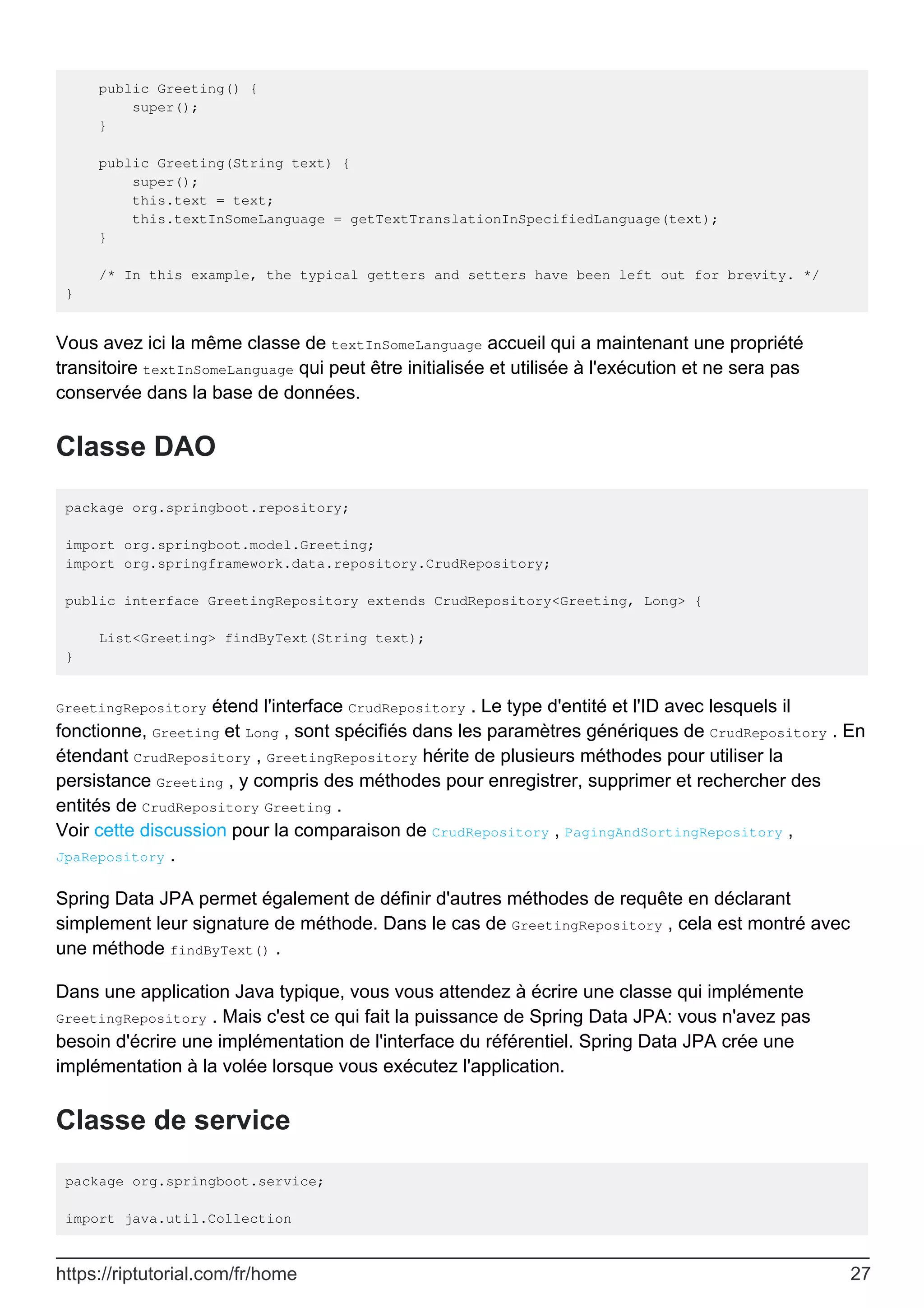 public Greeting() {
super();
}
public Greeting(String text) {
super();
this.text = text;
this.textInSomeLanguage = getTextTranslationInSpecifiedLanguage(text);
}
/* In this example, the typical getters and setters have been left out for brevity. */
}
Vous avez ici la même classe de textInSomeLanguage accueil qui a maintenant une propriété
transitoire textInSomeLanguage qui peut être initialisée et utilisée à l'exécution et ne sera pas
conservée dans la base de données.
Classe DAO
package org.springboot.repository;
import org.springboot.model.Greeting;
import org.springframework.data.repository.CrudRepository;
public interface GreetingRepository extends CrudRepository<Greeting, Long> {
List<Greeting> findByText(String text);
}
GreetingRepository étend l'interface CrudRepository . Le type d'entité et l'ID avec lesquels il
fonctionne, Greeting et Long , sont spécifiés dans les paramètres génériques de CrudRepository . En
étendant CrudRepository , GreetingRepository hérite de plusieurs méthodes pour utiliser la
persistance Greeting , y compris des méthodes pour enregistrer, supprimer et rechercher des
entités de CrudRepository Greeting .
Voir cette discussion pour la comparaison de CrudRepository , PagingAndSortingRepository ,
JpaRepository .
Spring Data JPA permet également de définir d'autres méthodes de requête en déclarant
simplement leur signature de méthode. Dans le cas de GreetingRepository , cela est montré avec
une méthode findByText() .
Dans une application Java typique, vous vous attendez à écrire une classe qui implémente
GreetingRepository . Mais c'est ce qui fait la puissance de Spring Data JPA: vous n'avez pas
besoin d'écrire une implémentation de l'interface du référentiel. Spring Data JPA crée une
implémentation à la volée lorsque vous exécutez l'application.
Classe de service
package org.springboot.service;
import java.util.Collection
https://riptutorial.com/fr/home 27
 