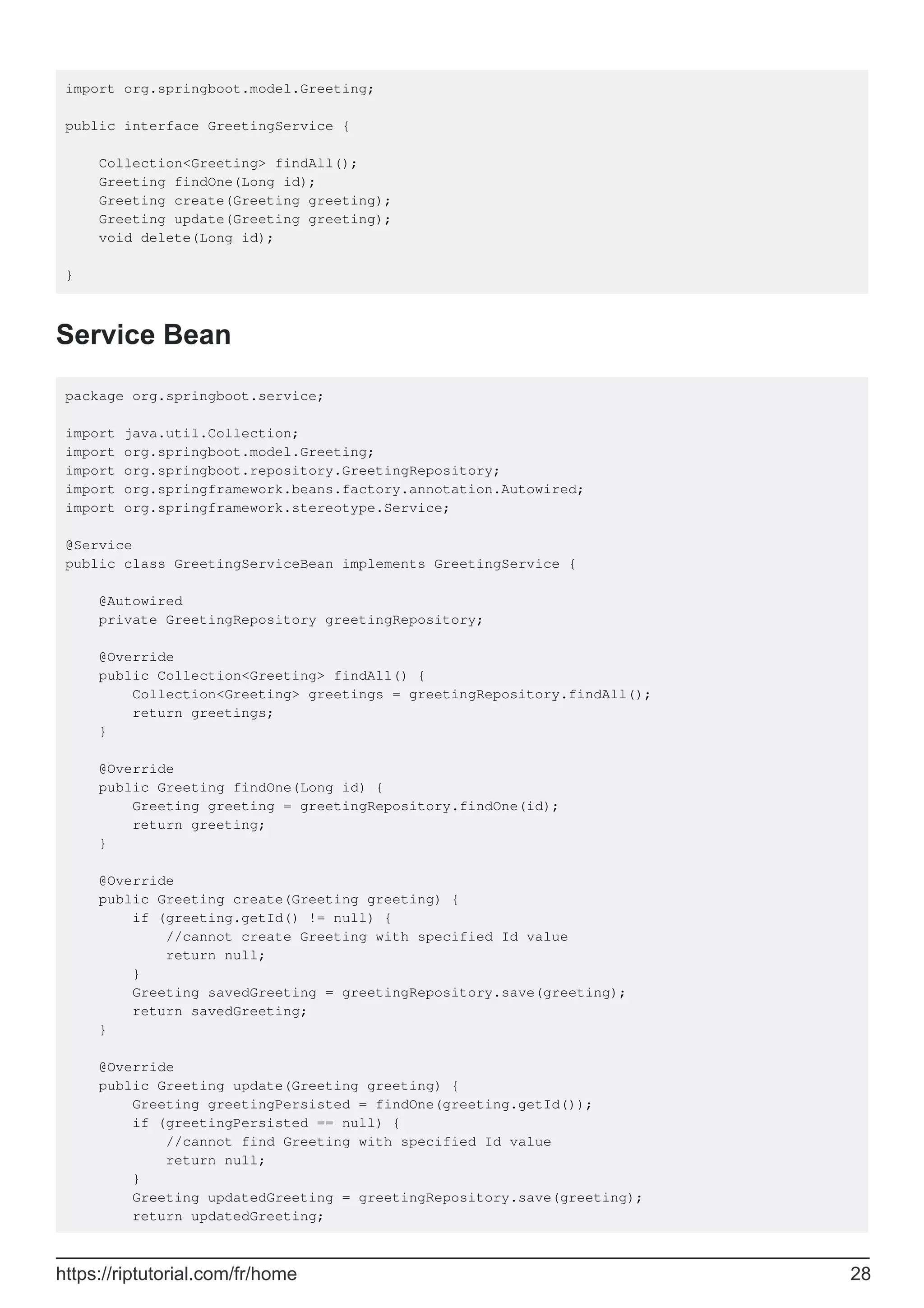 import org.springboot.model.Greeting;
public interface GreetingService {
Collection<Greeting> findAll();
Greeting findOne(Long id);
Greeting create(Greeting greeting);
Greeting update(Greeting greeting);
void delete(Long id);
}
Service Bean
package org.springboot.service;
import java.util.Collection;
import org.springboot.model.Greeting;
import org.springboot.repository.GreetingRepository;
import org.springframework.beans.factory.annotation.Autowired;
import org.springframework.stereotype.Service;
@Service
public class GreetingServiceBean implements GreetingService {
@Autowired
private GreetingRepository greetingRepository;
@Override
public Collection<Greeting> findAll() {
Collection<Greeting> greetings = greetingRepository.findAll();
return greetings;
}
@Override
public Greeting findOne(Long id) {
Greeting greeting = greetingRepository.findOne(id);
return greeting;
}
@Override
public Greeting create(Greeting greeting) {
if (greeting.getId() != null) {
//cannot create Greeting with specified Id value
return null;
}
Greeting savedGreeting = greetingRepository.save(greeting);
return savedGreeting;
}
@Override
public Greeting update(Greeting greeting) {
Greeting greetingPersisted = findOne(greeting.getId());
if (greetingPersisted == null) {
//cannot find Greeting with specified Id value
return null;
}
Greeting updatedGreeting = greetingRepository.save(greeting);
return updatedGreeting;
https://riptutorial.com/fr/home 28
 