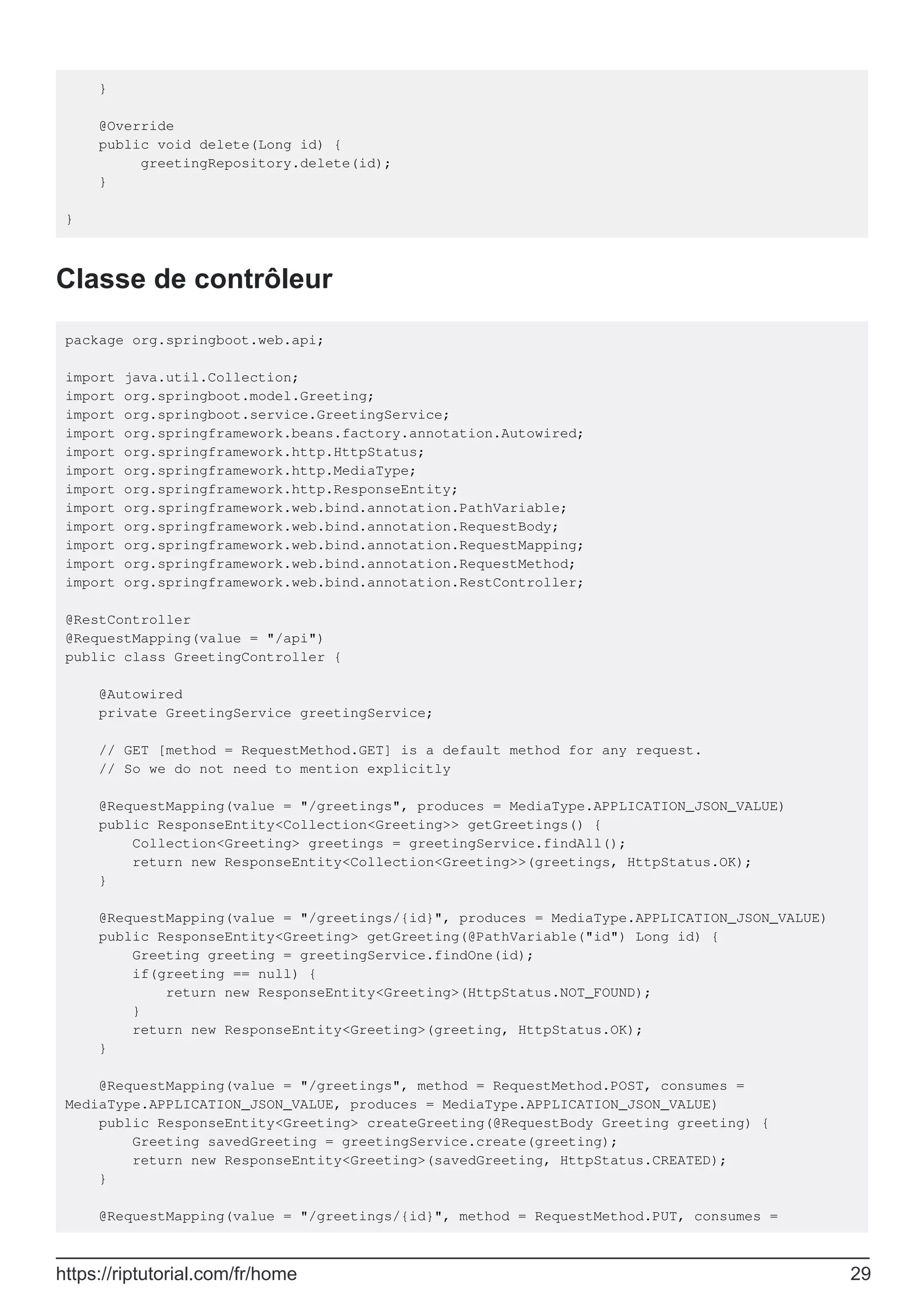 }
@Override
public void delete(Long id) {
greetingRepository.delete(id);
}
}
Classe de contrôleur
package org.springboot.web.api;
import java.util.Collection;
import org.springboot.model.Greeting;
import org.springboot.service.GreetingService;
import org.springframework.beans.factory.annotation.Autowired;
import org.springframework.http.HttpStatus;
import org.springframework.http.MediaType;
import org.springframework.http.ResponseEntity;
import org.springframework.web.bind.annotation.PathVariable;
import org.springframework.web.bind.annotation.RequestBody;
import org.springframework.web.bind.annotation.RequestMapping;
import org.springframework.web.bind.annotation.RequestMethod;
import org.springframework.web.bind.annotation.RestController;
@RestController
@RequestMapping(value = "/api")
public class GreetingController {
@Autowired
private GreetingService greetingService;
// GET [method = RequestMethod.GET] is a default method for any request.
// So we do not need to mention explicitly
@RequestMapping(value = "/greetings", produces = MediaType.APPLICATION_JSON_VALUE)
public ResponseEntity<Collection<Greeting>> getGreetings() {
Collection<Greeting> greetings = greetingService.findAll();
return new ResponseEntity<Collection<Greeting>>(greetings, HttpStatus.OK);
}
@RequestMapping(value = "/greetings/{id}", produces = MediaType.APPLICATION_JSON_VALUE)
public ResponseEntity<Greeting> getGreeting(@PathVariable("id") Long id) {
Greeting greeting = greetingService.findOne(id);
if(greeting == null) {
return new ResponseEntity<Greeting>(HttpStatus.NOT_FOUND);
}
return new ResponseEntity<Greeting>(greeting, HttpStatus.OK);
}
@RequestMapping(value = "/greetings", method = RequestMethod.POST, consumes =
MediaType.APPLICATION_JSON_VALUE, produces = MediaType.APPLICATION_JSON_VALUE)
public ResponseEntity<Greeting> createGreeting(@RequestBody Greeting greeting) {
Greeting savedGreeting = greetingService.create(greeting);
return new ResponseEntity<Greeting>(savedGreeting, HttpStatus.CREATED);
}
@RequestMapping(value = "/greetings/{id}", method = RequestMethod.PUT, consumes =
https://riptutorial.com/fr/home 29
 