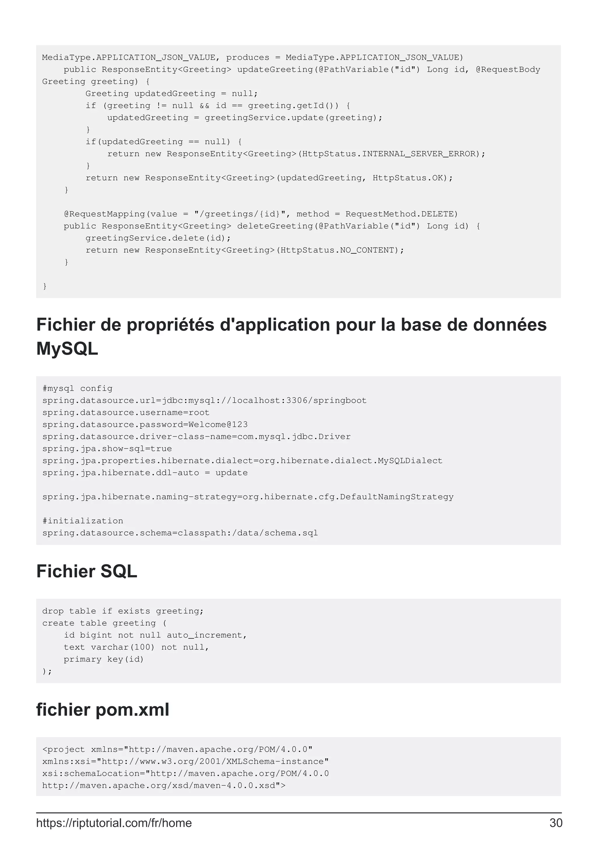 MediaType.APPLICATION_JSON_VALUE, produces = MediaType.APPLICATION_JSON_VALUE)
public ResponseEntity<Greeting> updateGreeting(@PathVariable("id") Long id, @RequestBody
Greeting greeting) {
Greeting updatedGreeting = null;
if (greeting != null && id == greeting.getId()) {
updatedGreeting = greetingService.update(greeting);
}
if(updatedGreeting == null) {
return new ResponseEntity<Greeting>(HttpStatus.INTERNAL_SERVER_ERROR);
}
return new ResponseEntity<Greeting>(updatedGreeting, HttpStatus.OK);
}
@RequestMapping(value = "/greetings/{id}", method = RequestMethod.DELETE)
public ResponseEntity<Greeting> deleteGreeting(@PathVariable("id") Long id) {
greetingService.delete(id);
return new ResponseEntity<Greeting>(HttpStatus.NO_CONTENT);
}
}
Fichier de propriétés d'application pour la base de données
MySQL
#mysql config
spring.datasource.url=jdbc:mysql://localhost:3306/springboot
spring.datasource.username=root
spring.datasource.password=Welcome@123
spring.datasource.driver-class-name=com.mysql.jdbc.Driver
spring.jpa.show-sql=true
spring.jpa.properties.hibernate.dialect=org.hibernate.dialect.MySQLDialect
spring.jpa.hibernate.ddl-auto = update
spring.jpa.hibernate.naming-strategy=org.hibernate.cfg.DefaultNamingStrategy
#initialization
spring.datasource.schema=classpath:/data/schema.sql
Fichier SQL
drop table if exists greeting;
create table greeting (
id bigint not null auto_increment,
text varchar(100) not null,
primary key(id)
);
fichier pom.xml
<project xmlns="http://maven.apache.org/POM/4.0.0"
xmlns:xsi="http://www.w3.org/2001/XMLSchema-instance"
xsi:schemaLocation="http://maven.apache.org/POM/4.0.0
http://maven.apache.org/xsd/maven-4.0.0.xsd">
https://riptutorial.com/fr/home 30
 