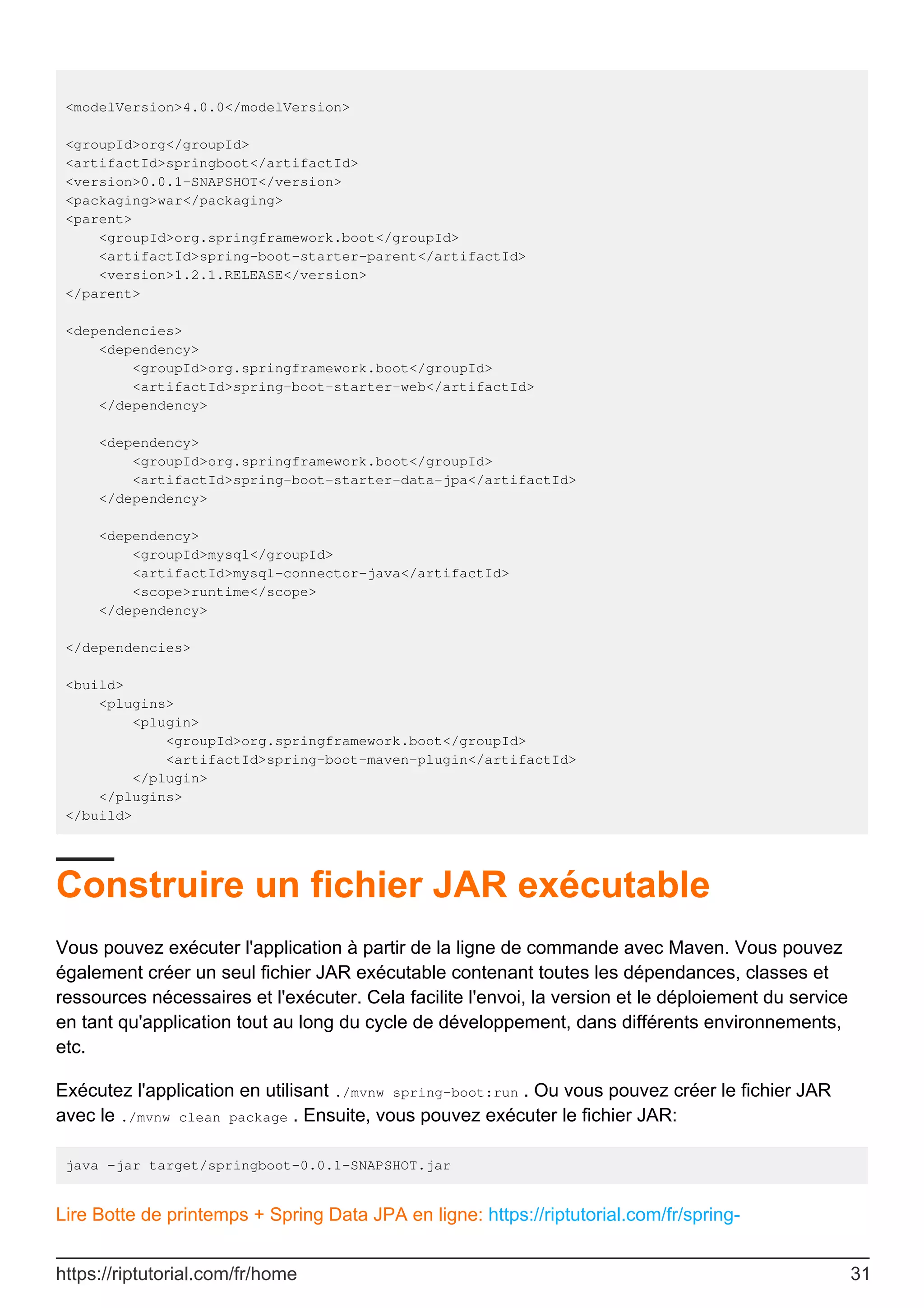 <modelVersion>4.0.0</modelVersion>
<groupId>org</groupId>
<artifactId>springboot</artifactId>
<version>0.0.1-SNAPSHOT</version>
<packaging>war</packaging>
<parent>
<groupId>org.springframework.boot</groupId>
<artifactId>spring-boot-starter-parent</artifactId>
<version>1.2.1.RELEASE</version>
</parent>
<dependencies>
<dependency>
<groupId>org.springframework.boot</groupId>
<artifactId>spring-boot-starter-web</artifactId>
</dependency>
<dependency>
<groupId>org.springframework.boot</groupId>
<artifactId>spring-boot-starter-data-jpa</artifactId>
</dependency>
<dependency>
<groupId>mysql</groupId>
<artifactId>mysql-connector-java</artifactId>
<scope>runtime</scope>
</dependency>
</dependencies>
<build>
<plugins>
<plugin>
<groupId>org.springframework.boot</groupId>
<artifactId>spring-boot-maven-plugin</artifactId>
</plugin>
</plugins>
</build>
Construire un fichier JAR exécutable
Vous pouvez exécuter l'application à partir de la ligne de commande avec Maven. Vous pouvez
également créer un seul fichier JAR exécutable contenant toutes les dépendances, classes et
ressources nécessaires et l'exécuter. Cela facilite l'envoi, la version et le déploiement du service
en tant qu'application tout au long du cycle de développement, dans différents environnements,
etc.
Exécutez l'application en utilisant ./mvnw spring-boot:run . Ou vous pouvez créer le fichier JAR
avec le ./mvnw clean package . Ensuite, vous pouvez exécuter le fichier JAR:
java -jar target/springboot-0.0.1-SNAPSHOT.jar
Lire Botte de printemps + Spring Data JPA en ligne: https://riptutorial.com/fr/spring-
https://riptutorial.com/fr/home 31
 