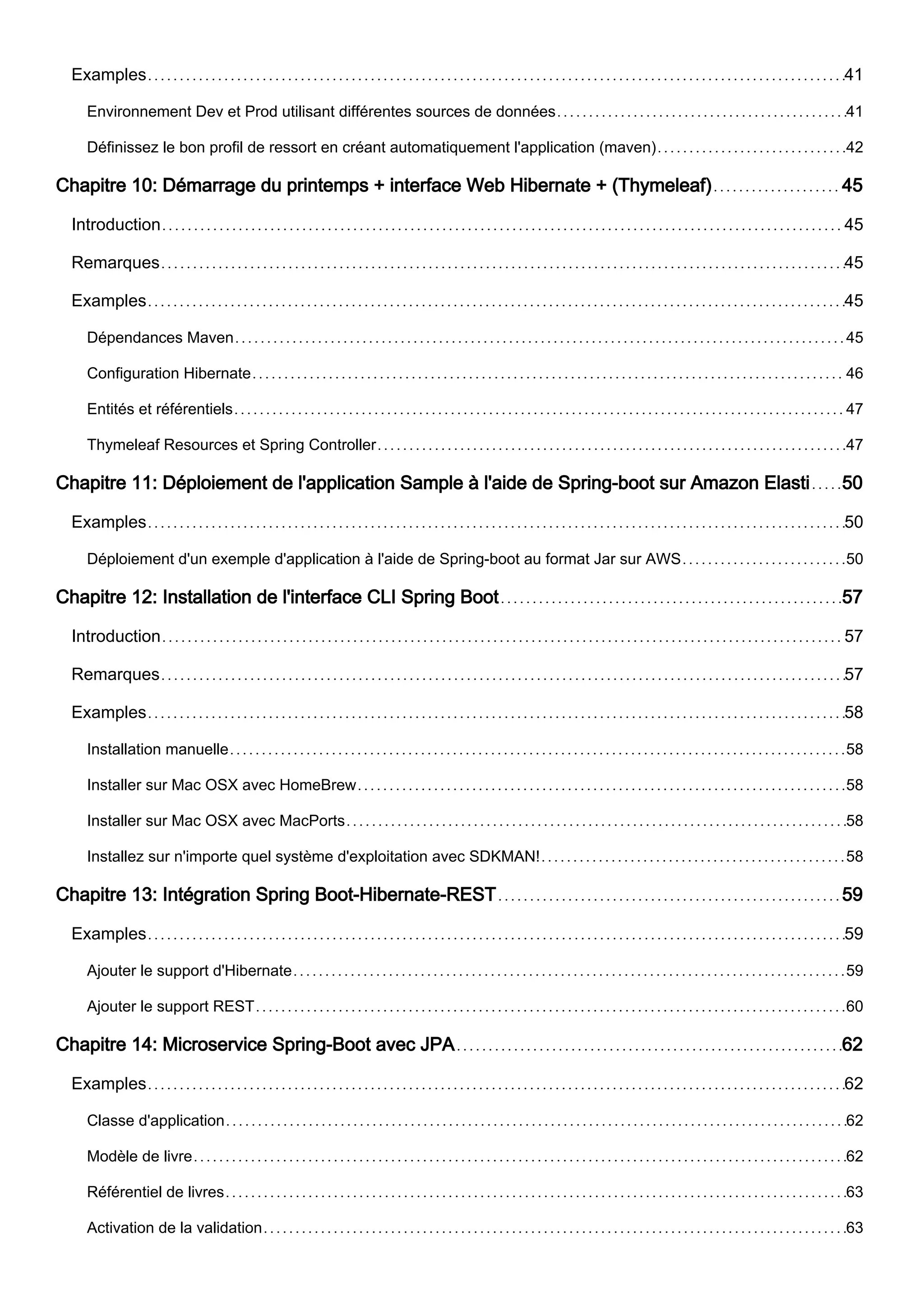 Examples 41
Environnement Dev et Prod utilisant différentes sources de données 41
Définissez le bon profil de ressort en créant automatiquement l'application (maven) 42
Chapitre 10: Démarrage du printemps + interface Web Hibernate + (Thymeleaf) 45
Introduction 45
Remarques 45
Examples 45
Dépendances Maven 45
Configuration Hibernate 46
Entités et référentiels 47
Thymeleaf Resources et Spring Controller 47
Chapitre 11: Déploiement de l'application Sample à l'aide de Spring-boot sur Amazon Elasti 50
Examples 50
Déploiement d'un exemple d'application à l'aide de Spring-boot au format Jar sur AWS 50
Chapitre 12: Installation de l'interface CLI Spring Boot 57
Introduction 57
Remarques 57
Examples 58
Installation manuelle 58
Installer sur Mac OSX avec HomeBrew 58
Installer sur Mac OSX avec MacPorts 58
Installez sur n'importe quel système d'exploitation avec SDKMAN! 58
Chapitre 13: Intégration Spring Boot-Hibernate-REST 59
Examples 59
Ajouter le support d'Hibernate 59
Ajouter le support REST 60
Chapitre 14: Microservice Spring-Boot avec JPA 62
Examples 62
Classe d'application 62
Modèle de livre 62
Référentiel de livres 63
Activation de la validation 63
 
