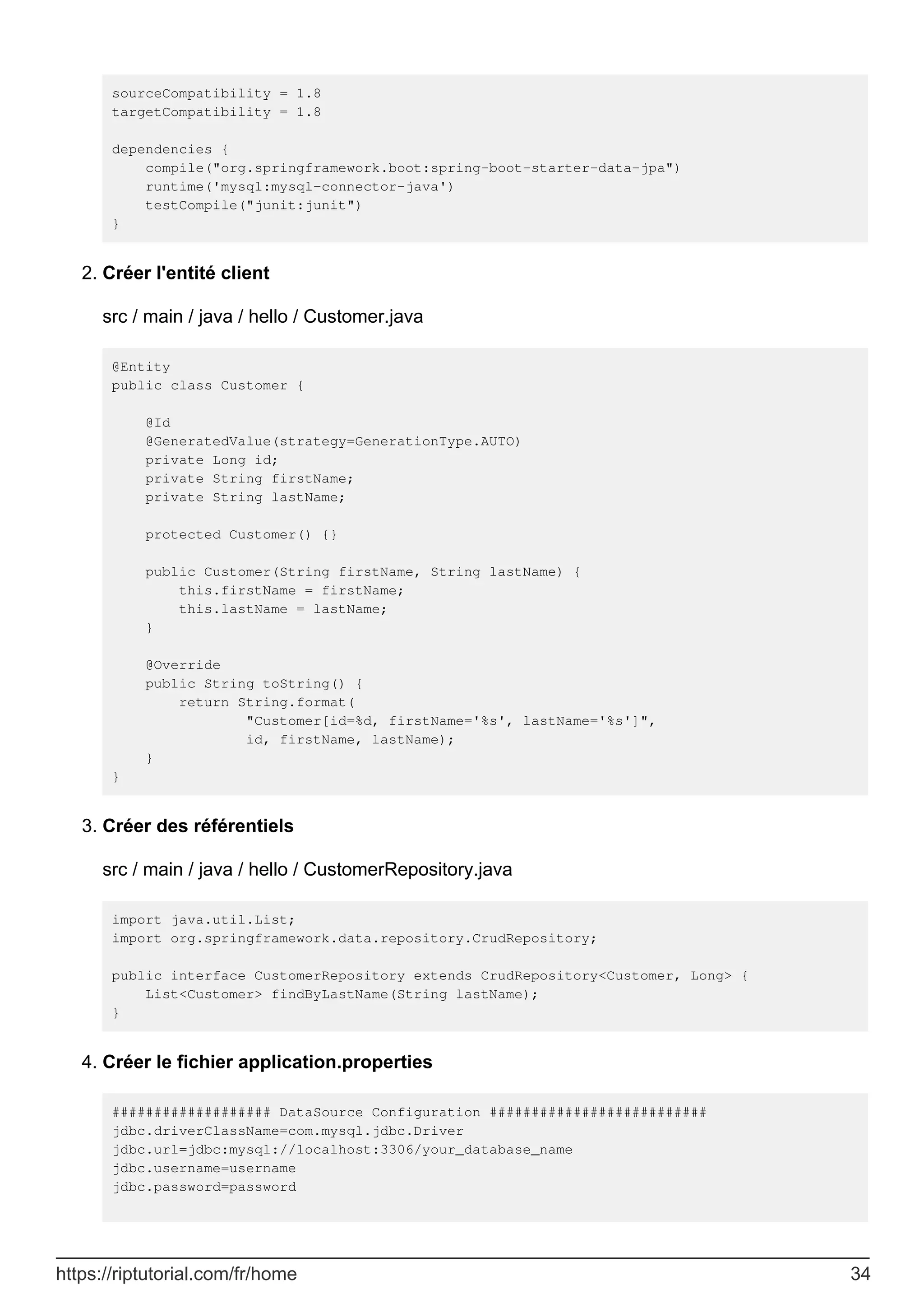 sourceCompatibility = 1.8
targetCompatibility = 1.8
dependencies {
compile("org.springframework.boot:spring-boot-starter-data-jpa")
runtime('mysql:mysql-connector-java')
testCompile("junit:junit")
}
Créer l'entité client
src / main / java / hello / Customer.java
@Entity
public class Customer {
@Id
@GeneratedValue(strategy=GenerationType.AUTO)
private Long id;
private String firstName;
private String lastName;
protected Customer() {}
public Customer(String firstName, String lastName) {
this.firstName = firstName;
this.lastName = lastName;
}
@Override
public String toString() {
return String.format(
"Customer[id=%d, firstName='%s', lastName='%s']",
id, firstName, lastName);
}
}
2.
Créer des référentiels
src / main / java / hello / CustomerRepository.java
import java.util.List;
import org.springframework.data.repository.CrudRepository;
public interface CustomerRepository extends CrudRepository<Customer, Long> {
List<Customer> findByLastName(String lastName);
}
3.
Créer le fichier application.properties
################### DataSource Configuration ##########################
jdbc.driverClassName=com.mysql.jdbc.Driver
jdbc.url=jdbc:mysql://localhost:3306/your_database_name
jdbc.username=username
jdbc.password=password
4.
https://riptutorial.com/fr/home 34
 