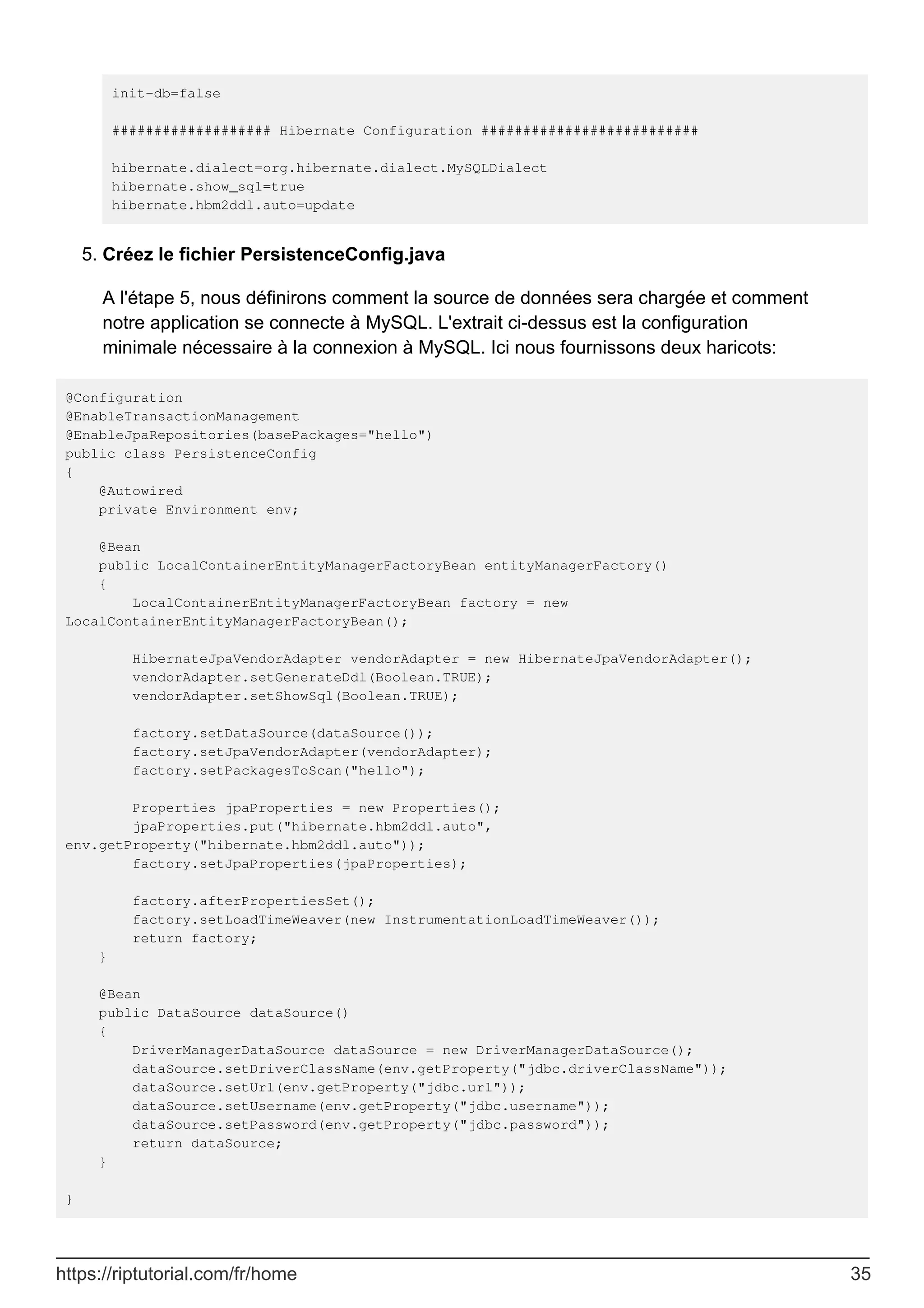 init-db=false
################### Hibernate Configuration ##########################
hibernate.dialect=org.hibernate.dialect.MySQLDialect
hibernate.show_sql=true
hibernate.hbm2ddl.auto=update
Créez le fichier PersistenceConfig.java
5.
A l'étape 5, nous définirons comment la source de données sera chargée et comment
notre application se connecte à MySQL. L'extrait ci-dessus est la configuration
minimale nécessaire à la connexion à MySQL. Ici nous fournissons deux haricots:
@Configuration
@EnableTransactionManagement
@EnableJpaRepositories(basePackages="hello")
public class PersistenceConfig
{
@Autowired
private Environment env;
@Bean
public LocalContainerEntityManagerFactoryBean entityManagerFactory()
{
LocalContainerEntityManagerFactoryBean factory = new
LocalContainerEntityManagerFactoryBean();
HibernateJpaVendorAdapter vendorAdapter = new HibernateJpaVendorAdapter();
vendorAdapter.setGenerateDdl(Boolean.TRUE);
vendorAdapter.setShowSql(Boolean.TRUE);
factory.setDataSource(dataSource());
factory.setJpaVendorAdapter(vendorAdapter);
factory.setPackagesToScan("hello");
Properties jpaProperties = new Properties();
jpaProperties.put("hibernate.hbm2ddl.auto",
env.getProperty("hibernate.hbm2ddl.auto"));
factory.setJpaProperties(jpaProperties);
factory.afterPropertiesSet();
factory.setLoadTimeWeaver(new InstrumentationLoadTimeWeaver());
return factory;
}
@Bean
public DataSource dataSource()
{
DriverManagerDataSource dataSource = new DriverManagerDataSource();
dataSource.setDriverClassName(env.getProperty("jdbc.driverClassName"));
dataSource.setUrl(env.getProperty("jdbc.url"));
dataSource.setUsername(env.getProperty("jdbc.username"));
dataSource.setPassword(env.getProperty("jdbc.password"));
return dataSource;
}
}
https://riptutorial.com/fr/home 35
 