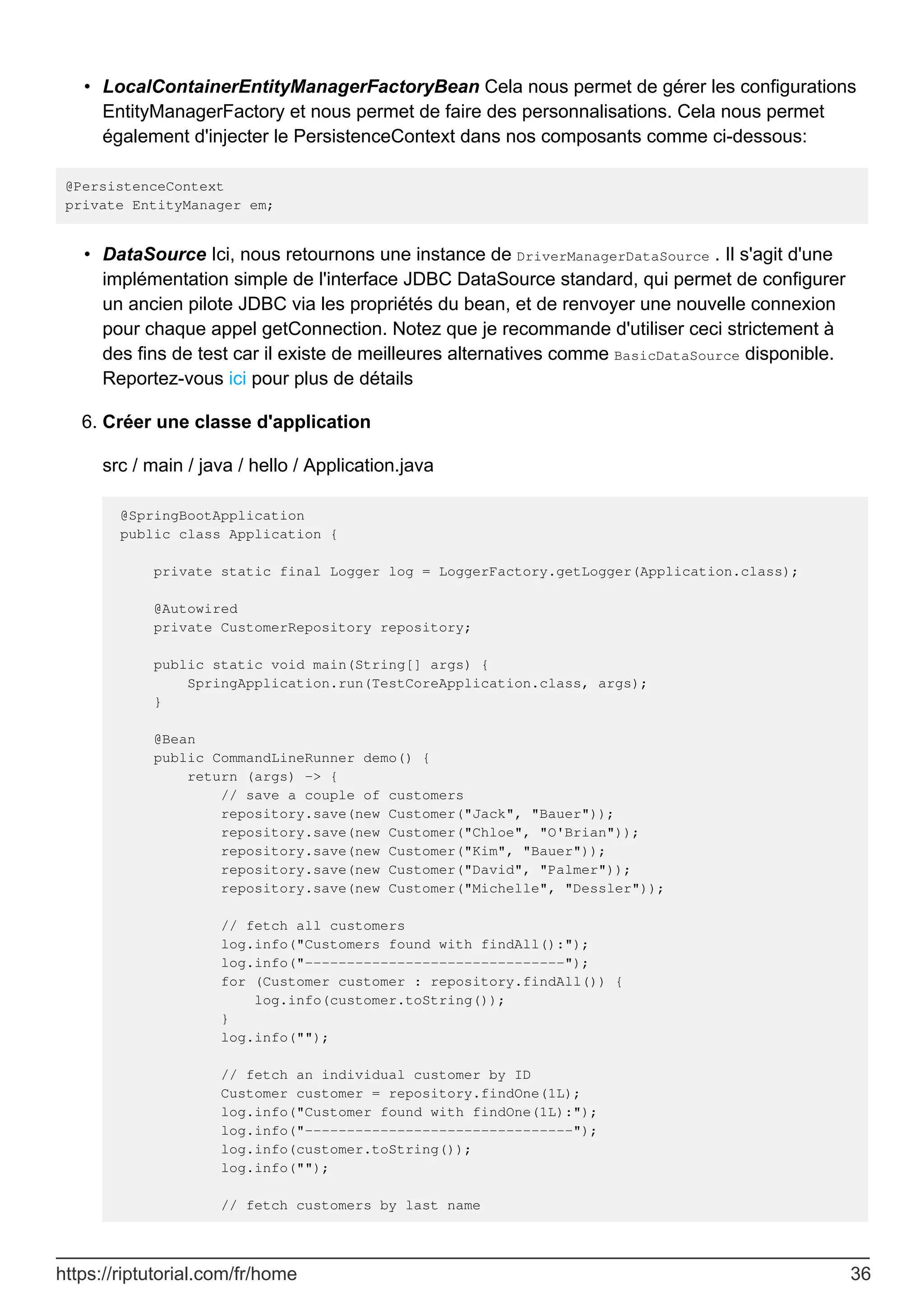LocalContainerEntityManagerFactoryBean Cela nous permet de gérer les configurations
EntityManagerFactory et nous permet de faire des personnalisations. Cela nous permet
également d'injecter le PersistenceContext dans nos composants comme ci-dessous:
•
@PersistenceContext
private EntityManager em;
DataSource Ici, nous retournons une instance de DriverManagerDataSource . Il s'agit d'une
implémentation simple de l'interface JDBC DataSource standard, qui permet de configurer
un ancien pilote JDBC via les propriétés du bean, et de renvoyer une nouvelle connexion
pour chaque appel getConnection. Notez que je recommande d'utiliser ceci strictement à
des fins de test car il existe de meilleures alternatives comme BasicDataSource disponible.
Reportez-vous ici pour plus de détails
•
Créer une classe d'application
src / main / java / hello / Application.java
@SpringBootApplication
public class Application {
private static final Logger log = LoggerFactory.getLogger(Application.class);
@Autowired
private CustomerRepository repository;
public static void main(String[] args) {
SpringApplication.run(TestCoreApplication.class, args);
}
@Bean
public CommandLineRunner demo() {
return (args) -> {
// save a couple of customers
repository.save(new Customer("Jack", "Bauer"));
repository.save(new Customer("Chloe", "O'Brian"));
repository.save(new Customer("Kim", "Bauer"));
repository.save(new Customer("David", "Palmer"));
repository.save(new Customer("Michelle", "Dessler"));
// fetch all customers
log.info("Customers found with findAll():");
log.info("-------------------------------");
for (Customer customer : repository.findAll()) {
log.info(customer.toString());
}
log.info("");
// fetch an individual customer by ID
Customer customer = repository.findOne(1L);
log.info("Customer found with findOne(1L):");
log.info("--------------------------------");
log.info(customer.toString());
log.info("");
// fetch customers by last name
6.
https://riptutorial.com/fr/home 36
 