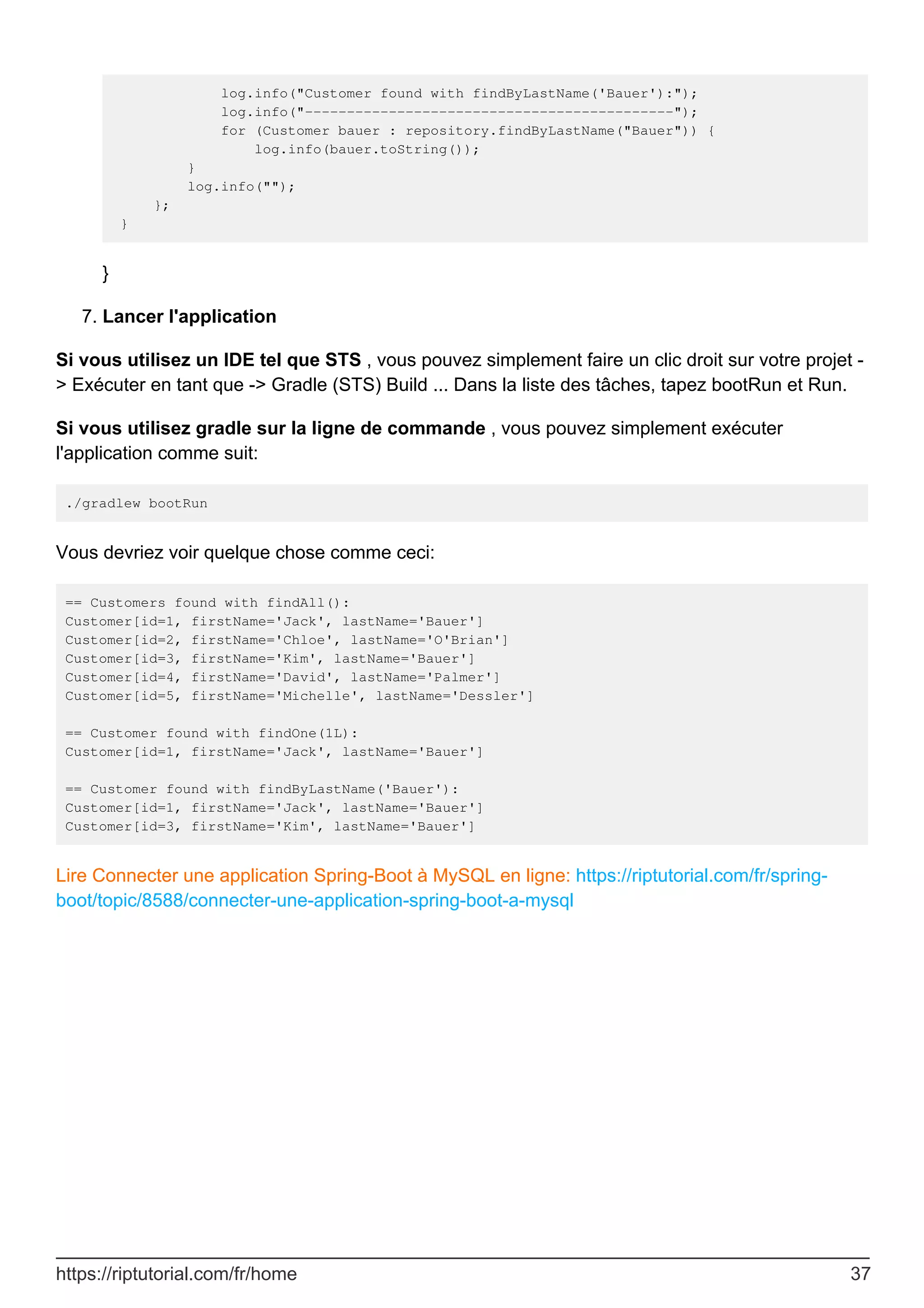 log.info("Customer found with findByLastName('Bauer'):");
log.info("--------------------------------------------");
for (Customer bauer : repository.findByLastName("Bauer")) {
log.info(bauer.toString());
}
log.info("");
};
}
}
Lancer l'application
7.
Si vous utilisez un IDE tel que STS , vous pouvez simplement faire un clic droit sur votre projet -
> Exécuter en tant que -> Gradle (STS) Build ... Dans la liste des tâches, tapez bootRun et Run.
Si vous utilisez gradle sur la ligne de commande , vous pouvez simplement exécuter
l'application comme suit:
./gradlew bootRun
Vous devriez voir quelque chose comme ceci:
== Customers found with findAll():
Customer[id=1, firstName='Jack', lastName='Bauer']
Customer[id=2, firstName='Chloe', lastName='O'Brian']
Customer[id=3, firstName='Kim', lastName='Bauer']
Customer[id=4, firstName='David', lastName='Palmer']
Customer[id=5, firstName='Michelle', lastName='Dessler']
== Customer found with findOne(1L):
Customer[id=1, firstName='Jack', lastName='Bauer']
== Customer found with findByLastName('Bauer'):
Customer[id=1, firstName='Jack', lastName='Bauer']
Customer[id=3, firstName='Kim', lastName='Bauer']
Lire Connecter une application Spring-Boot à MySQL en ligne: https://riptutorial.com/fr/spring-
boot/topic/8588/connecter-une-application-spring-boot-a-mysql
https://riptutorial.com/fr/home 37
 