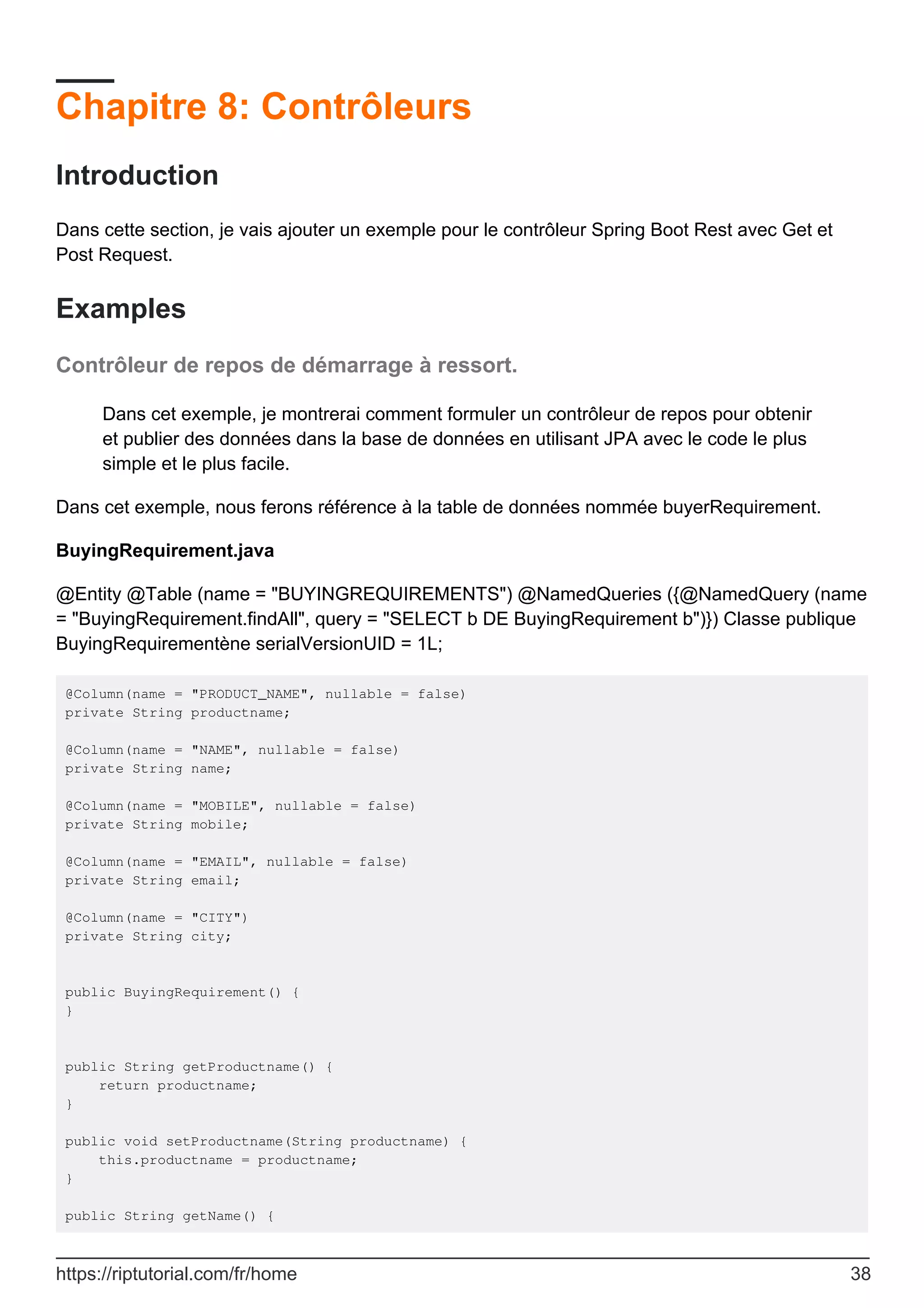 Chapitre 8: Contrôleurs
Introduction
Dans cette section, je vais ajouter un exemple pour le contrôleur Spring Boot Rest avec Get et
Post Request.
Examples
Contrôleur de repos de démarrage à ressort.
Dans cet exemple, je montrerai comment formuler un contrôleur de repos pour obtenir
et publier des données dans la base de données en utilisant JPA avec le code le plus
simple et le plus facile.
Dans cet exemple, nous ferons référence à la table de données nommée buyerRequirement.
BuyingRequirement.java
@Entity @Table (name = "BUYINGREQUIREMENTS") @NamedQueries ({@NamedQuery (name
= "BuyingRequirement.findAll", query = "SELECT b DE BuyingRequirement b")}) Classe publique
BuyingRequirementène serialVersionUID = 1L;
@Column(name = "PRODUCT_NAME", nullable = false)
private String productname;
@Column(name = "NAME", nullable = false)
private String name;
@Column(name = "MOBILE", nullable = false)
private String mobile;
@Column(name = "EMAIL", nullable = false)
private String email;
@Column(name = "CITY")
private String city;
public BuyingRequirement() {
}
public String getProductname() {
return productname;
}
public void setProductname(String productname) {
this.productname = productname;
}
public String getName() {
https://riptutorial.com/fr/home 38
 