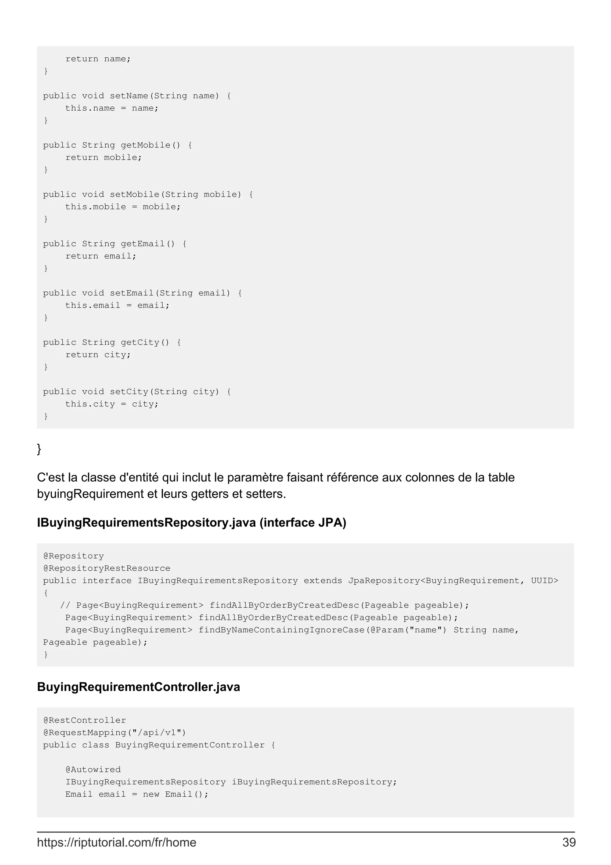 return name;
}
public void setName(String name) {
this.name = name;
}
public String getMobile() {
return mobile;
}
public void setMobile(String mobile) {
this.mobile = mobile;
}
public String getEmail() {
return email;
}
public void setEmail(String email) {
this.email = email;
}
public String getCity() {
return city;
}
public void setCity(String city) {
this.city = city;
}
}
C'est la classe d'entité qui inclut le paramètre faisant référence aux colonnes de la table
byuingRequirement et leurs getters et setters.
IBuyingRequirementsRepository.java (interface JPA)
@Repository
@RepositoryRestResource
public interface IBuyingRequirementsRepository extends JpaRepository<BuyingRequirement, UUID>
{
// Page<BuyingRequirement> findAllByOrderByCreatedDesc(Pageable pageable);
Page<BuyingRequirement> findAllByOrderByCreatedDesc(Pageable pageable);
Page<BuyingRequirement> findByNameContainingIgnoreCase(@Param("name") String name,
Pageable pageable);
}
BuyingRequirementController.java
@RestController
@RequestMapping("/api/v1")
public class BuyingRequirementController {
@Autowired
IBuyingRequirementsRepository iBuyingRequirementsRepository;
Email email = new Email();
https://riptutorial.com/fr/home 39
 