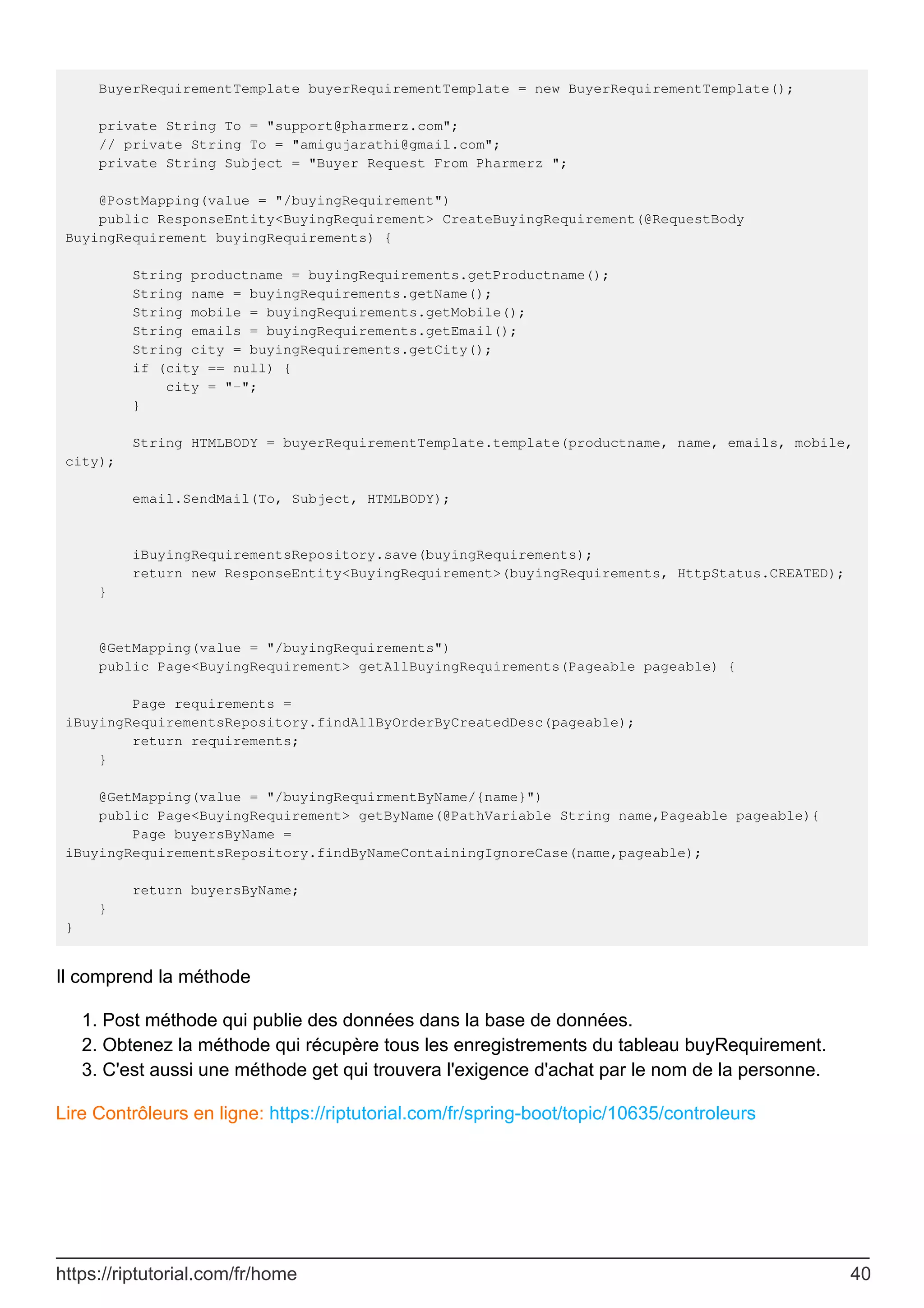 BuyerRequirementTemplate buyerRequirementTemplate = new BuyerRequirementTemplate();
private String To = "support@pharmerz.com";
// private String To = "amigujarathi@gmail.com";
private String Subject = "Buyer Request From Pharmerz ";
@PostMapping(value = "/buyingRequirement")
public ResponseEntity<BuyingRequirement> CreateBuyingRequirement(@RequestBody
BuyingRequirement buyingRequirements) {
String productname = buyingRequirements.getProductname();
String name = buyingRequirements.getName();
String mobile = buyingRequirements.getMobile();
String emails = buyingRequirements.getEmail();
String city = buyingRequirements.getCity();
if (city == null) {
city = "-";
}
String HTMLBODY = buyerRequirementTemplate.template(productname, name, emails, mobile,
city);
email.SendMail(To, Subject, HTMLBODY);
iBuyingRequirementsRepository.save(buyingRequirements);
return new ResponseEntity<BuyingRequirement>(buyingRequirements, HttpStatus.CREATED);
}
@GetMapping(value = "/buyingRequirements")
public Page<BuyingRequirement> getAllBuyingRequirements(Pageable pageable) {
Page requirements =
iBuyingRequirementsRepository.findAllByOrderByCreatedDesc(pageable);
return requirements;
}
@GetMapping(value = "/buyingRequirmentByName/{name}")
public Page<BuyingRequirement> getByName(@PathVariable String name,Pageable pageable){
Page buyersByName =
iBuyingRequirementsRepository.findByNameContainingIgnoreCase(name,pageable);
return buyersByName;
}
}
Il comprend la méthode
Post méthode qui publie des données dans la base de données.
1.
Obtenez la méthode qui récupère tous les enregistrements du tableau buyRequirement.
2.
C'est aussi une méthode get qui trouvera l'exigence d'achat par le nom de la personne.
3.
Lire Contrôleurs en ligne: https://riptutorial.com/fr/spring-boot/topic/10635/controleurs
https://riptutorial.com/fr/home 40
 