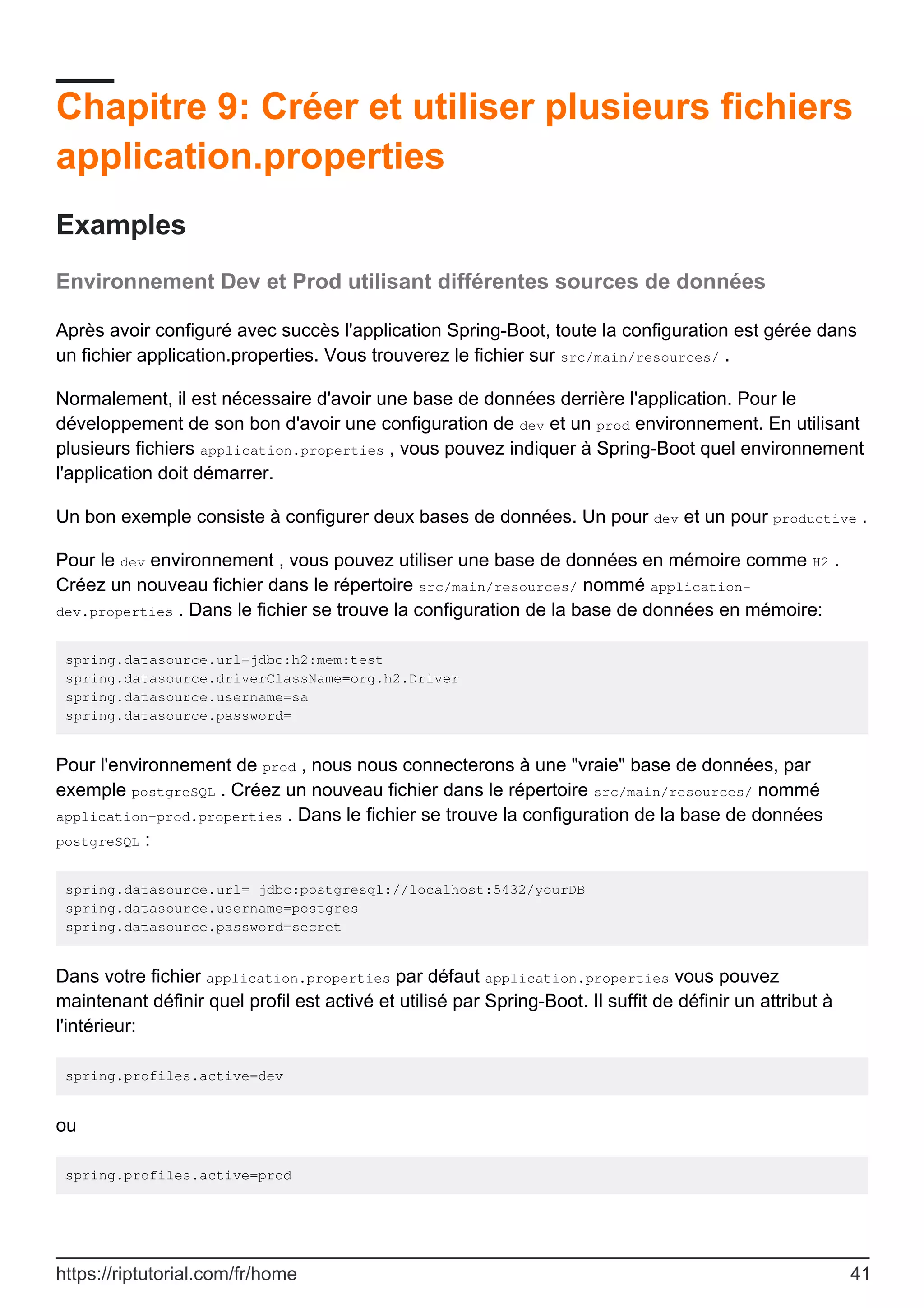 Chapitre 9: Créer et utiliser plusieurs fichiers
application.properties
Examples
Environnement Dev et Prod utilisant différentes sources de données
Après avoir configuré avec succès l'application Spring-Boot, toute la configuration est gérée dans
un fichier application.properties. Vous trouverez le fichier sur src/main/resources/ .
Normalement, il est nécessaire d'avoir une base de données derrière l'application. Pour le
développement de son bon d'avoir une configuration de dev et un prod environnement. En utilisant
plusieurs fichiers application.properties , vous pouvez indiquer à Spring-Boot quel environnement
l'application doit démarrer.
Un bon exemple consiste à configurer deux bases de données. Un pour dev et un pour productive .
Pour le dev environnement , vous pouvez utiliser une base de données en mémoire comme H2 .
Créez un nouveau fichier dans le répertoire src/main/resources/ nommé application-
dev.properties . Dans le fichier se trouve la configuration de la base de données en mémoire:
spring.datasource.url=jdbc:h2:mem:test
spring.datasource.driverClassName=org.h2.Driver
spring.datasource.username=sa
spring.datasource.password=
Pour l'environnement de prod , nous nous connecterons à une "vraie" base de données, par
exemple postgreSQL . Créez un nouveau fichier dans le répertoire src/main/resources/ nommé
application-prod.properties . Dans le fichier se trouve la configuration de la base de données
postgreSQL :
spring.datasource.url= jdbc:postgresql://localhost:5432/yourDB
spring.datasource.username=postgres
spring.datasource.password=secret
Dans votre fichier application.properties par défaut application.properties vous pouvez
maintenant définir quel profil est activé et utilisé par Spring-Boot. Il suffit de définir un attribut à
l'intérieur:
spring.profiles.active=dev
ou
spring.profiles.active=prod
https://riptutorial.com/fr/home 41
 