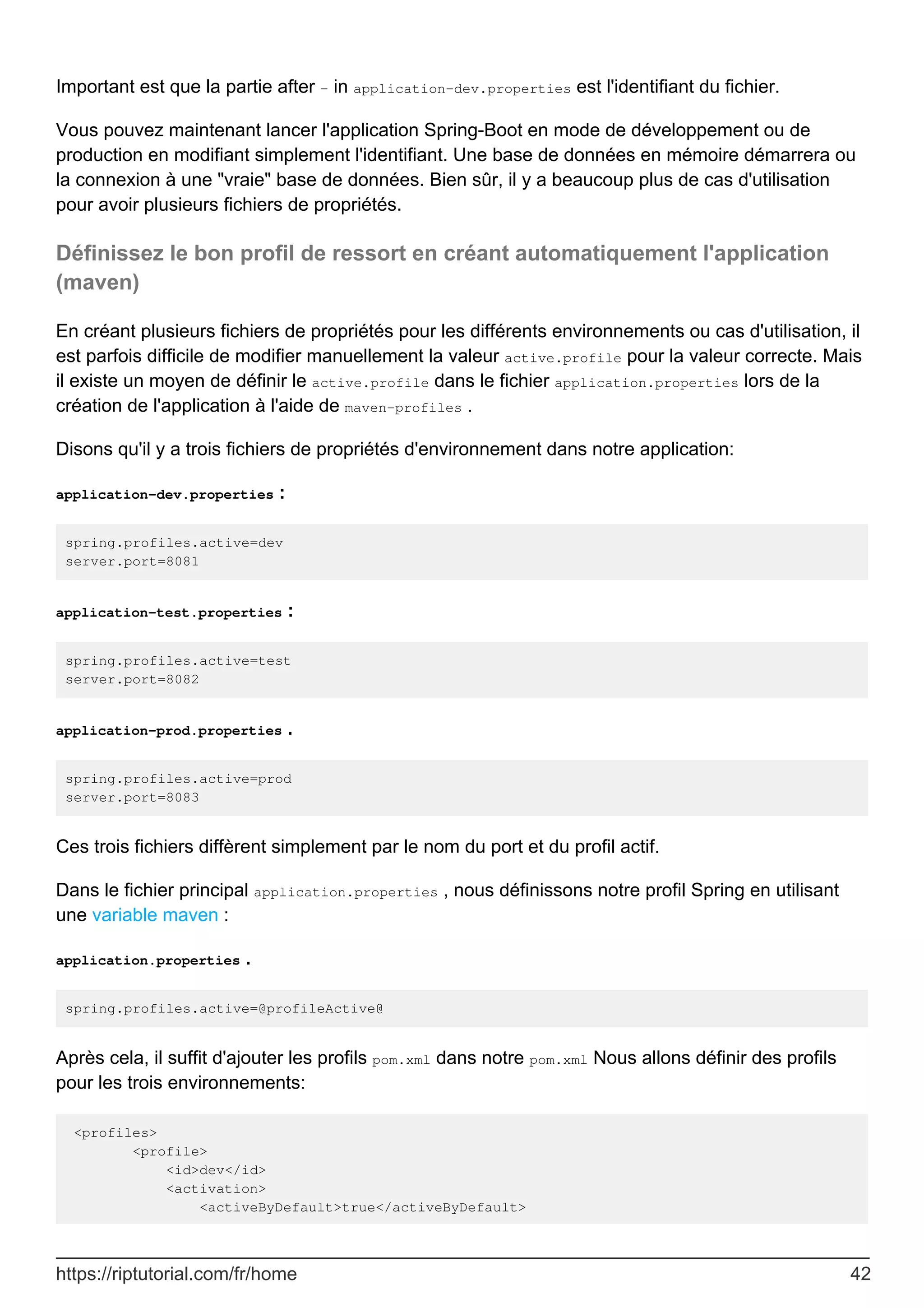 Important est que la partie after - in application-dev.properties est l'identifiant du fichier.
Vous pouvez maintenant lancer l'application Spring-Boot en mode de développement ou de
production en modifiant simplement l'identifiant. Une base de données en mémoire démarrera ou
la connexion à une "vraie" base de données. Bien sûr, il y a beaucoup plus de cas d'utilisation
pour avoir plusieurs fichiers de propriétés.
Définissez le bon profil de ressort en créant automatiquement l'application
(maven)
En créant plusieurs fichiers de propriétés pour les différents environnements ou cas d'utilisation, il
est parfois difficile de modifier manuellement la valeur active.profile pour la valeur correcte. Mais
il existe un moyen de définir le active.profile dans le fichier application.properties lors de la
création de l'application à l'aide de maven-profiles .
Disons qu'il y a trois fichiers de propriétés d'environnement dans notre application:
application-dev.properties :
spring.profiles.active=dev
server.port=8081
application-test.properties :
spring.profiles.active=test
server.port=8082
application-prod.properties .
spring.profiles.active=prod
server.port=8083
Ces trois fichiers diffèrent simplement par le nom du port et du profil actif.
Dans le fichier principal application.properties , nous définissons notre profil Spring en utilisant
une variable maven :
application.properties .
spring.profiles.active=@profileActive@
Après cela, il suffit d'ajouter les profils pom.xml dans notre pom.xml Nous allons définir des profils
pour les trois environnements:
<profiles>
<profile>
<id>dev</id>
<activation>
<activeByDefault>true</activeByDefault>
https://riptutorial.com/fr/home 42
 