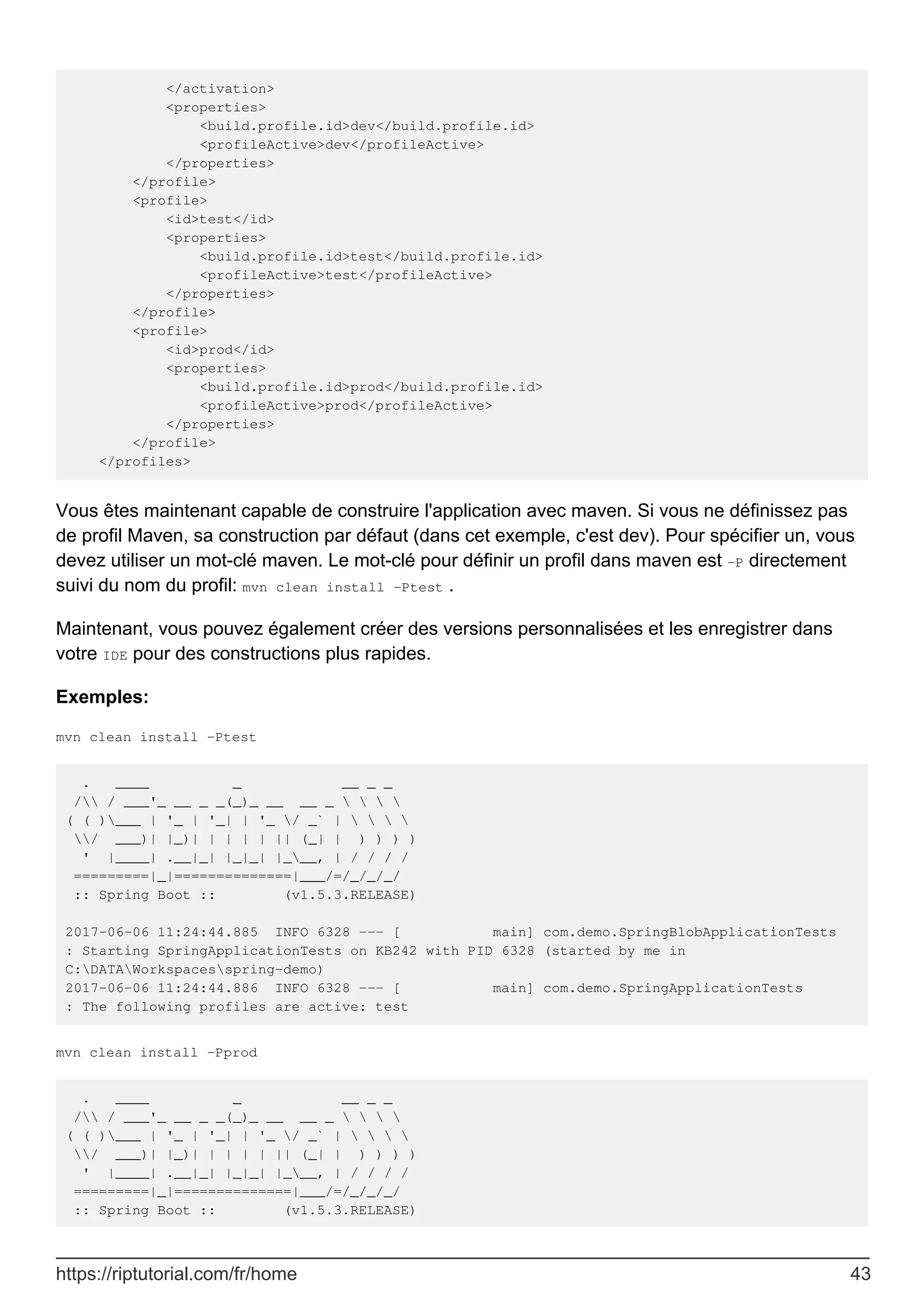 </activation>
<properties>
<build.profile.id>dev</build.profile.id>
<profileActive>dev</profileActive>
</properties>
</profile>
<profile>
<id>test</id>
<properties>
<build.profile.id>test</build.profile.id>
<profileActive>test</profileActive>
</properties>
</profile>
<profile>
<id>prod</id>
<properties>
<build.profile.id>prod</build.profile.id>
<profileActive>prod</profileActive>
</properties>
</profile>
</profiles>
Vous êtes maintenant capable de construire l'application avec maven. Si vous ne définissez pas
de profil Maven, sa construction par défaut (dans cet exemple, c'est dev). Pour spécifier un, vous
devez utiliser un mot-clé maven. Le mot-clé pour définir un profil dans maven est -P directement
suivi du nom du profil: mvn clean install -Ptest .
Maintenant, vous pouvez également créer des versions personnalisées et les enregistrer dans
votre IDE pour des constructions plus rapides.
Exemples:
mvn clean install -Ptest
. ____ _ __ _ _
/ / ___'_ __ _ _(_)_ __ __ _    
( ( )___ | '_ | '_| | '_ / _` |    
/ ___)| |_)| | | | | || (_| | ) ) ) )
' |____| .__|_| |_|_| |___, | / / / /
=========|_|==============|___/=/_/_/_/
:: Spring Boot :: (v1.5.3.RELEASE)
2017-06-06 11:24:44.885 INFO 6328 --- [ main] com.demo.SpringBlobApplicationTests
: Starting SpringApplicationTests on KB242 with PID 6328 (started by me in
C:DATAWorkspacesspring-demo)
2017-06-06 11:24:44.886 INFO 6328 --- [ main] com.demo.SpringApplicationTests
: The following profiles are active: test
mvn clean install -Pprod
. ____ _ __ _ _
/ / ___'_ __ _ _(_)_ __ __ _    
( ( )___ | '_ | '_| | '_ / _` |    
/ ___)| |_)| | | | | || (_| | ) ) ) )
' |____| .__|_| |_|_| |___, | / / / /
=========|_|==============|___/=/_/_/_/
:: Spring Boot :: (v1.5.3.RELEASE)
https://riptutorial.com/fr/home 43
 