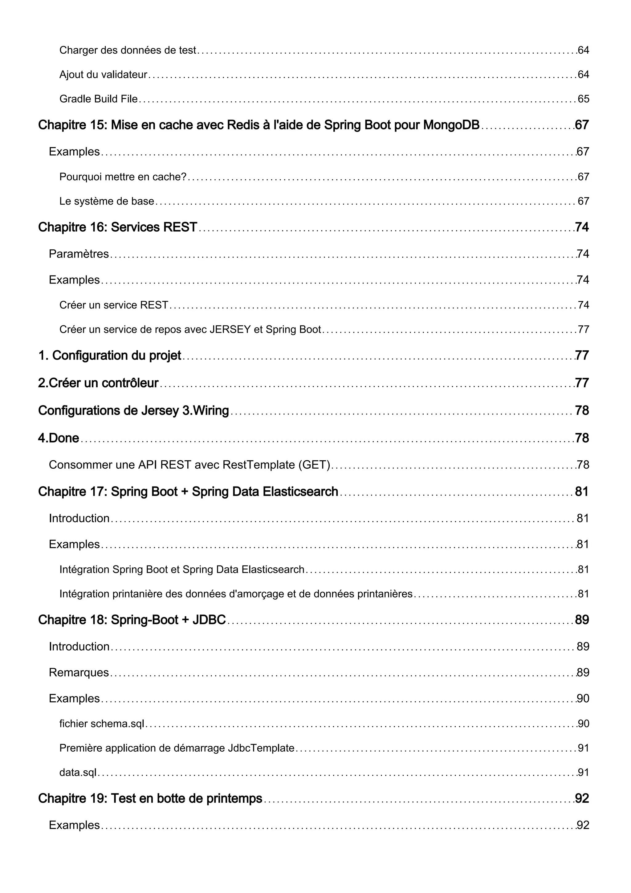Charger des données de test 64
Ajout du validateur 64
Gradle Build File 65
Chapitre 15: Mise en cache avec Redis à l'aide de Spring Boot pour MongoDB 67
Examples 67
Pourquoi mettre en cache? 67
Le système de base 67
Chapitre 16: Services REST 74
Paramètres 74
Examples 74
Créer un service REST 74
Créer un service de repos avec JERSEY et Spring Boot 77
1. Configuration du projet 77
2.Créer un contrôleur 77
Configurations de Jersey 3.Wiring 78
4.Done 78
Consommer une API REST avec RestTemplate (GET) 78
Chapitre 17: Spring Boot + Spring Data Elasticsearch 81
Introduction 81
Examples 81
Intégration Spring Boot et Spring Data Elasticsearch 81
Intégration printanière des données d'amorçage et de données printanières 81
Chapitre 18: Spring-Boot + JDBC 89
Introduction 89
Remarques 89
Examples 90
fichier schema.sql 90
Première application de démarrage JdbcTemplate 91
data.sql 91
Chapitre 19: Test en botte de printemps 92
Examples 92
 