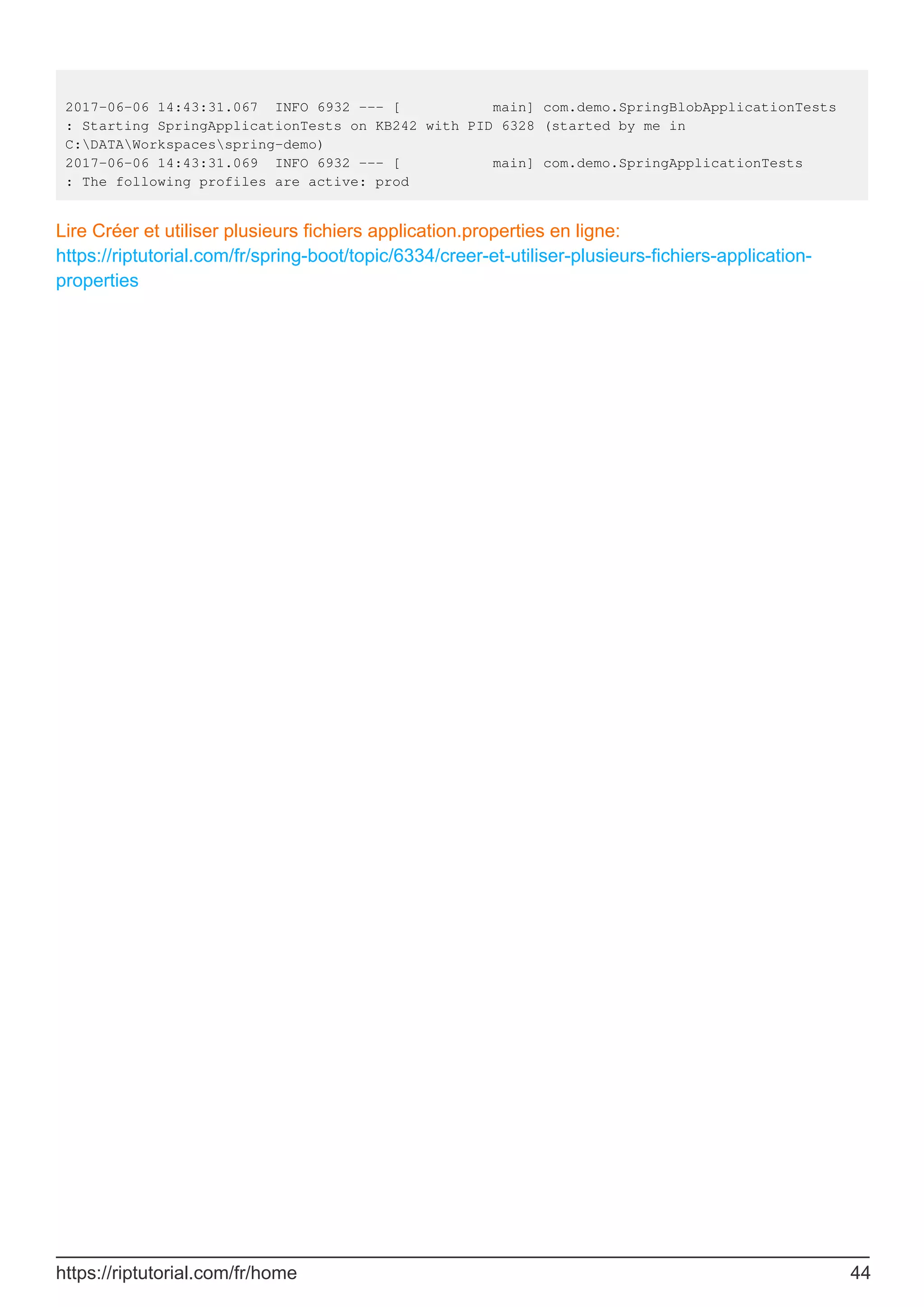 2017-06-06 14:43:31.067 INFO 6932 --- [ main] com.demo.SpringBlobApplicationTests
: Starting SpringApplicationTests on KB242 with PID 6328 (started by me in
C:DATAWorkspacesspring-demo)
2017-06-06 14:43:31.069 INFO 6932 --- [ main] com.demo.SpringApplicationTests
: The following profiles are active: prod
Lire Créer et utiliser plusieurs fichiers application.properties en ligne:
https://riptutorial.com/fr/spring-boot/topic/6334/creer-et-utiliser-plusieurs-fichiers-application-
properties
https://riptutorial.com/fr/home 44
 