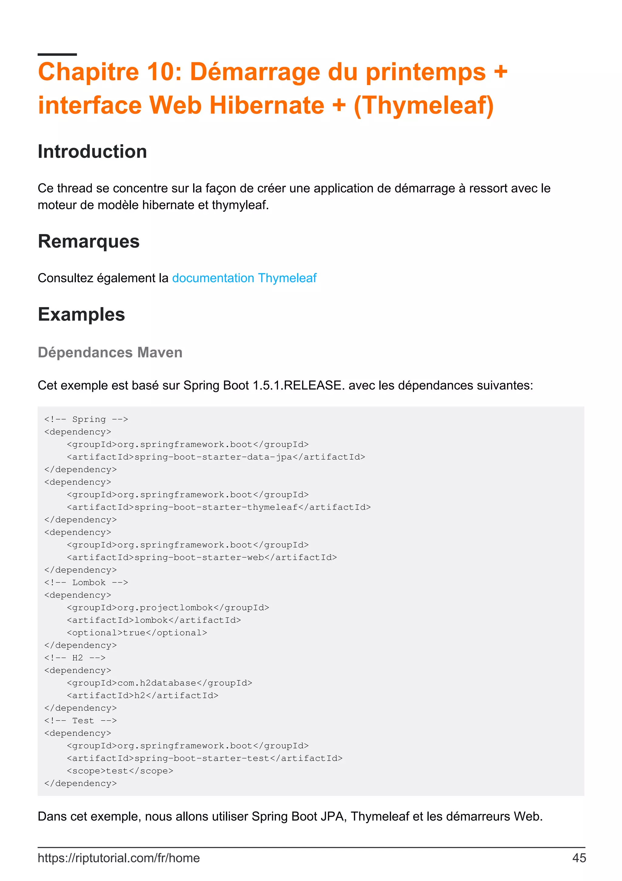 Chapitre 10: Démarrage du printemps +
interface Web Hibernate + (Thymeleaf)
Introduction
Ce thread se concentre sur la façon de créer une application de démarrage à ressort avec le
moteur de modèle hibernate et thymyleaf.
Remarques
Consultez également la documentation Thymeleaf
Examples
Dépendances Maven
Cet exemple est basé sur Spring Boot 1.5.1.RELEASE. avec les dépendances suivantes:
<!-- Spring -->
<dependency>
<groupId>org.springframework.boot</groupId>
<artifactId>spring-boot-starter-data-jpa</artifactId>
</dependency>
<dependency>
<groupId>org.springframework.boot</groupId>
<artifactId>spring-boot-starter-thymeleaf</artifactId>
</dependency>
<dependency>
<groupId>org.springframework.boot</groupId>
<artifactId>spring-boot-starter-web</artifactId>
</dependency>
<!-- Lombok -->
<dependency>
<groupId>org.projectlombok</groupId>
<artifactId>lombok</artifactId>
<optional>true</optional>
</dependency>
<!-- H2 -->
<dependency>
<groupId>com.h2database</groupId>
<artifactId>h2</artifactId>
</dependency>
<!-- Test -->
<dependency>
<groupId>org.springframework.boot</groupId>
<artifactId>spring-boot-starter-test</artifactId>
<scope>test</scope>
</dependency>
Dans cet exemple, nous allons utiliser Spring Boot JPA, Thymeleaf et les démarreurs Web.
https://riptutorial.com/fr/home 45
 