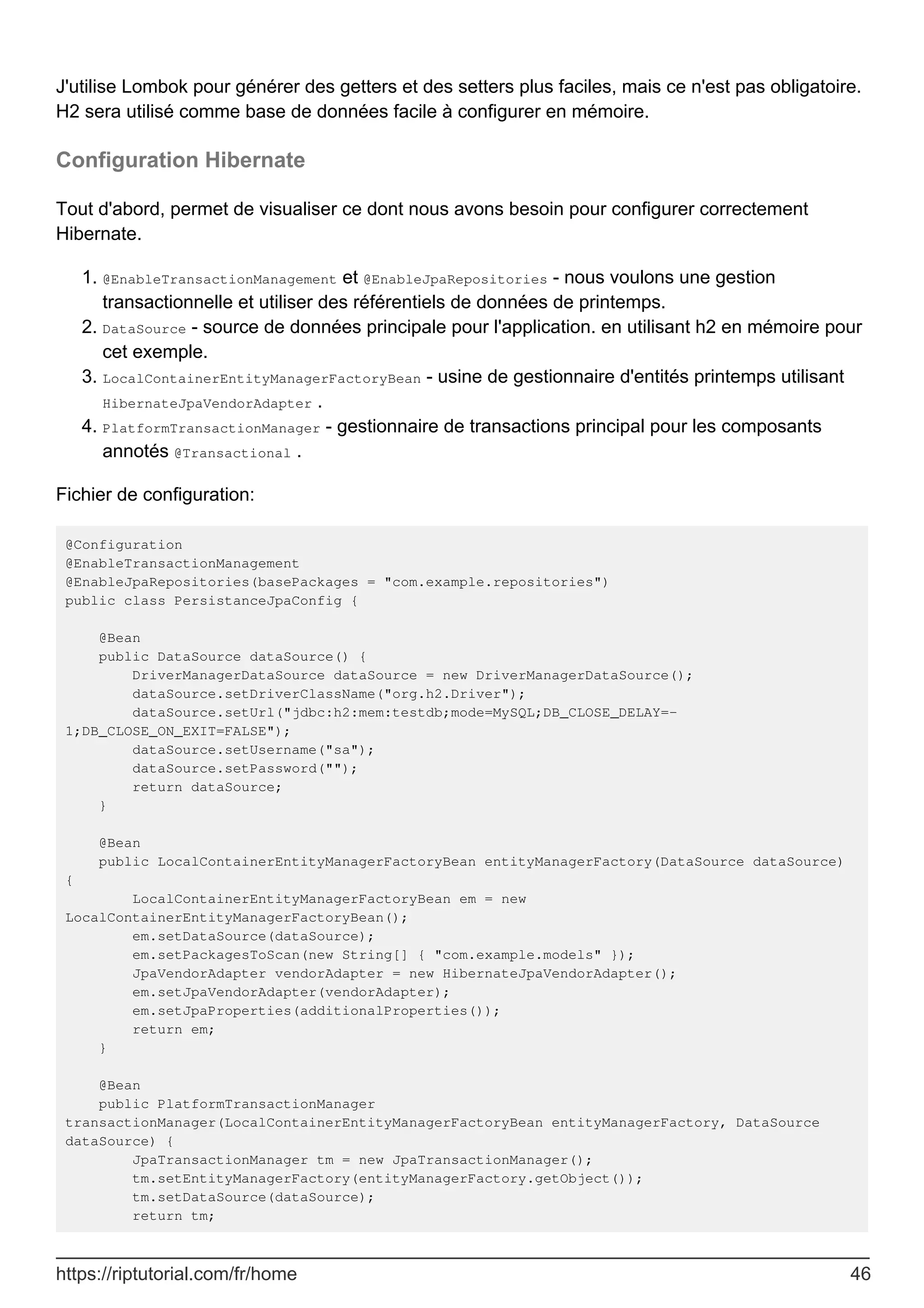 J'utilise Lombok pour générer des getters et des setters plus faciles, mais ce n'est pas obligatoire.
H2 sera utilisé comme base de données facile à configurer en mémoire.
Configuration Hibernate
Tout d'abord, permet de visualiser ce dont nous avons besoin pour configurer correctement
Hibernate.
@EnableTransactionManagement et @EnableJpaRepositories - nous voulons une gestion
transactionnelle et utiliser des référentiels de données de printemps.
1.
DataSource - source de données principale pour l'application. en utilisant h2 en mémoire pour
cet exemple.
2.
LocalContainerEntityManagerFactoryBean - usine de gestionnaire d'entités printemps utilisant
HibernateJpaVendorAdapter .
3.
PlatformTransactionManager - gestionnaire de transactions principal pour les composants
annotés @Transactional .
4.
Fichier de configuration:
@Configuration
@EnableTransactionManagement
@EnableJpaRepositories(basePackages = "com.example.repositories")
public class PersistanceJpaConfig {
@Bean
public DataSource dataSource() {
DriverManagerDataSource dataSource = new DriverManagerDataSource();
dataSource.setDriverClassName("org.h2.Driver");
dataSource.setUrl("jdbc:h2:mem:testdb;mode=MySQL;DB_CLOSE_DELAY=-
1;DB_CLOSE_ON_EXIT=FALSE");
dataSource.setUsername("sa");
dataSource.setPassword("");
return dataSource;
}
@Bean
public LocalContainerEntityManagerFactoryBean entityManagerFactory(DataSource dataSource)
{
LocalContainerEntityManagerFactoryBean em = new
LocalContainerEntityManagerFactoryBean();
em.setDataSource(dataSource);
em.setPackagesToScan(new String[] { "com.example.models" });
JpaVendorAdapter vendorAdapter = new HibernateJpaVendorAdapter();
em.setJpaVendorAdapter(vendorAdapter);
em.setJpaProperties(additionalProperties());
return em;
}
@Bean
public PlatformTransactionManager
transactionManager(LocalContainerEntityManagerFactoryBean entityManagerFactory, DataSource
dataSource) {
JpaTransactionManager tm = new JpaTransactionManager();
tm.setEntityManagerFactory(entityManagerFactory.getObject());
tm.setDataSource(dataSource);
return tm;
https://riptutorial.com/fr/home 46
 