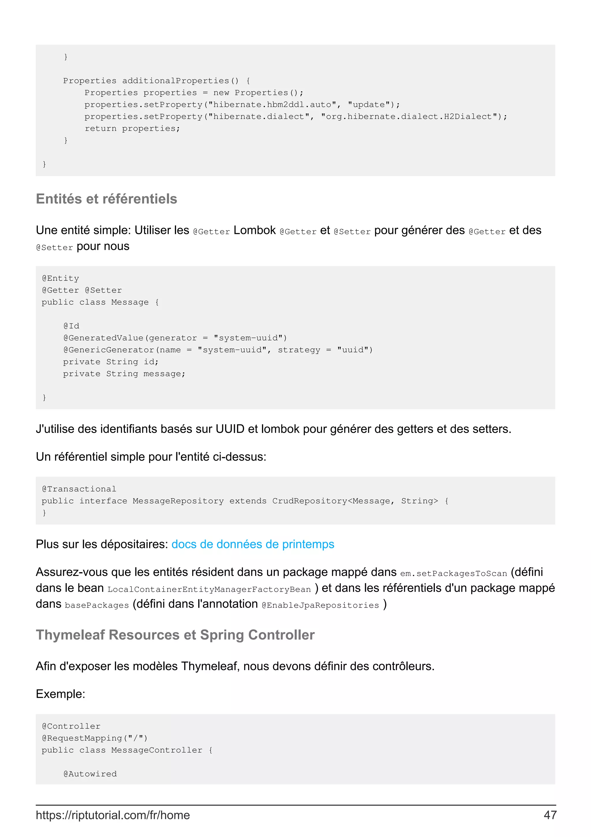 }
Properties additionalProperties() {
Properties properties = new Properties();
properties.setProperty("hibernate.hbm2ddl.auto", "update");
properties.setProperty("hibernate.dialect", "org.hibernate.dialect.H2Dialect");
return properties;
}
}
Entités et référentiels
Une entité simple: Utiliser les @Getter Lombok @Getter et @Setter pour générer des @Getter et des
@Setter pour nous
@Entity
@Getter @Setter
public class Message {
@Id
@GeneratedValue(generator = "system-uuid")
@GenericGenerator(name = "system-uuid", strategy = "uuid")
private String id;
private String message;
}
J'utilise des identifiants basés sur UUID et lombok pour générer des getters et des setters.
Un référentiel simple pour l'entité ci-dessus:
@Transactional
public interface MessageRepository extends CrudRepository<Message, String> {
}
Plus sur les dépositaires: docs de données de printemps
Assurez-vous que les entités résident dans un package mappé dans em.setPackagesToScan (défini
dans le bean LocalContainerEntityManagerFactoryBean ) et dans les référentiels d'un package mappé
dans basePackages (défini dans l'annotation @EnableJpaRepositories )
Thymeleaf Resources et Spring Controller
Afin d'exposer les modèles Thymeleaf, nous devons définir des contrôleurs.
Exemple:
@Controller
@RequestMapping("/")
public class MessageController {
@Autowired
https://riptutorial.com/fr/home 47
 