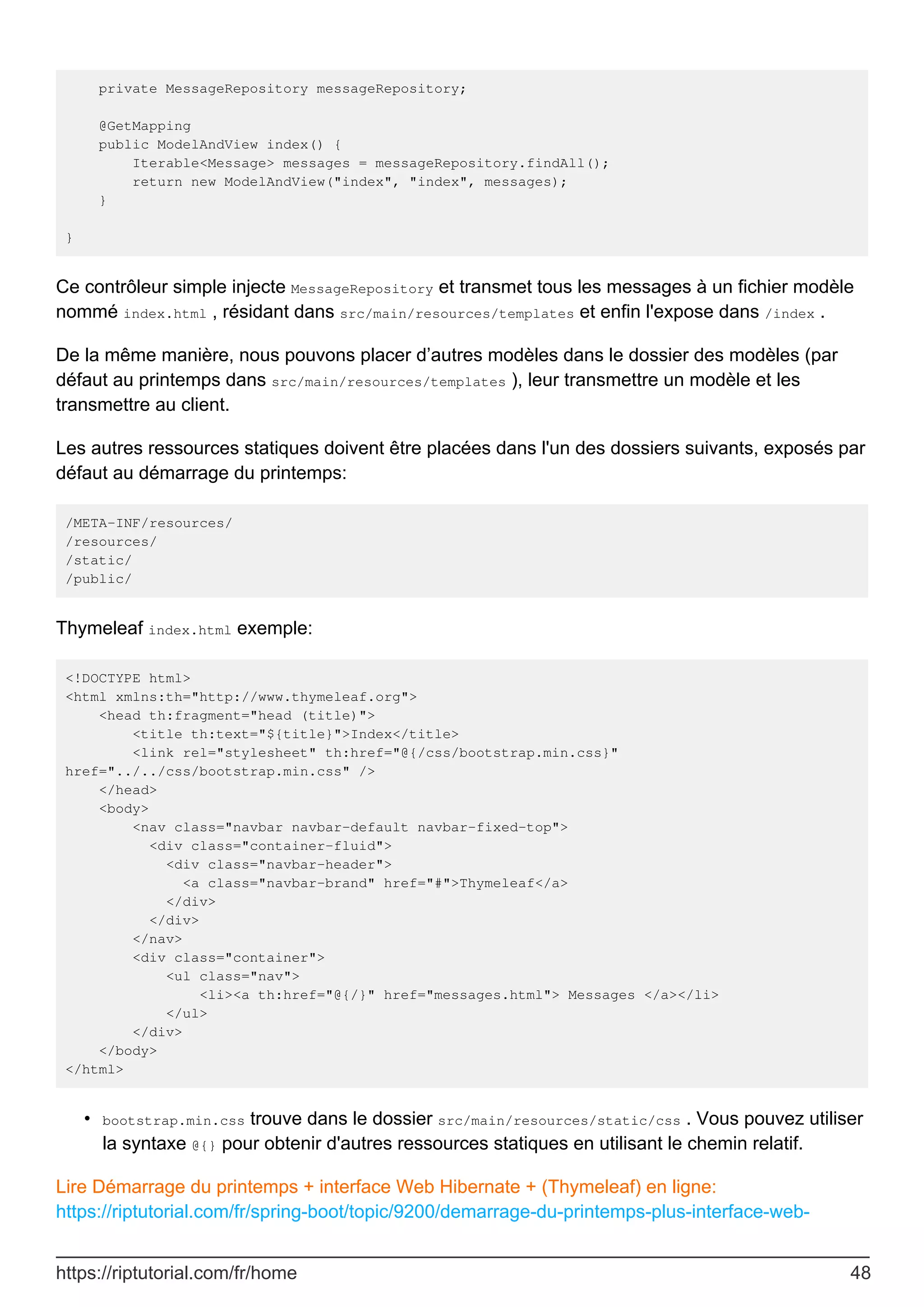 private MessageRepository messageRepository;
@GetMapping
public ModelAndView index() {
Iterable<Message> messages = messageRepository.findAll();
return new ModelAndView("index", "index", messages);
}
}
Ce contrôleur simple injecte MessageRepository et transmet tous les messages à un fichier modèle
nommé index.html , résidant dans src/main/resources/templates et enfin l'expose dans /index .
De la même manière, nous pouvons placer d’autres modèles dans le dossier des modèles (par
défaut au printemps dans src/main/resources/templates ), leur transmettre un modèle et les
transmettre au client.
Les autres ressources statiques doivent être placées dans l'un des dossiers suivants, exposés par
défaut au démarrage du printemps:
/META-INF/resources/
/resources/
/static/
/public/
Thymeleaf index.html exemple:
<!DOCTYPE html>
<html xmlns:th="http://www.thymeleaf.org">
<head th:fragment="head (title)">
<title th:text="${title}">Index</title>
<link rel="stylesheet" th:href="@{/css/bootstrap.min.css}"
href="../../css/bootstrap.min.css" />
</head>
<body>
<nav class="navbar navbar-default navbar-fixed-top">
<div class="container-fluid">
<div class="navbar-header">
<a class="navbar-brand" href="#">Thymeleaf</a>
</div>
</div>
</nav>
<div class="container">
<ul class="nav">
<li><a th:href="@{/}" href="messages.html"> Messages </a></li>
</ul>
</div>
</body>
</html>
bootstrap.min.css trouve dans le dossier src/main/resources/static/css . Vous pouvez utiliser
la syntaxe @{} pour obtenir d'autres ressources statiques en utilisant le chemin relatif.
•
Lire Démarrage du printemps + interface Web Hibernate + (Thymeleaf) en ligne:
https://riptutorial.com/fr/spring-boot/topic/9200/demarrage-du-printemps-plus-interface-web-
https://riptutorial.com/fr/home 48
 