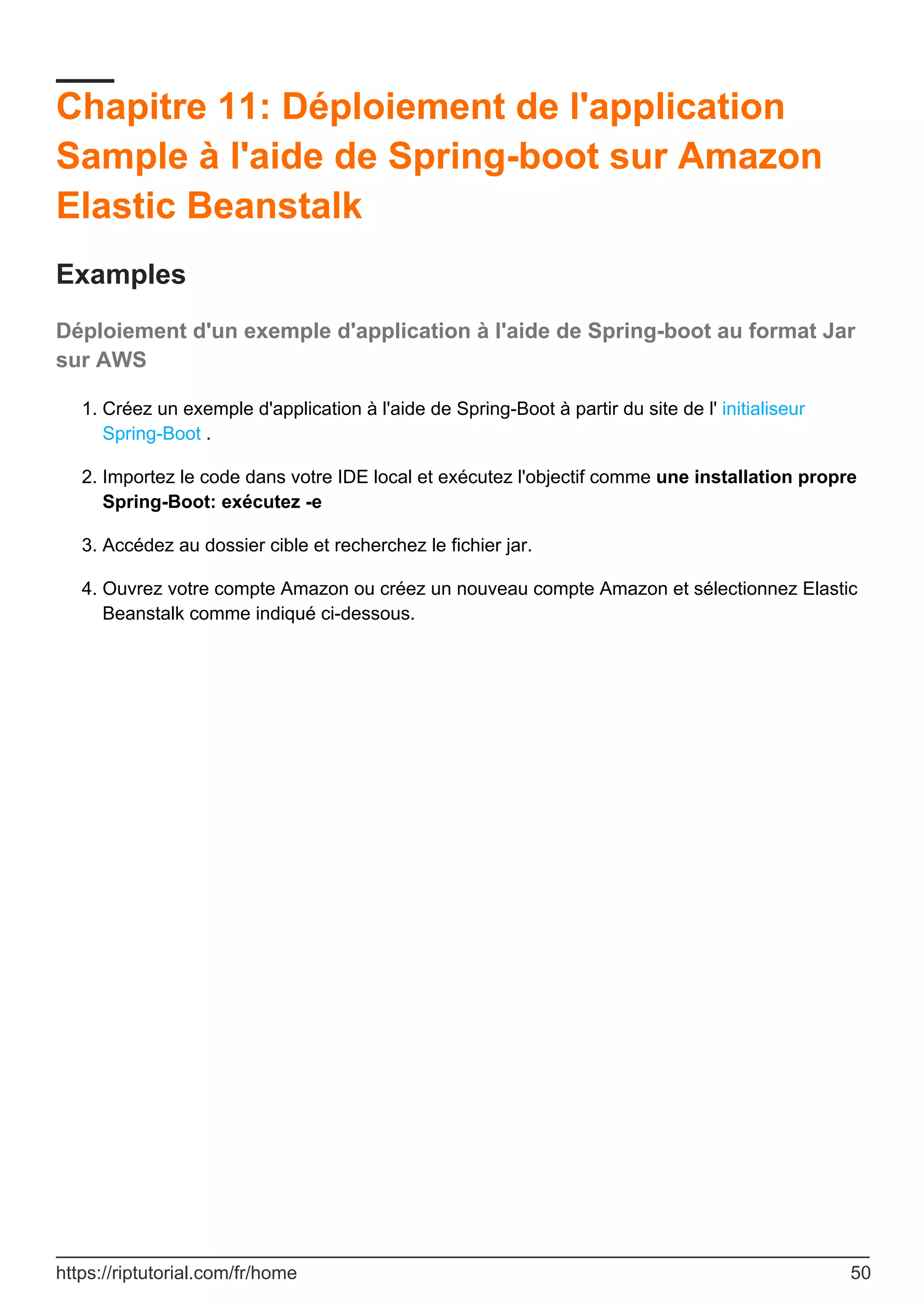 Chapitre 11: Déploiement de l'application
Sample à l'aide de Spring-boot sur Amazon
Elastic Beanstalk
Examples
Déploiement d'un exemple d'application à l'aide de Spring-boot au format Jar
sur AWS
Créez un exemple d'application à l'aide de Spring-Boot à partir du site de l' initialiseur
Spring-Boot .
1.
Importez le code dans votre IDE local et exécutez l'objectif comme une installation propre
Spring-Boot: exécutez -e
2.
Accédez au dossier cible et recherchez le fichier jar.
3.
Ouvrez votre compte Amazon ou créez un nouveau compte Amazon et sélectionnez Elastic
Beanstalk comme indiqué ci-dessous.
4.
https://riptutorial.com/fr/home 50
 