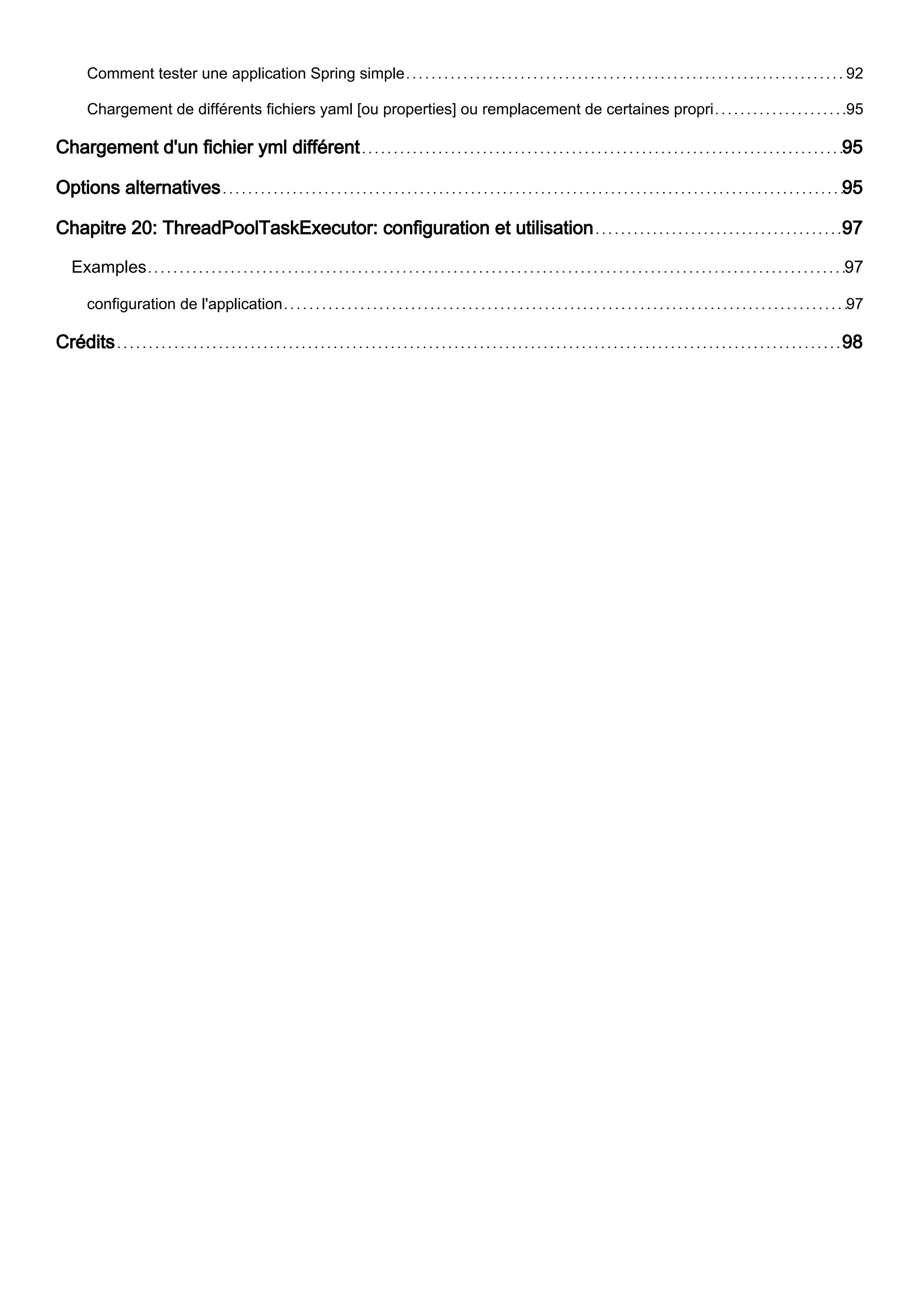Comment tester une application Spring simple 92
Chargement de différents fichiers yaml [ou properties] ou remplacement de certaines propri 95
Chargement d'un fichier yml différent 95
Options alternatives 95
Chapitre 20: ThreadPoolTaskExecutor: configuration et utilisation 97
Examples 97
configuration de l'application 97
Crédits 98
 