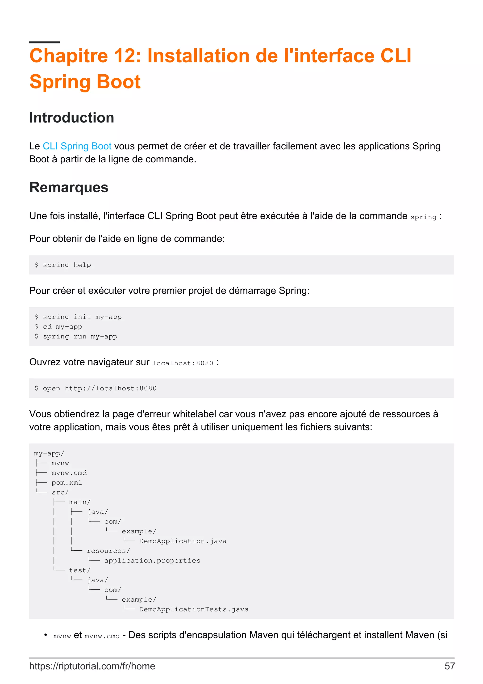 Chapitre 12: Installation de l'interface CLI
Spring Boot
Introduction
Le CLI Spring Boot vous permet de créer et de travailler facilement avec les applications Spring
Boot à partir de la ligne de commande.
Remarques
Une fois installé, l'interface CLI Spring Boot peut être exécutée à l'aide de la commande spring :
Pour obtenir de l'aide en ligne de commande:
$ spring help
Pour créer et exécuter votre premier projet de démarrage Spring:
$ spring init my-app
$ cd my-app
$ spring run my-app
Ouvrez votre navigateur sur localhost:8080 :
$ open http://localhost:8080
Vous obtiendrez la page d'erreur whitelabel car vous n'avez pas encore ajouté de ressources à
votre application, mais vous êtes prêt à utiliser uniquement les fichiers suivants:
my-app/
├── mvnw
├── mvnw.cmd
├── pom.xml
└── src/
├── main/
│ ├── java/
│ │ └── com/
│ │ └── example/
│ │ └── DemoApplication.java
│ └── resources/
│ └── application.properties
└── test/
└── java/
└── com/
└── example/
└── DemoApplicationTests.java
mvnw et mvnw.cmd - Des scripts d'encapsulation Maven qui téléchargent et installent Maven (si
•
https://riptutorial.com/fr/home 57
 