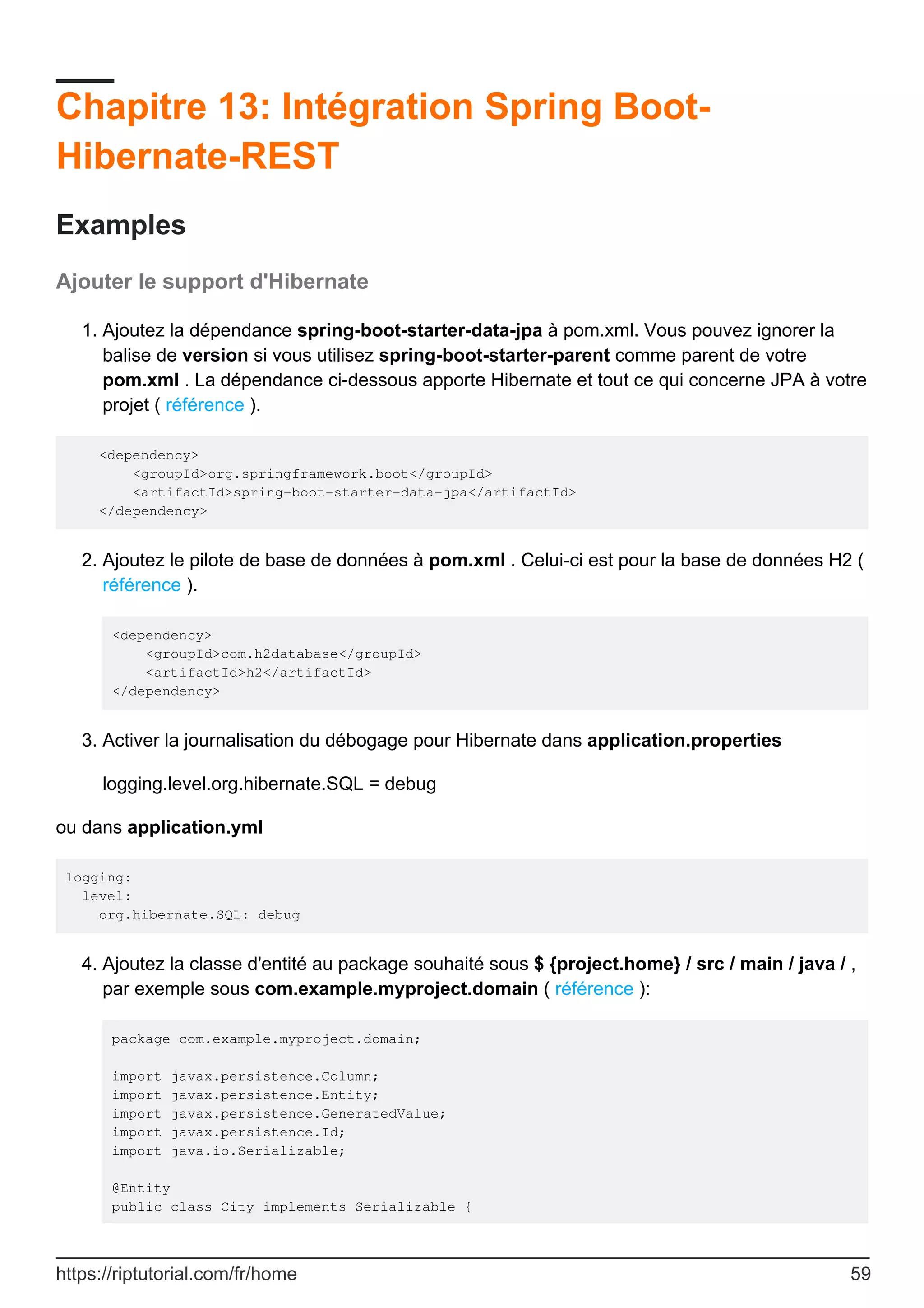 Chapitre 13: Intégration Spring Boot-
Hibernate-REST
Examples
Ajouter le support d'Hibernate
Ajoutez la dépendance spring-boot-starter-data-jpa à pom.xml. Vous pouvez ignorer la
balise de version si vous utilisez spring-boot-starter-parent comme parent de votre
pom.xml . La dépendance ci-dessous apporte Hibernate et tout ce qui concerne JPA à votre
projet ( référence ).
1.
<dependency>
<groupId>org.springframework.boot</groupId>
<artifactId>spring-boot-starter-data-jpa</artifactId>
</dependency>
Ajoutez le pilote de base de données à pom.xml . Celui-ci est pour la base de données H2 (
référence ).
<dependency>
<groupId>com.h2database</groupId>
<artifactId>h2</artifactId>
</dependency>
2.
Activer la journalisation du débogage pour Hibernate dans application.properties
logging.level.org.hibernate.SQL = debug
3.
ou dans application.yml
logging:
level:
org.hibernate.SQL: debug
Ajoutez la classe d'entité au package souhaité sous $ {project.home} / src / main / java / ,
par exemple sous com.example.myproject.domain ( référence ):
package com.example.myproject.domain;
import javax.persistence.Column;
import javax.persistence.Entity;
import javax.persistence.GeneratedValue;
import javax.persistence.Id;
import java.io.Serializable;
@Entity
public class City implements Serializable {
4.
https://riptutorial.com/fr/home 59
 