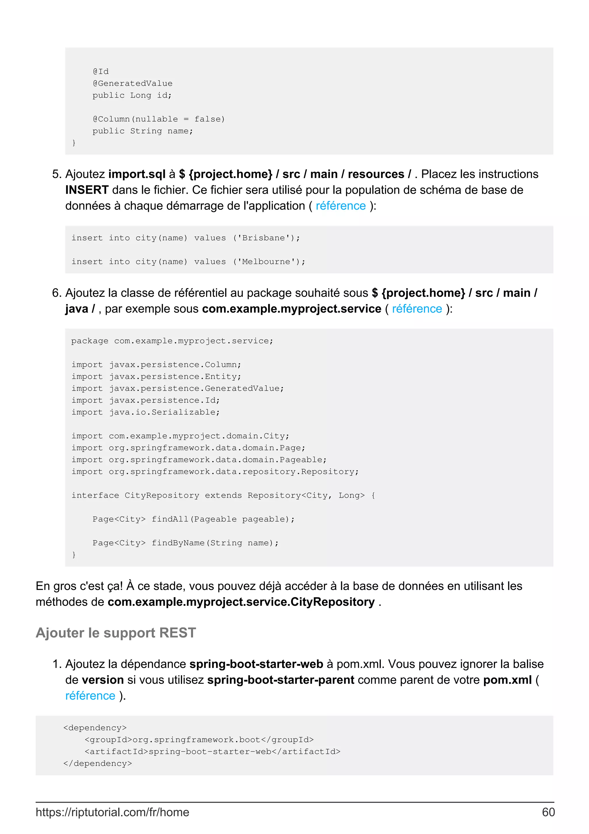 @Id
@GeneratedValue
public Long id;
@Column(nullable = false)
public String name;
}
Ajoutez import.sql à $ {project.home} / src / main / resources / . Placez les instructions
INSERT dans le fichier. Ce fichier sera utilisé pour la population de schéma de base de
données à chaque démarrage de l'application ( référence ):
insert into city(name) values ('Brisbane');
insert into city(name) values ('Melbourne');
5.
Ajoutez la classe de référentiel au package souhaité sous $ {project.home} / src / main /
java / , par exemple sous com.example.myproject.service ( référence ):
package com.example.myproject.service;
import javax.persistence.Column;
import javax.persistence.Entity;
import javax.persistence.GeneratedValue;
import javax.persistence.Id;
import java.io.Serializable;
import com.example.myproject.domain.City;
import org.springframework.data.domain.Page;
import org.springframework.data.domain.Pageable;
import org.springframework.data.repository.Repository;
interface CityRepository extends Repository<City, Long> {
Page<City> findAll(Pageable pageable);
Page<City> findByName(String name);
}
6.
En gros c'est ça! À ce stade, vous pouvez déjà accéder à la base de données en utilisant les
méthodes de com.example.myproject.service.CityRepository .
Ajouter le support REST
Ajoutez la dépendance spring-boot-starter-web à pom.xml. Vous pouvez ignorer la balise
de version si vous utilisez spring-boot-starter-parent comme parent de votre pom.xml (
référence ).
1.
<dependency>
<groupId>org.springframework.boot</groupId>
<artifactId>spring-boot-starter-web</artifactId>
</dependency>
https://riptutorial.com/fr/home 60
 