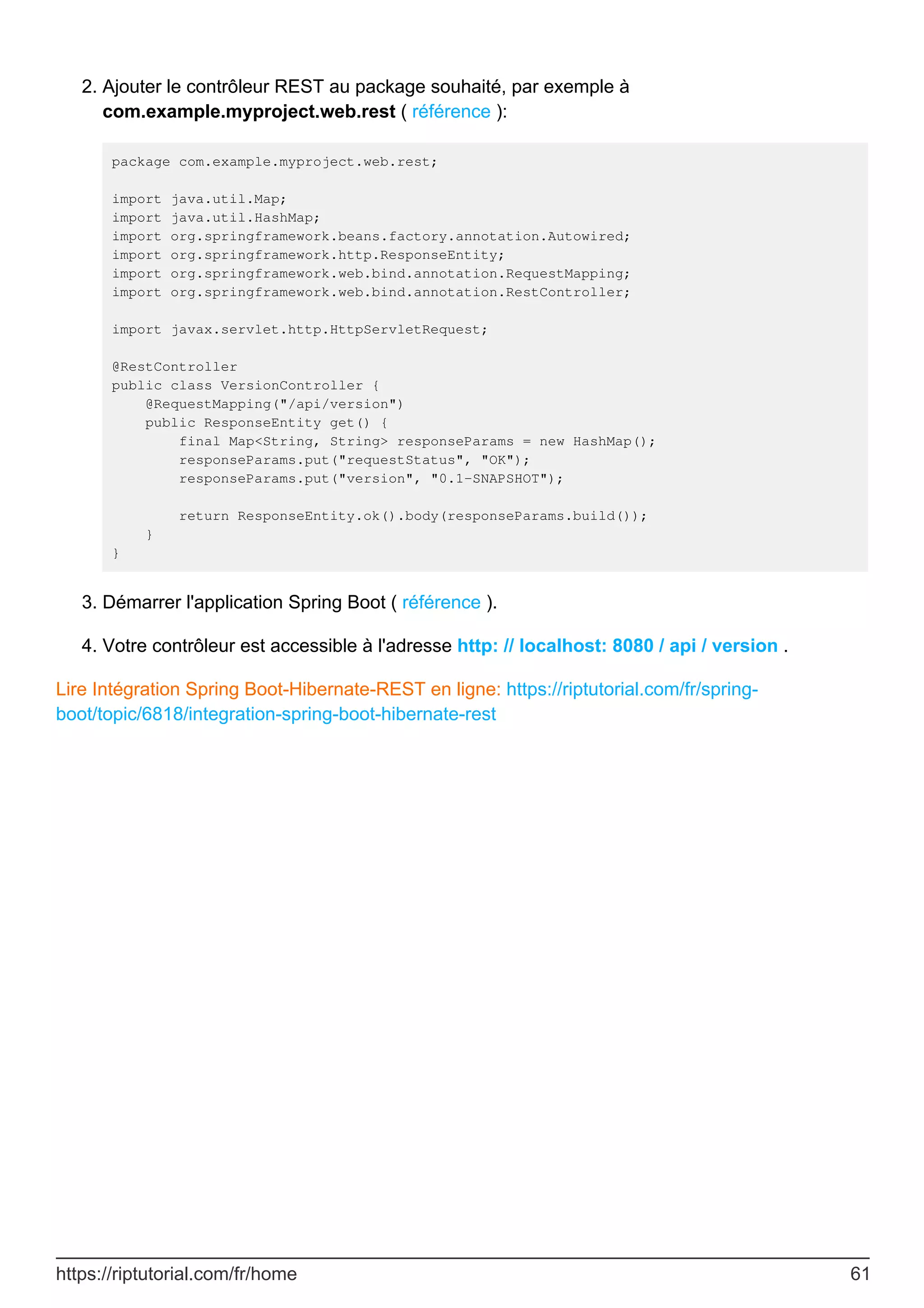 Ajouter le contrôleur REST au package souhaité, par exemple à
com.example.myproject.web.rest ( référence ):
package com.example.myproject.web.rest;
import java.util.Map;
import java.util.HashMap;
import org.springframework.beans.factory.annotation.Autowired;
import org.springframework.http.ResponseEntity;
import org.springframework.web.bind.annotation.RequestMapping;
import org.springframework.web.bind.annotation.RestController;
import javax.servlet.http.HttpServletRequest;
@RestController
public class VersionController {
@RequestMapping("/api/version")
public ResponseEntity get() {
final Map<String, String> responseParams = new HashMap();
responseParams.put("requestStatus", "OK");
responseParams.put("version", "0.1-SNAPSHOT");
return ResponseEntity.ok().body(responseParams.build());
}
}
2.
Démarrer l'application Spring Boot ( référence ).
3.
Votre contrôleur est accessible à l'adresse http: // localhost: 8080 / api / version .
4.
Lire Intégration Spring Boot-Hibernate-REST en ligne: https://riptutorial.com/fr/spring-
boot/topic/6818/integration-spring-boot-hibernate-rest
https://riptutorial.com/fr/home 61
 