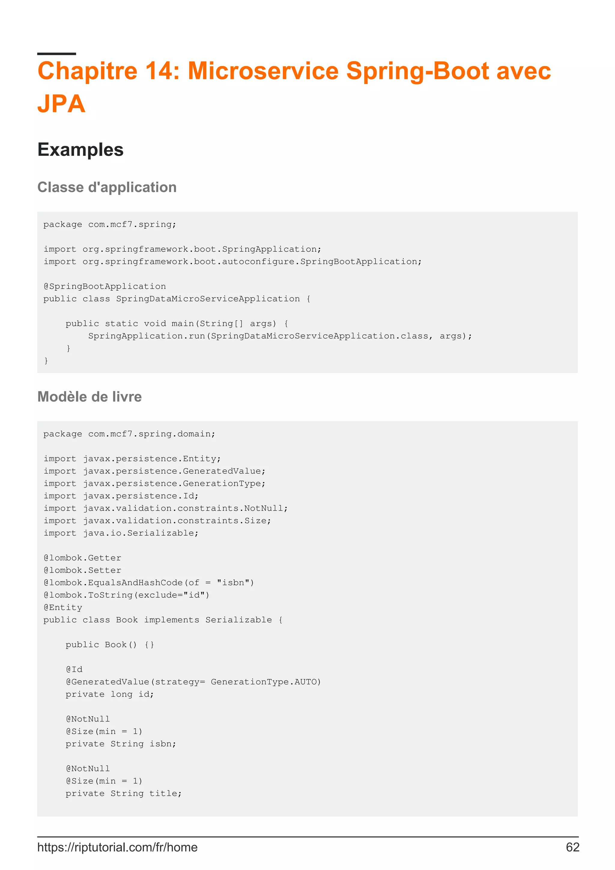 Chapitre 14: Microservice Spring-Boot avec
JPA
Examples
Classe d'application
package com.mcf7.spring;
import org.springframework.boot.SpringApplication;
import org.springframework.boot.autoconfigure.SpringBootApplication;
@SpringBootApplication
public class SpringDataMicroServiceApplication {
public static void main(String[] args) {
SpringApplication.run(SpringDataMicroServiceApplication.class, args);
}
}
Modèle de livre
package com.mcf7.spring.domain;
import javax.persistence.Entity;
import javax.persistence.GeneratedValue;
import javax.persistence.GenerationType;
import javax.persistence.Id;
import javax.validation.constraints.NotNull;
import javax.validation.constraints.Size;
import java.io.Serializable;
@lombok.Getter
@lombok.Setter
@lombok.EqualsAndHashCode(of = "isbn")
@lombok.ToString(exclude="id")
@Entity
public class Book implements Serializable {
public Book() {}
@Id
@GeneratedValue(strategy= GenerationType.AUTO)
private long id;
@NotNull
@Size(min = 1)
private String isbn;
@NotNull
@Size(min = 1)
private String title;
https://riptutorial.com/fr/home 62
 