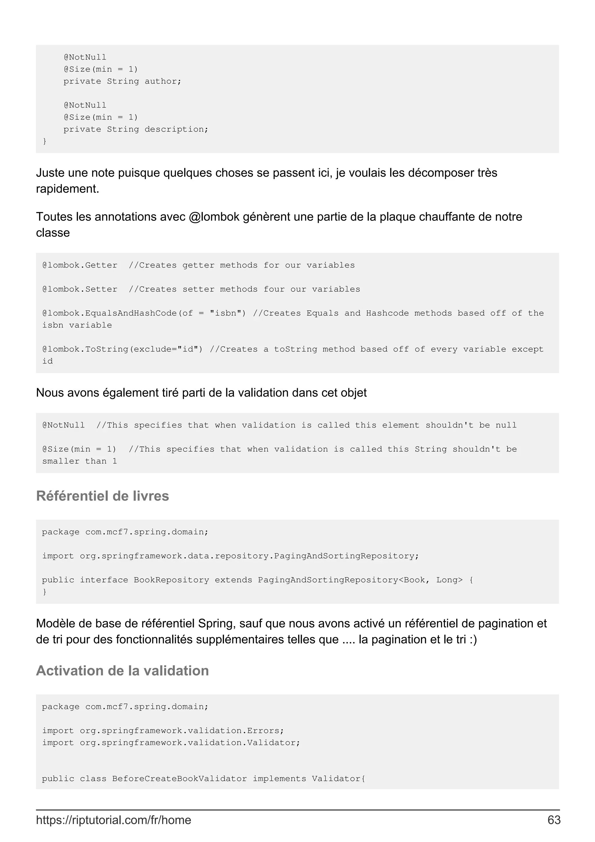@NotNull
@Size(min = 1)
private String author;
@NotNull
@Size(min = 1)
private String description;
}
Juste une note puisque quelques choses se passent ici, je voulais les décomposer très
rapidement.
Toutes les annotations avec @lombok génèrent une partie de la plaque chauffante de notre
classe
@lombok.Getter //Creates getter methods for our variables
@lombok.Setter //Creates setter methods four our variables
@lombok.EqualsAndHashCode(of = "isbn") //Creates Equals and Hashcode methods based off of the
isbn variable
@lombok.ToString(exclude="id") //Creates a toString method based off of every variable except
id
Nous avons également tiré parti de la validation dans cet objet
@NotNull //This specifies that when validation is called this element shouldn't be null
@Size(min = 1) //This specifies that when validation is called this String shouldn't be
smaller than 1
Référentiel de livres
package com.mcf7.spring.domain;
import org.springframework.data.repository.PagingAndSortingRepository;
public interface BookRepository extends PagingAndSortingRepository<Book, Long> {
}
Modèle de base de référentiel Spring, sauf que nous avons activé un référentiel de pagination et
de tri pour des fonctionnalités supplémentaires telles que .... la pagination et le tri :)
Activation de la validation
package com.mcf7.spring.domain;
import org.springframework.validation.Errors;
import org.springframework.validation.Validator;
public class BeforeCreateBookValidator implements Validator{
https://riptutorial.com/fr/home 63
 