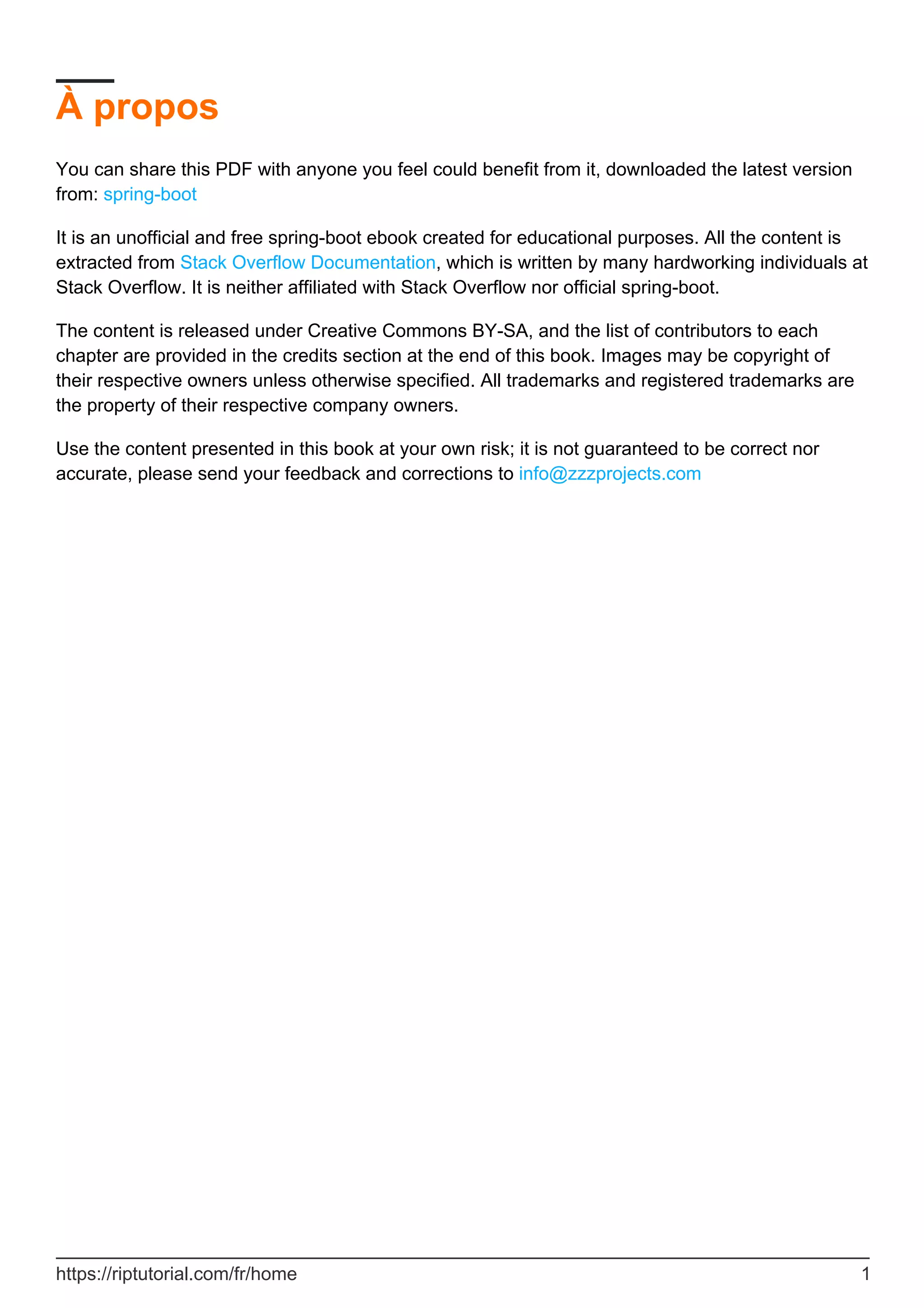 À propos
You can share this PDF with anyone you feel could benefit from it, downloaded the latest version
from: spring-boot
It is an unofficial and free spring-boot ebook created for educational purposes. All the content is
extracted from Stack Overflow Documentation, which is written by many hardworking individuals at
Stack Overflow. It is neither affiliated with Stack Overflow nor official spring-boot.
The content is released under Creative Commons BY-SA, and the list of contributors to each
chapter are provided in the credits section at the end of this book. Images may be copyright of
their respective owners unless otherwise specified. All trademarks and registered trademarks are
the property of their respective company owners.
Use the content presented in this book at your own risk; it is not guaranteed to be correct nor
accurate, please send your feedback and corrections to info@zzzprojects.com
https://riptutorial.com/fr/home 1
 