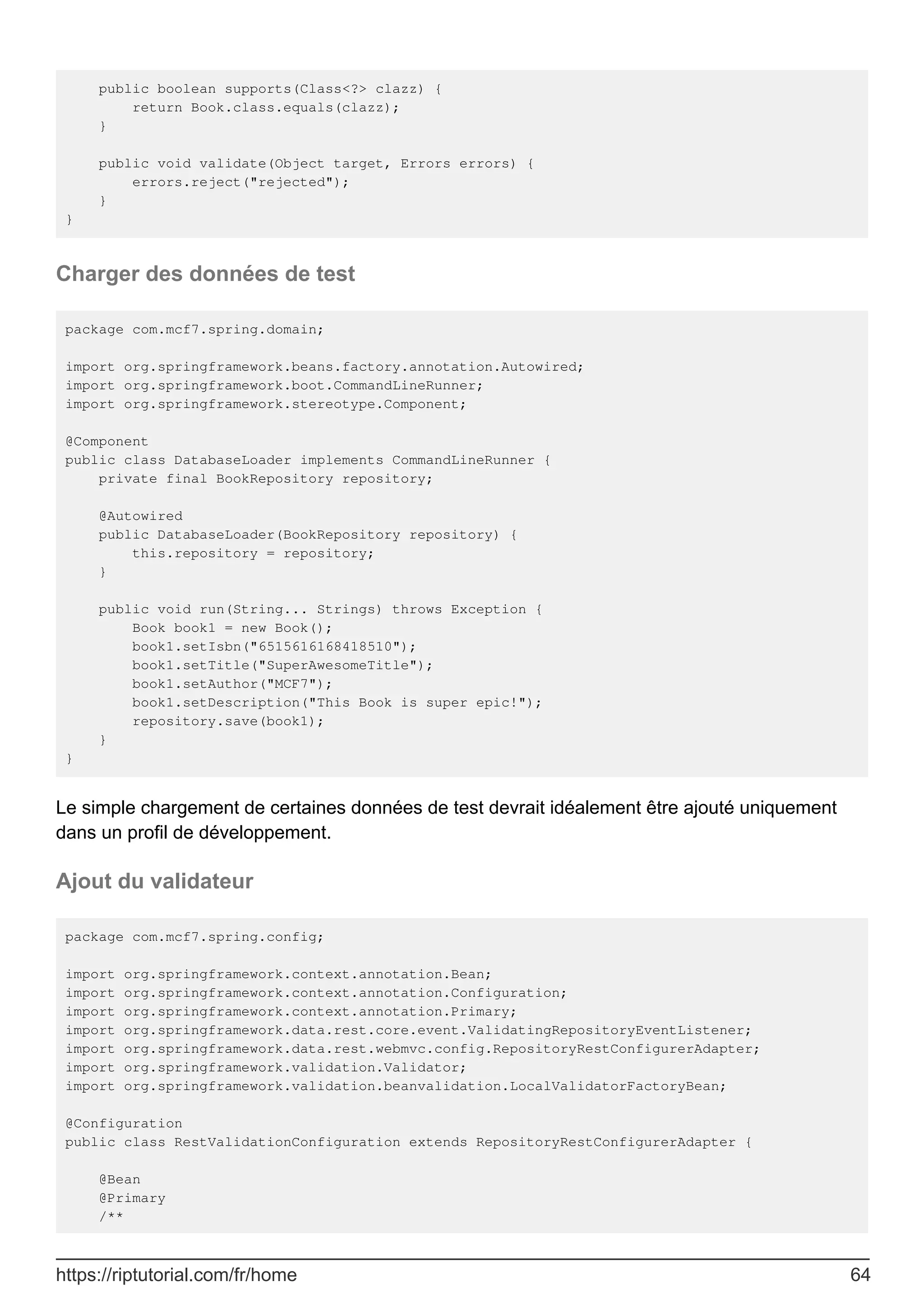 public boolean supports(Class<?> clazz) {
return Book.class.equals(clazz);
}
public void validate(Object target, Errors errors) {
errors.reject("rejected");
}
}
Charger des données de test
package com.mcf7.spring.domain;
import org.springframework.beans.factory.annotation.Autowired;
import org.springframework.boot.CommandLineRunner;
import org.springframework.stereotype.Component;
@Component
public class DatabaseLoader implements CommandLineRunner {
private final BookRepository repository;
@Autowired
public DatabaseLoader(BookRepository repository) {
this.repository = repository;
}
public void run(String... Strings) throws Exception {
Book book1 = new Book();
book1.setIsbn("6515616168418510");
book1.setTitle("SuperAwesomeTitle");
book1.setAuthor("MCF7");
book1.setDescription("This Book is super epic!");
repository.save(book1);
}
}
Le simple chargement de certaines données de test devrait idéalement être ajouté uniquement
dans un profil de développement.
Ajout du validateur
package com.mcf7.spring.config;
import org.springframework.context.annotation.Bean;
import org.springframework.context.annotation.Configuration;
import org.springframework.context.annotation.Primary;
import org.springframework.data.rest.core.event.ValidatingRepositoryEventListener;
import org.springframework.data.rest.webmvc.config.RepositoryRestConfigurerAdapter;
import org.springframework.validation.Validator;
import org.springframework.validation.beanvalidation.LocalValidatorFactoryBean;
@Configuration
public class RestValidationConfiguration extends RepositoryRestConfigurerAdapter {
@Bean
@Primary
/**
https://riptutorial.com/fr/home 64
 