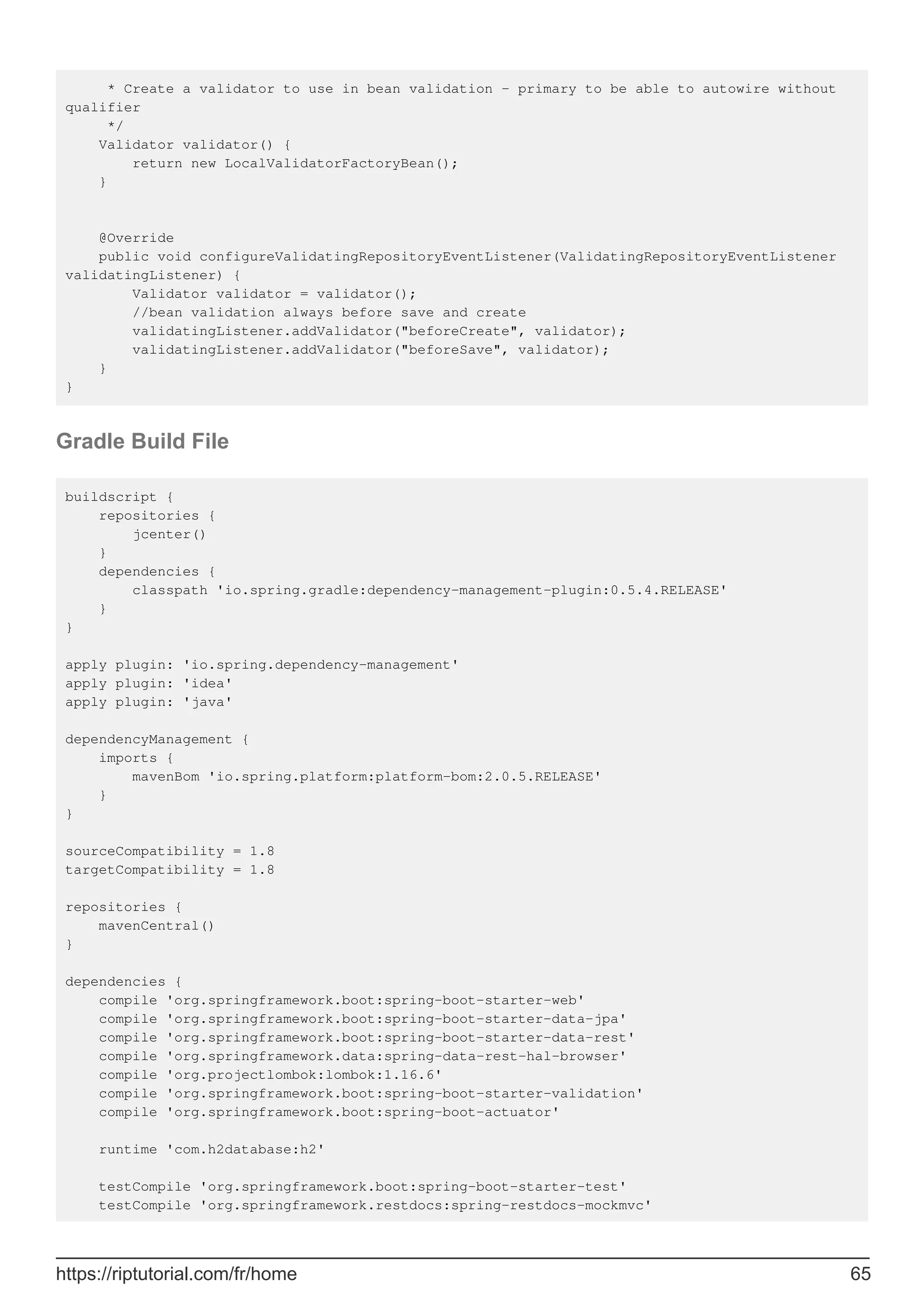 * Create a validator to use in bean validation - primary to be able to autowire without
qualifier
*/
Validator validator() {
return new LocalValidatorFactoryBean();
}
@Override
public void configureValidatingRepositoryEventListener(ValidatingRepositoryEventListener
validatingListener) {
Validator validator = validator();
//bean validation always before save and create
validatingListener.addValidator("beforeCreate", validator);
validatingListener.addValidator("beforeSave", validator);
}
}
Gradle Build File
buildscript {
repositories {
jcenter()
}
dependencies {
classpath 'io.spring.gradle:dependency-management-plugin:0.5.4.RELEASE'
}
}
apply plugin: 'io.spring.dependency-management'
apply plugin: 'idea'
apply plugin: 'java'
dependencyManagement {
imports {
mavenBom 'io.spring.platform:platform-bom:2.0.5.RELEASE'
}
}
sourceCompatibility = 1.8
targetCompatibility = 1.8
repositories {
mavenCentral()
}
dependencies {
compile 'org.springframework.boot:spring-boot-starter-web'
compile 'org.springframework.boot:spring-boot-starter-data-jpa'
compile 'org.springframework.boot:spring-boot-starter-data-rest'
compile 'org.springframework.data:spring-data-rest-hal-browser'
compile 'org.projectlombok:lombok:1.16.6'
compile 'org.springframework.boot:spring-boot-starter-validation'
compile 'org.springframework.boot:spring-boot-actuator'
runtime 'com.h2database:h2'
testCompile 'org.springframework.boot:spring-boot-starter-test'
testCompile 'org.springframework.restdocs:spring-restdocs-mockmvc'
https://riptutorial.com/fr/home 65
 