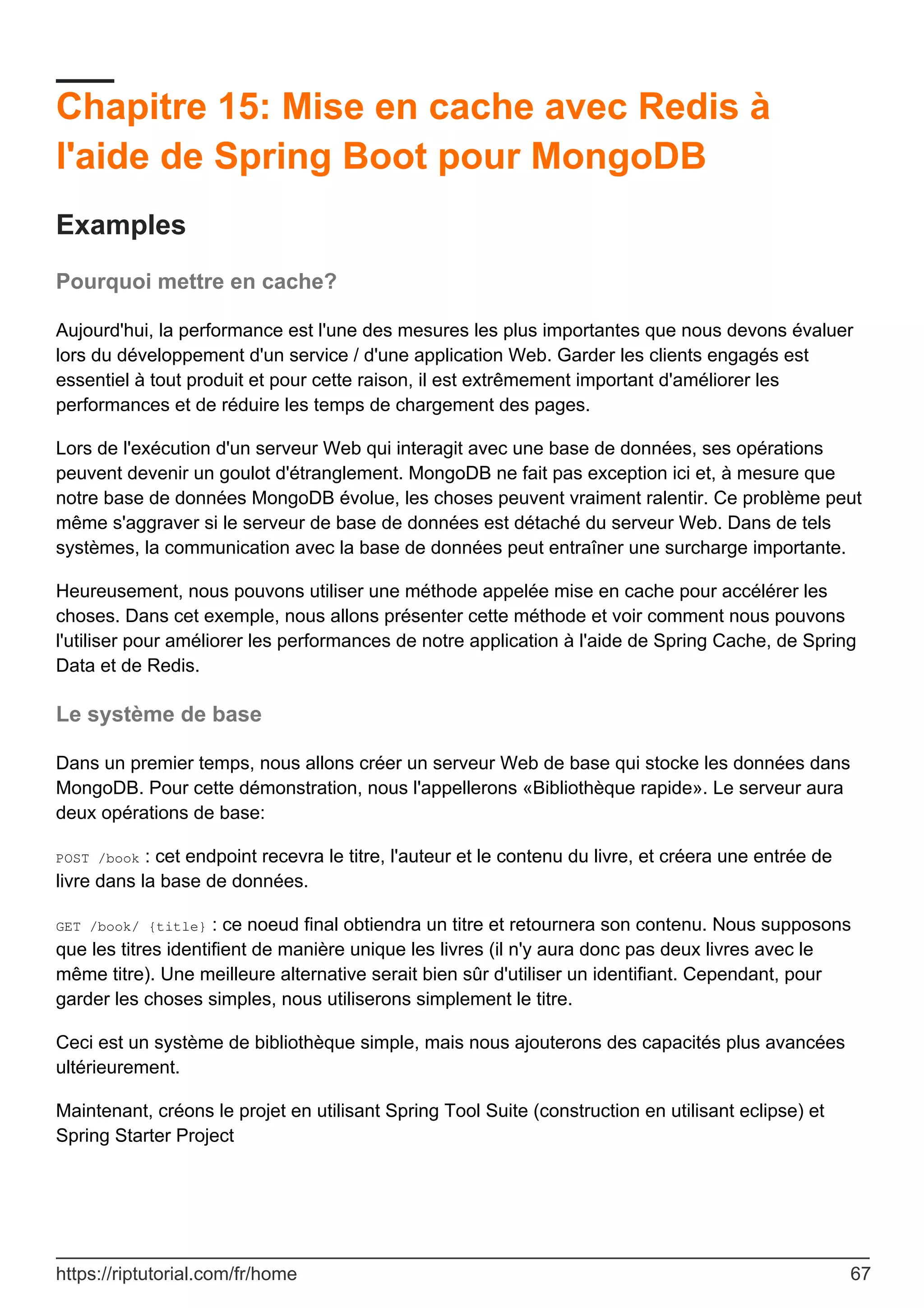 Chapitre 15: Mise en cache avec Redis à
l'aide de Spring Boot pour MongoDB
Examples
Pourquoi mettre en cache?
Aujourd'hui, la performance est l'une des mesures les plus importantes que nous devons évaluer
lors du développement d'un service / d'une application Web. Garder les clients engagés est
essentiel à tout produit et pour cette raison, il est extrêmement important d'améliorer les
performances et de réduire les temps de chargement des pages.
Lors de l'exécution d'un serveur Web qui interagit avec une base de données, ses opérations
peuvent devenir un goulot d'étranglement. MongoDB ne fait pas exception ici et, à mesure que
notre base de données MongoDB évolue, les choses peuvent vraiment ralentir. Ce problème peut
même s'aggraver si le serveur de base de données est détaché du serveur Web. Dans de tels
systèmes, la communication avec la base de données peut entraîner une surcharge importante.
Heureusement, nous pouvons utiliser une méthode appelée mise en cache pour accélérer les
choses. Dans cet exemple, nous allons présenter cette méthode et voir comment nous pouvons
l'utiliser pour améliorer les performances de notre application à l'aide de Spring Cache, de Spring
Data et de Redis.
Le système de base
Dans un premier temps, nous allons créer un serveur Web de base qui stocke les données dans
MongoDB. Pour cette démonstration, nous l'appellerons «Bibliothèque rapide». Le serveur aura
deux opérations de base:
POST /book : cet endpoint recevra le titre, l'auteur et le contenu du livre, et créera une entrée de
livre dans la base de données.
GET /book/ {title} : ce noeud final obtiendra un titre et retournera son contenu. Nous supposons
que les titres identifient de manière unique les livres (il n'y aura donc pas deux livres avec le
même titre). Une meilleure alternative serait bien sûr d'utiliser un identifiant. Cependant, pour
garder les choses simples, nous utiliserons simplement le titre.
Ceci est un système de bibliothèque simple, mais nous ajouterons des capacités plus avancées
ultérieurement.
Maintenant, créons le projet en utilisant Spring Tool Suite (construction en utilisant eclipse) et
Spring Starter Project
https://riptutorial.com/fr/home 67
 