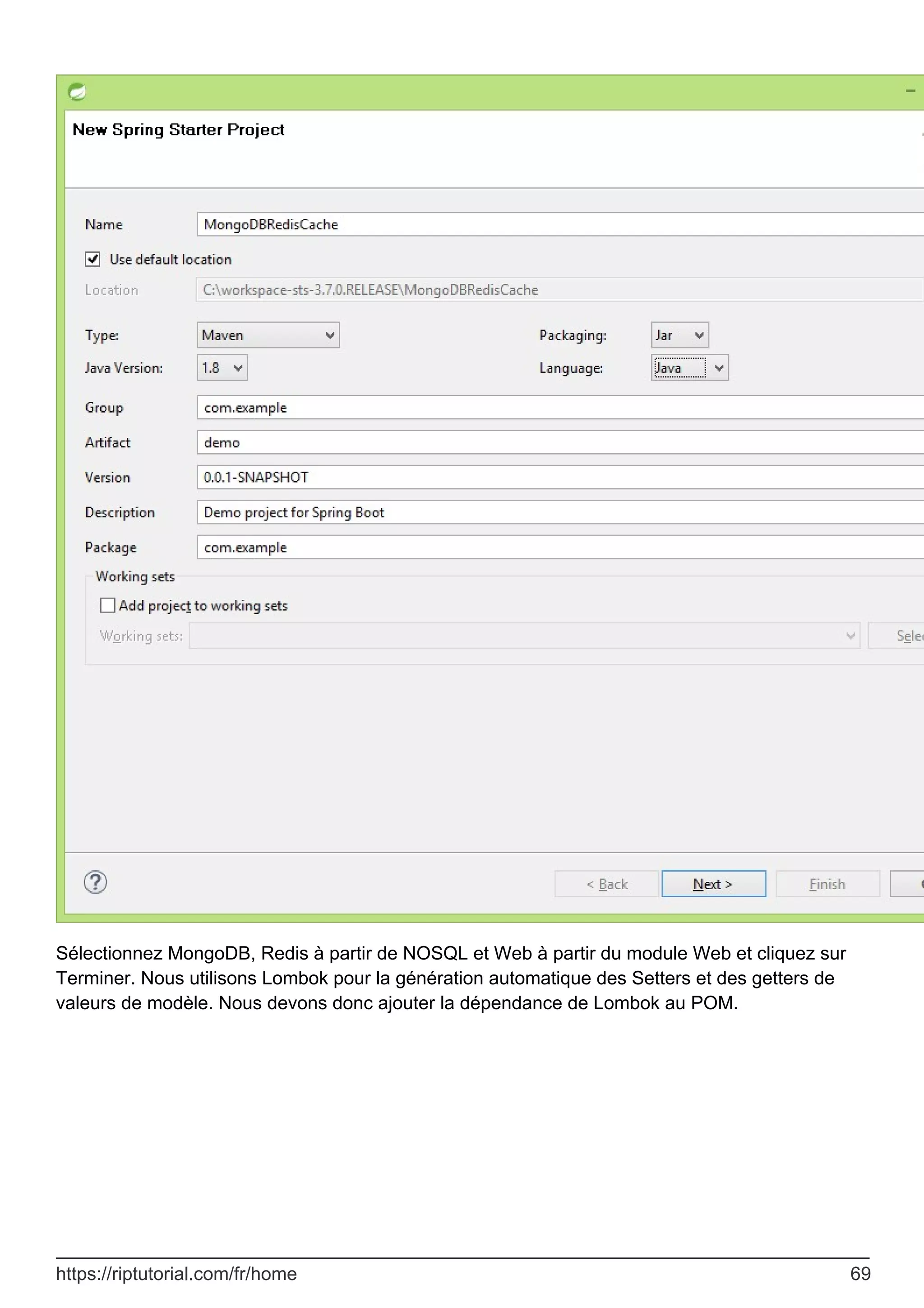 Sélectionnez MongoDB, Redis à partir de NOSQL et Web à partir du module Web et cliquez sur
Terminer. Nous utilisons Lombok pour la génération automatique des Setters et des getters de
valeurs de modèle. Nous devons donc ajouter la dépendance de Lombok au POM.
https://riptutorial.com/fr/home 69
 