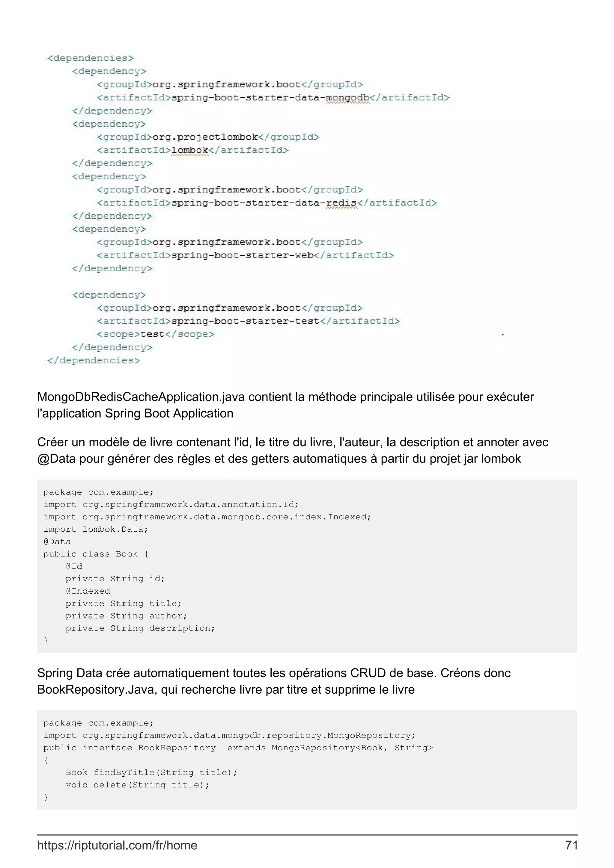 MongoDbRedisCacheApplication.java contient la méthode principale utilisée pour exécuter
l'application Spring Boot Application
Créer un modèle de livre contenant l'id, le titre du livre, l'auteur, la description et annoter avec
@Data pour générer des règles et des getters automatiques à partir du projet jar lombok
package com.example;
import org.springframework.data.annotation.Id;
import org.springframework.data.mongodb.core.index.Indexed;
import lombok.Data;
@Data
public class Book {
@Id
private String id;
@Indexed
private String title;
private String author;
private String description;
}
Spring Data crée automatiquement toutes les opérations CRUD de base. Créons donc
BookRepository.Java, qui recherche livre par titre et supprime le livre
package com.example;
import org.springframework.data.mongodb.repository.MongoRepository;
public interface BookRepository extends MongoRepository<Book, String>
{
Book findByTitle(String title);
void delete(String title);
}
https://riptutorial.com/fr/home 71
 