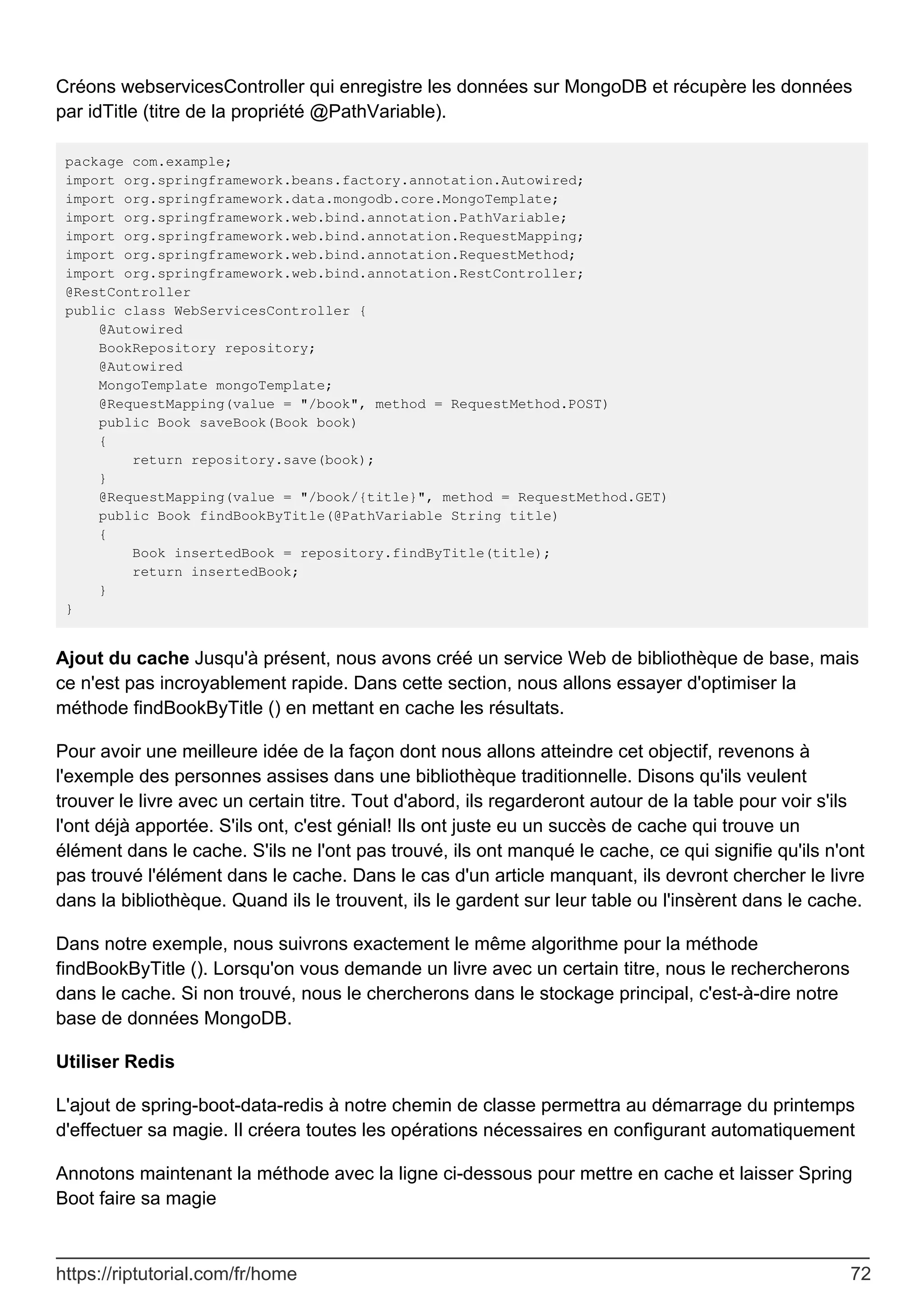 Créons webservicesController qui enregistre les données sur MongoDB et récupère les données
par idTitle (titre de la propriété @PathVariable).
package com.example;
import org.springframework.beans.factory.annotation.Autowired;
import org.springframework.data.mongodb.core.MongoTemplate;
import org.springframework.web.bind.annotation.PathVariable;
import org.springframework.web.bind.annotation.RequestMapping;
import org.springframework.web.bind.annotation.RequestMethod;
import org.springframework.web.bind.annotation.RestController;
@RestController
public class WebServicesController {
@Autowired
BookRepository repository;
@Autowired
MongoTemplate mongoTemplate;
@RequestMapping(value = "/book", method = RequestMethod.POST)
public Book saveBook(Book book)
{
return repository.save(book);
}
@RequestMapping(value = "/book/{title}", method = RequestMethod.GET)
public Book findBookByTitle(@PathVariable String title)
{
Book insertedBook = repository.findByTitle(title);
return insertedBook;
}
}
Ajout du cache Jusqu'à présent, nous avons créé un service Web de bibliothèque de base, mais
ce n'est pas incroyablement rapide. Dans cette section, nous allons essayer d'optimiser la
méthode findBookByTitle () en mettant en cache les résultats.
Pour avoir une meilleure idée de la façon dont nous allons atteindre cet objectif, revenons à
l'exemple des personnes assises dans une bibliothèque traditionnelle. Disons qu'ils veulent
trouver le livre avec un certain titre. Tout d'abord, ils regarderont autour de la table pour voir s'ils
l'ont déjà apportée. S'ils ont, c'est génial! Ils ont juste eu un succès de cache qui trouve un
élément dans le cache. S'ils ne l'ont pas trouvé, ils ont manqué le cache, ce qui signifie qu'ils n'ont
pas trouvé l'élément dans le cache. Dans le cas d'un article manquant, ils devront chercher le livre
dans la bibliothèque. Quand ils le trouvent, ils le gardent sur leur table ou l'insèrent dans le cache.
Dans notre exemple, nous suivrons exactement le même algorithme pour la méthode
findBookByTitle (). Lorsqu'on vous demande un livre avec un certain titre, nous le rechercherons
dans le cache. Si non trouvé, nous le chercherons dans le stockage principal, c'est-à-dire notre
base de données MongoDB.
Utiliser Redis
L'ajout de spring-boot-data-redis à notre chemin de classe permettra au démarrage du printemps
d'effectuer sa magie. Il créera toutes les opérations nécessaires en configurant automatiquement
Annotons maintenant la méthode avec la ligne ci-dessous pour mettre en cache et laisser Spring
Boot faire sa magie
https://riptutorial.com/fr/home 72
 