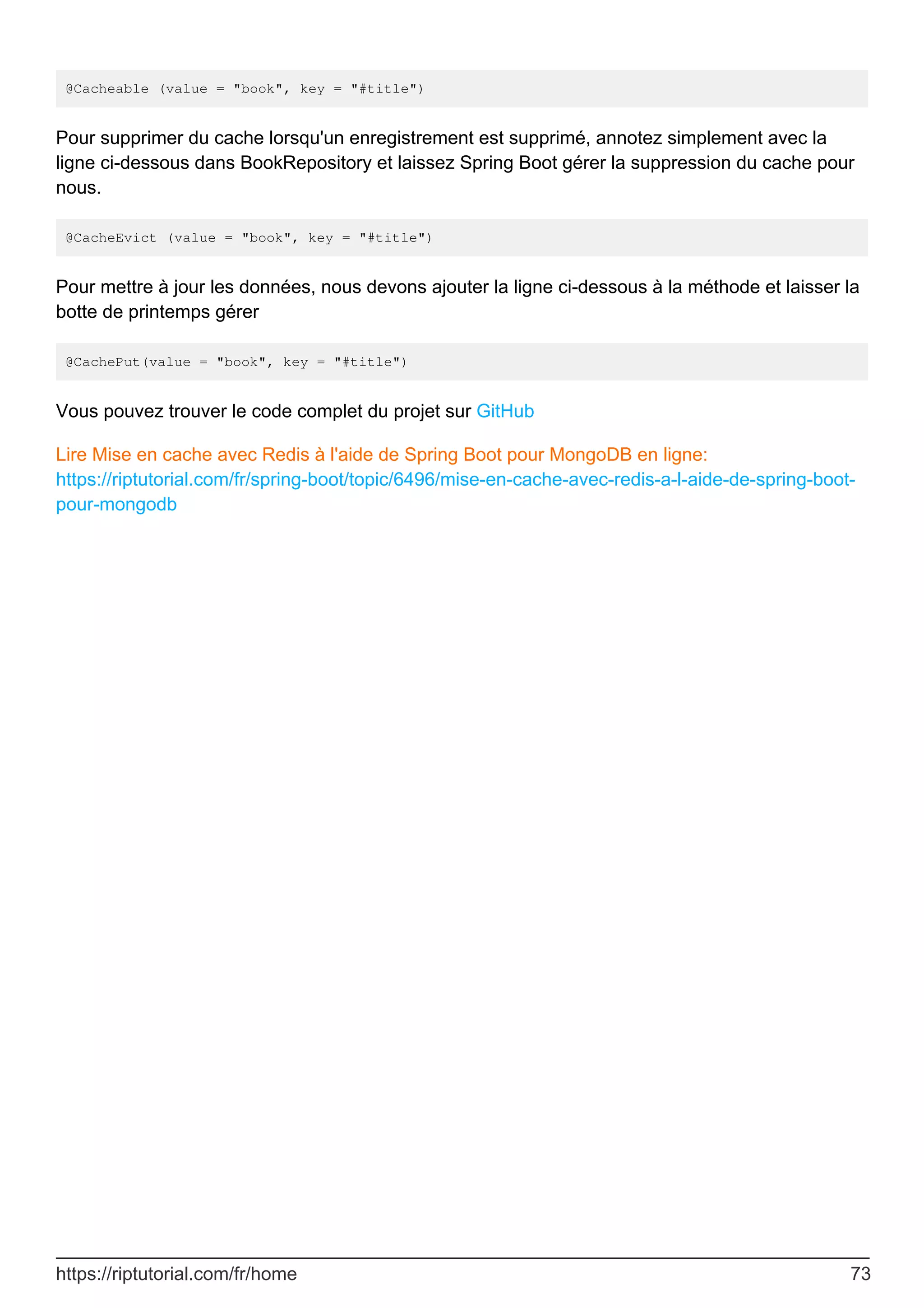 @Cacheable (value = "book", key = "#title")
Pour supprimer du cache lorsqu'un enregistrement est supprimé, annotez simplement avec la
ligne ci-dessous dans BookRepository et laissez Spring Boot gérer la suppression du cache pour
nous.
@CacheEvict (value = "book", key = "#title")
Pour mettre à jour les données, nous devons ajouter la ligne ci-dessous à la méthode et laisser la
botte de printemps gérer
@CachePut(value = "book", key = "#title")
Vous pouvez trouver le code complet du projet sur GitHub
Lire Mise en cache avec Redis à l'aide de Spring Boot pour MongoDB en ligne:
https://riptutorial.com/fr/spring-boot/topic/6496/mise-en-cache-avec-redis-a-l-aide-de-spring-boot-
pour-mongodb
https://riptutorial.com/fr/home 73
 