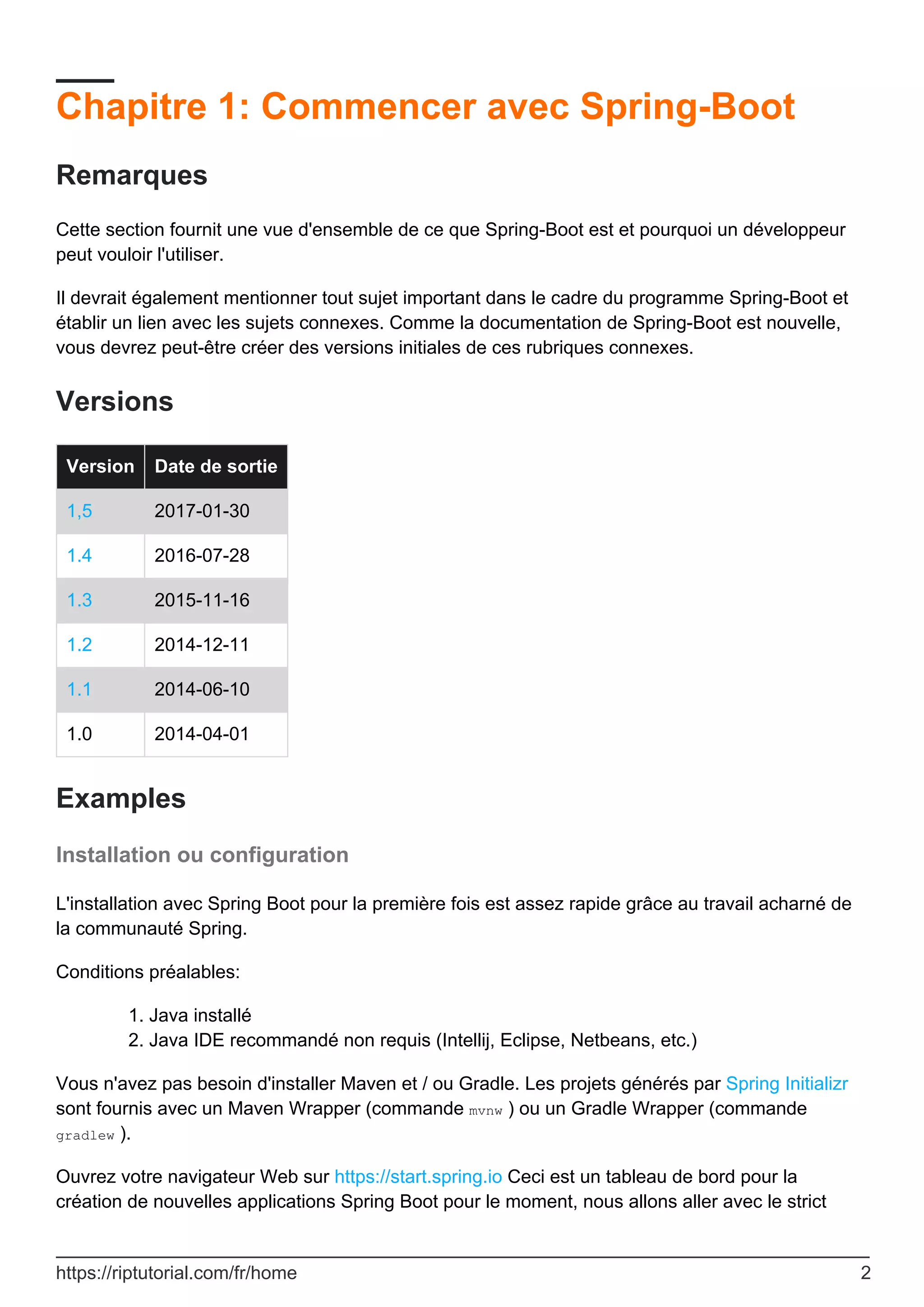 Chapitre 1: Commencer avec Spring-Boot
Remarques
Cette section fournit une vue d'ensemble de ce que Spring-Boot est et pourquoi un développeur
peut vouloir l'utiliser.
Il devrait également mentionner tout sujet important dans le cadre du programme Spring-Boot et
établir un lien avec les sujets connexes. Comme la documentation de Spring-Boot est nouvelle,
vous devrez peut-être créer des versions initiales de ces rubriques connexes.
Versions
Version Date de sortie
1,5 2017-01-30
1.4 2016-07-28
1.3 2015-11-16
1.2 2014-12-11
1.1 2014-06-10
1.0 2014-04-01
Examples
Installation ou configuration
L'installation avec Spring Boot pour la première fois est assez rapide grâce au travail acharné de
la communauté Spring.
Conditions préalables:
Java installé
1.
Java IDE recommandé non requis (Intellij, Eclipse, Netbeans, etc.)
2.
Vous n'avez pas besoin d'installer Maven et / ou Gradle. Les projets générés par Spring Initializr
sont fournis avec un Maven Wrapper (commande mvnw ) ou un Gradle Wrapper (commande
gradlew ).
Ouvrez votre navigateur Web sur https://start.spring.io Ceci est un tableau de bord pour la
création de nouvelles applications Spring Boot pour le moment, nous allons aller avec le strict
https://riptutorial.com/fr/home 2
 