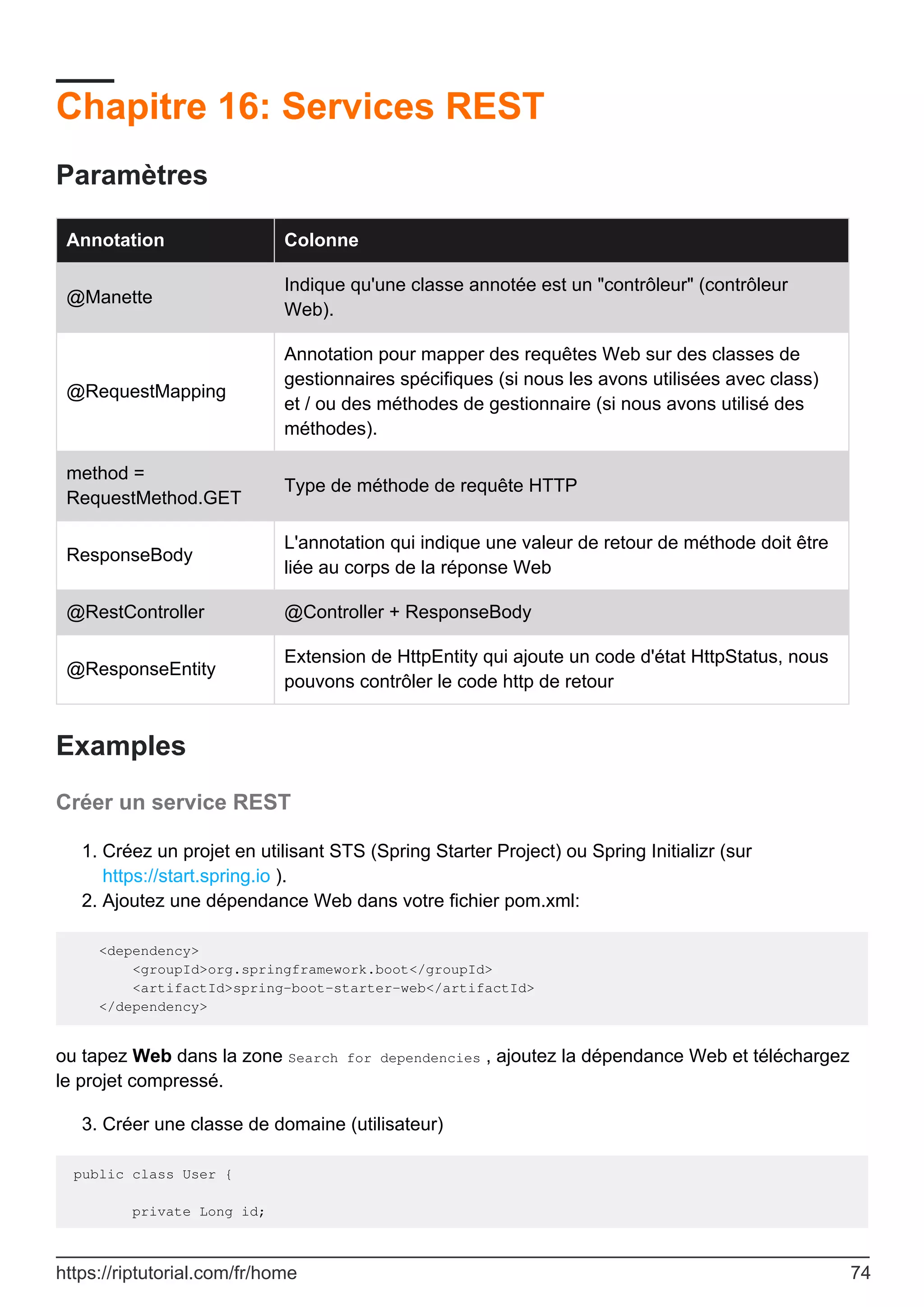 Chapitre 16: Services REST
Paramètres
Annotation Colonne
@Manette
Indique qu'une classe annotée est un "contrôleur" (contrôleur
Web).
@RequestMapping
Annotation pour mapper des requêtes Web sur des classes de
gestionnaires spécifiques (si nous les avons utilisées avec class)
et / ou des méthodes de gestionnaire (si nous avons utilisé des
méthodes).
method =
RequestMethod.GET
Type de méthode de requête HTTP
ResponseBody
L'annotation qui indique une valeur de retour de méthode doit être
liée au corps de la réponse Web
@RestController @Controller + ResponseBody
@ResponseEntity
Extension de HttpEntity qui ajoute un code d'état HttpStatus, nous
pouvons contrôler le code http de retour
Examples
Créer un service REST
Créez un projet en utilisant STS (Spring Starter Project) ou Spring Initializr (sur
https://start.spring.io ).
1.
Ajoutez une dépendance Web dans votre fichier pom.xml:
2.
<dependency>
<groupId>org.springframework.boot</groupId>
<artifactId>spring-boot-starter-web</artifactId>
</dependency>
ou tapez Web dans la zone Search for dependencies , ajoutez la dépendance Web et téléchargez
le projet compressé.
Créer une classe de domaine (utilisateur)
3.
public class User {
private Long id;
https://riptutorial.com/fr/home 74
 