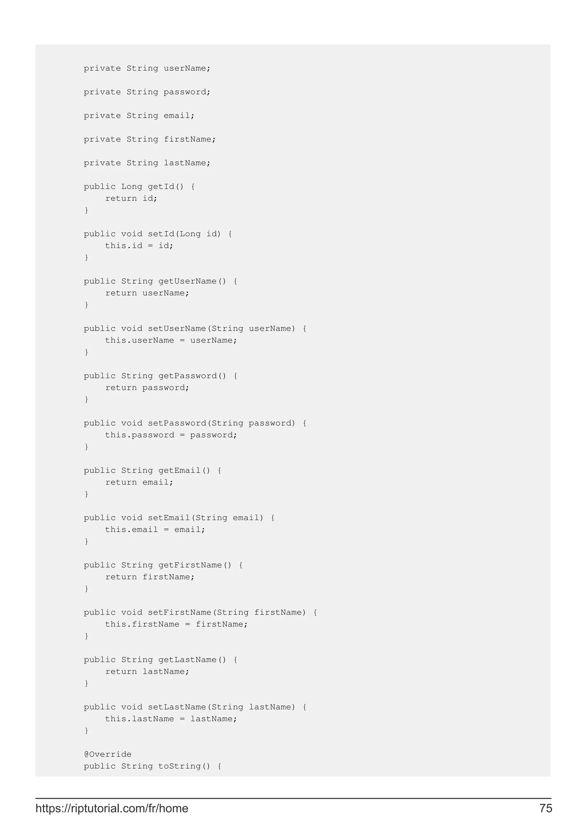 private String userName;
private String password;
private String email;
private String firstName;
private String lastName;
public Long getId() {
return id;
}
public void setId(Long id) {
this.id = id;
}
public String getUserName() {
return userName;
}
public void setUserName(String userName) {
this.userName = userName;
}
public String getPassword() {
return password;
}
public void setPassword(String password) {
this.password = password;
}
public String getEmail() {
return email;
}
public void setEmail(String email) {
this.email = email;
}
public String getFirstName() {
return firstName;
}
public void setFirstName(String firstName) {
this.firstName = firstName;
}
public String getLastName() {
return lastName;
}
public void setLastName(String lastName) {
this.lastName = lastName;
}
@Override
public String toString() {
https://riptutorial.com/fr/home 75
 